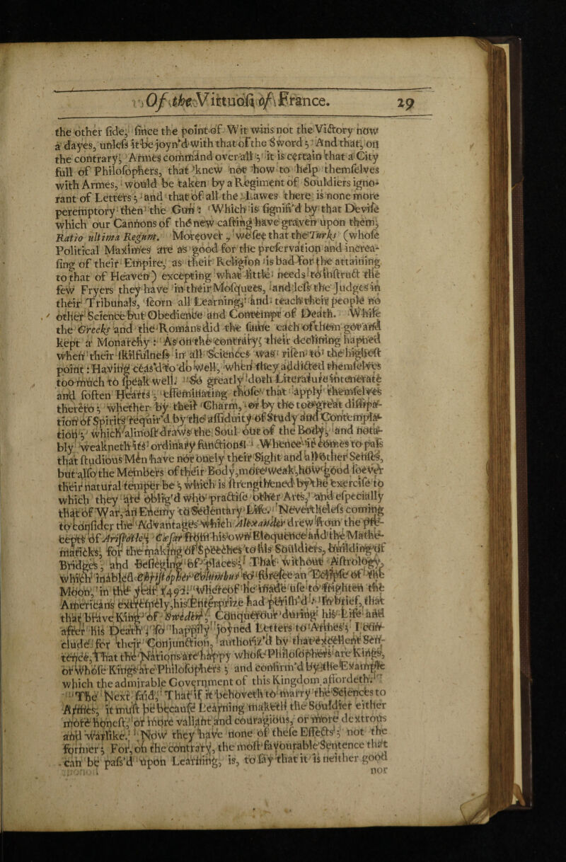 i Of France. 19 the other fide, fince the poîntof Wit wins not the Viftory now a dayes, unlefs it be joyn d with that ofthe Sword 5 And that,oil the contrary' Armes command over'alt 5 it is certain that a City full of Philofophers, that ’knew not* how to help tbemfelves with Armes, would be taken by a Regiment of Souldiers igno* rant of Letters $ ■ and that of all the ;.,l,awes there is none more peremptory then* the Gunf : f Which is (ignifi’d by that Devife which our Canrions of thé new cafting have graven upon them. Ratio ultima Regum, Morçovei* ,: we fee that xh&Turkj (whofe Political Maximes are as good for the preservation and incrCa- fing of their Empire, as their Religion ns bad for the attaining to that of Heaven) excepting what little- needsWoiKftrud the few Fryers they have in their Mofquees, and lefs the* Judged in their Tribunals, Téorn ali Learning^ and * teach their people no other Science but Obedience and Contempt of Death. White the Greekf and the Romans did the finite each ofthem gàV'àtà kept à’ Monarchy :As ori^hèeontraty^thêir declininghapned when their iMfulnefs irr all Sciences Was'; rifeiv t6J the higHcft point .-Having céâscNo'db Well, whim fftey addï&ëd themfeîvçs tion Or spirlts requn* a uy nieamuunyui tfiuui .ruuvwmvmpa' tiohy which4rmoft draws; the. Soul out of theBodVy ànd nota¬ bly weaknethltè 'ordinary fondions 1 Whenee\#éémes to pafs that ftudious Mén have not bnely their Sight and hlFéther Sehfes, but alfo the Members of their Body, tnôW weak, hoW^ood ioeVè: their natural temper be 5 Which is ftrengtfrened byHhe fexercife to Whh: nrafrife othér Arts,’ nhd efpècially or Whofe Kings nVéPhilôrdpiiérs 5 and Confirm'd which the admirable Government of this Kingdom, atlordeth -uThe ! Next faidv' That if ft behoveth tf> marrÿ :the'Sciencfes to amLL, iL_.m uui.L^/..,Æî theSmi Idler either