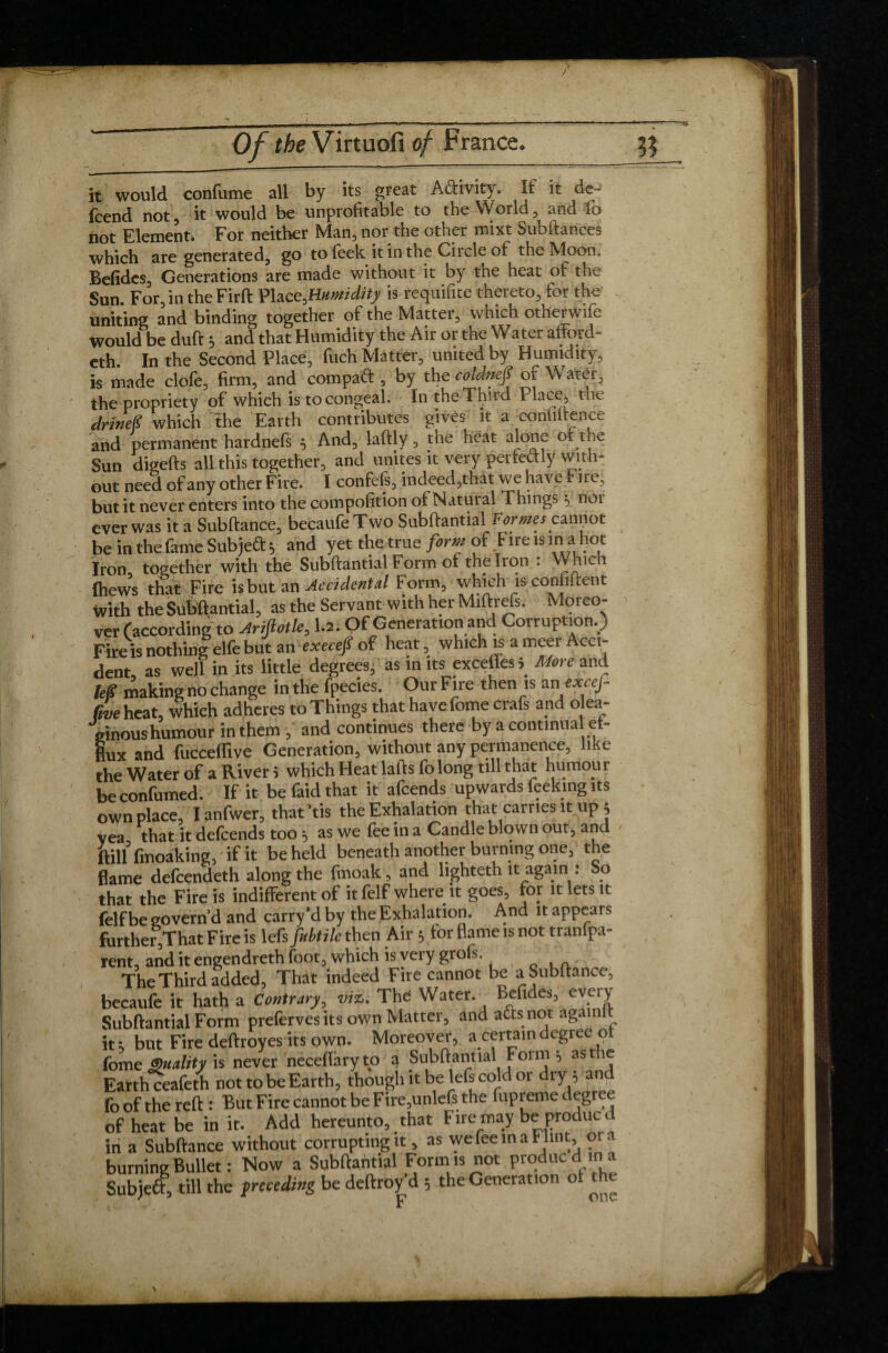 it would confume all by its great Activity. If it de- fcend not, it would be unprofitable to the VVorld, and fo uq[ Element* For neither Man. nor the other mixt Subftances which are generated, go to feek it in the Circle of the Moon* Befides, Generations are made without it by the heat of the Sun. For, in the Firft Place,Humidity is requifite thereto, for the uniting and binding together of the Matter, which othenvife would be duft ; and that Humidity the Air or the Water affotd- eth. In the Second Place, fuch Matter, united by Humidity, is made clofe, firm, and com pa A , by the coldneS or Water, the propriety of which is to congeal. In the Third Place;, the drineS which the Earth contributes gives it a confidence and permanent hardnefs ; And, laftly, the heat alone of the Sun digefts all this together, and unites it very perfectly with¬ out need of any other Fire. I confefs, indeed,that we have Fire, but it never enters into the compofition of Natut al Things \ noi ever was it a Subfiance, becaufe Two Subftantial Formes cannot be in the fame Sub je A; and yet the true form of Fire is in a hot Iron, together with the Subftantial Form of the Iron : Which {hews that Fire is but an Accidental Form, which is conjurent with the Subftantial, as the Servant with her Miftreis. Moreo¬ ver f according to Ariftotk, 1.2. Of Generation and Corruption.) Fire is nothing elfe but an execep of heat, which is ameer Acci¬ dent, as well in its little degrees, as in its exceffess More and leg making no change in the fpecies. Our Fire then is anuxcef- (ive heat, which adheres to Things that have fome crafs and olea- ainoushumour in them , and continues there by a continua ef¬ flux and fucceflive Generation, without any permanence, like the Water of a River i which Heat lafts fo long till that humour be confumed. If it be faid that it afeends upwards feeking its own place, I anfwer, that ’tis the Exhalation that carries it up j vea that it defeends too 5 as we fee in a Candle blown out, and ftinfmoaking, if it beheld beneath another burning one, the flame defeendeth along the fmoak, and lighteth it again : So that the Fire is indifferent of it felf where it goes, for it lets it felf be govern'd and carry'd by the Exhalation. And «appears further That Fire is lefs fubtile then Air y tor flame is not tranlpa- rent, and it engendreth foot, which is very grofs. The Third added. That indeed Fire cannot be aSubftance, becaufe it hath a Contrary, viz. The Water. Befides, every Subftantial Form preferves its own Matter, and afts not againlt it ; but Fire deftroyes its own. Moreover, a certain degree of fome Quality is never neceftary to a Subftantial Form 5 ast Ç Earth ceafeth not to be Earth, though it be lefs cold or dry ; an fo of the reft : But Fire cannot be Fire,unlefs the fupreme degree of heat be in it. Add hereunto, that Fire may be produc d in a Subftance without corrupting «, as we fee in a Flint, 01 a burning Bullet : Now a Subftantial Form is not produc d in a Subjeft, till the {receding be deftroy'd ; the Generation of die