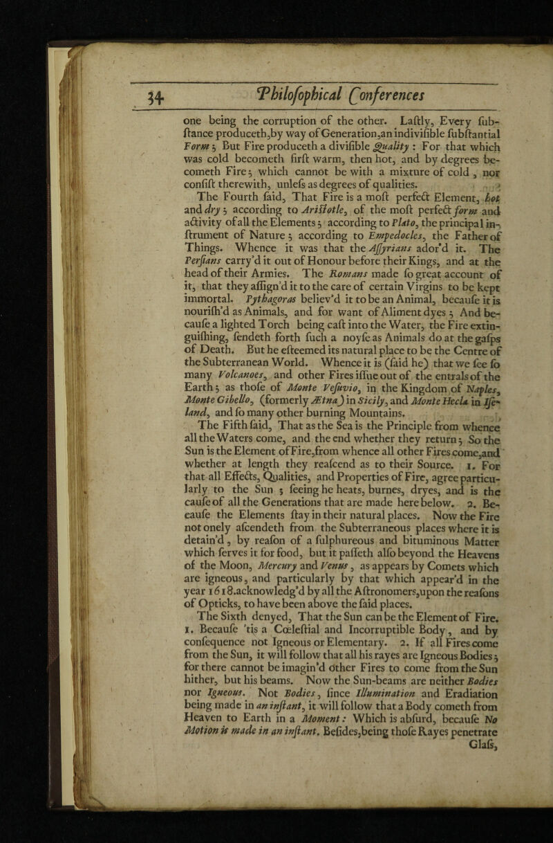 one being the corruption of the other. Laftly, Every fub- ftance produceth,by way of Generation,an indivifible fubftantial ForM$ But Fire produceth a divifible Quality : For that which was cold becometh firft warm, then hot, and by degrees be- cometh Fire s which cannot be with a mixture of cold , nor confift therewith, unlefs as degrees of qualities. The Fourth faid. That Fire is a mod perfed Element, hot and drys according to Ariïiotle^ of the mod perfe&form and adivity of all the Elements 5 according to Plato, the principal in- ftrument of Nature, according to Empedocles, the Father of Things. Whence it was that the Ajjyrians ador’d it. The Perjians carry’d it out of Honour before their Kings, and at the , head of their Armies. The Romans made fo great account of it, that they affign’d it to the care of certain Virgins to be kept immortal. Pythagoras believ’d it to be an Animal, becaufeitis nourifh’d as Animals, and for want of Aliment dyes 5 And be- caufe a lighted Torch being caft into the Water, the Fire extin- guifhing, fendeth forth fuch a noyfe as Animals do at the gafps of Death. But he efteemed its natural place to be the Centre of the Subterranean World. Whence it is (faid he) that we lee lb many Volcanoes, and other Fires ifl'ue out of the entrais of the Earth 5 as thofe of Monte Vejuvio, in the Kingdom of Naples, Monte Gibello, (formerly Ætna) in Sicily, and Monte HecU in Ife* land, and fo many other burning Mountains. The Fifth faid. That as the Sea is the Principle from whence all the Waters come, and the end whether they return 5 So the Sun is the Element of Fire,from whence all other Fires come,and whether at length they reafcend as to their Source. 1. For that all EfFeds, Qualities, and Properties of Fire, agree particu¬ larly to the Sun 5 feeing he heats, burnes, dryes, and is the caufe of all the Generations that are made here below. 2. Be- caufe the Elements ftay in their natural places. Now the Fire not onely alcendeth from the Subterraneous places where it is detain’d, by reafon of a fulphureous and bituminous Matter which ferves it for food, but it paffeth alfo beyond the Heavens of the Moon, Mercury and Venus, as appears by Comets which are igneous, and particularly by that which appear’d in the year 1618.acknowledgsd by all the Aftronomers,upon the realbns of Opticks, to have been above the faid places. The Sixth denyed. That the Sun can be the Element of Fire. I. Becaufe ’tis a Coèleftial and Incorruptible Body, and by confequence not Igneous or Elementary. 2. If all Fires come from the Sun, it will follow that all his rayes are Igneous Bodies $ for there cannot be imagin’d Other Fires to come from the Sun hither, but his beams. Now the Sun-beams are neither Bodies nor Igneous. Not Bodies, fince Illumination and Eradiation being made in an injlant, it will follow that a Body cometh from Heaven to Earth in a Moment : Which is abfurd, becaufe No Motion is made in an injlant. Be(ides,being thofe Rayes penetrate ^ < Glafs,
