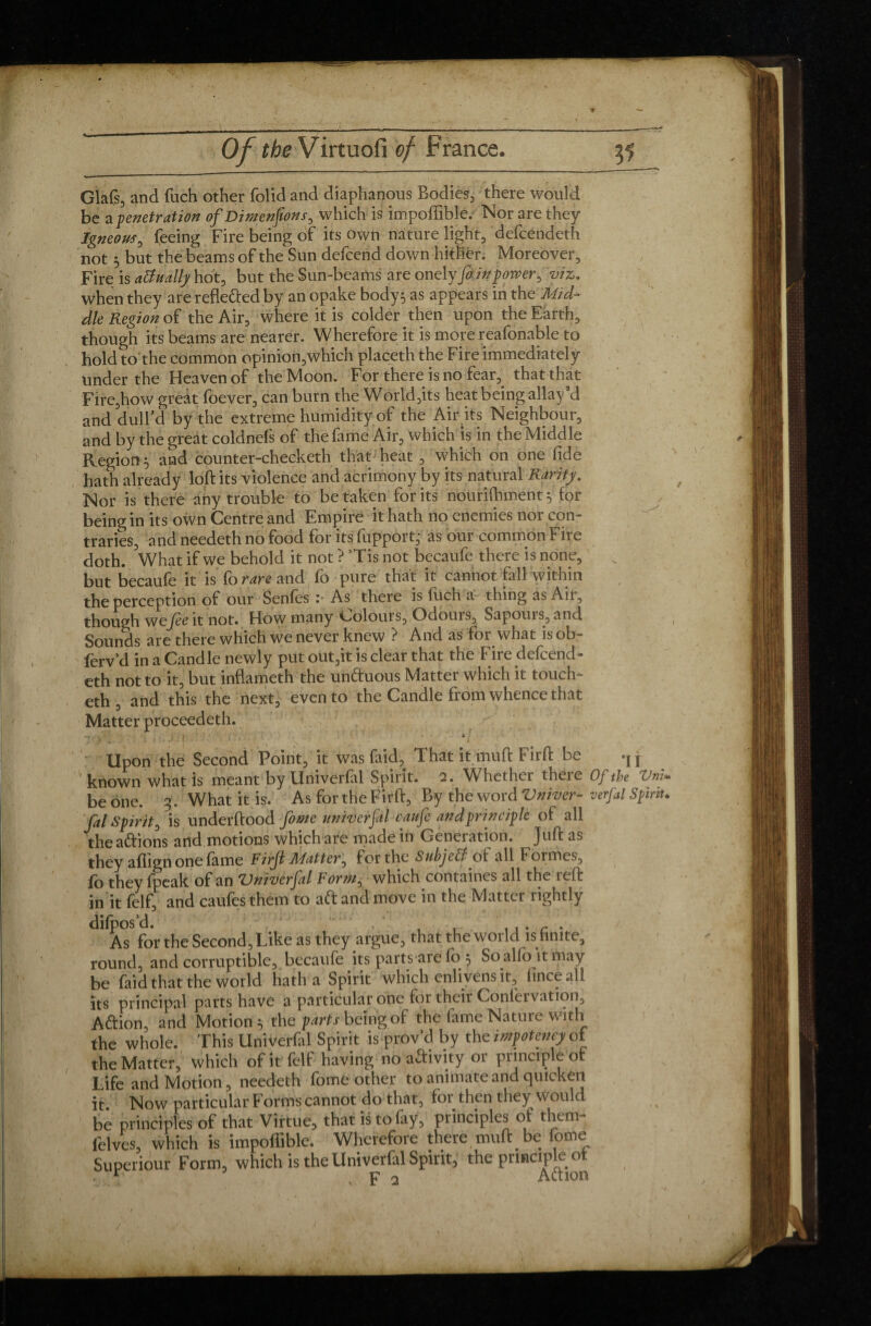 Glafs, and fuch other folid and diaphanous Bodies, there would be a penetration of Dimensions , which is impoffiblé. Nor are they Igneous, feeing Fire being of its own nature light, defcendeth not 5 but the beams of the Sun defcend down hither. Moreover, Fire is actually hot, but the Sun-beams are onely foin power, viz, when they are reflected by an opake body} as appears in the Mid* die Region of the Air, where it is colder then upon the Earth, though its beams are nearer. Wherefore it is more reafonable to hold to the common opinion,which placeth the Fire immediately under the Heaven of the Moon. For there is no fear,^ that that Fire,how gréât foever, can burn the World,its heat being allay d and dull’d by the extreme humidity of the Air its Neighbour, and by the great coldnels of the fame Air, which is in the Middle Region} and counter-checketh that heat , which on one fide hath already loft its violence and acrimony by its natural Rarity. Nor is there any trouble to betaken for its nourifhment} for being in its own Centre and Empire it hath no enemies nor con¬ traries, and needeth no food for itsSupport,- as our common Fire doth. What if we behold it not ? ’Tis not becaufe there is none, but becaufe it 'isfo rare and fo pure that it cannot fall within the perception of our Senfes :• As there is fuch a thing as Air, though wcjèe it not. How many l_>olours. Odours, Sapoui s, and Sounds are there which we never knew ? And as for what is ob- ferv d in a Candle newly put out,it is clear that the Fire defcend¬ eth not to it, but inflameth the unftuous Matter which it touch- eth, and this the next, even to the Candle from whence that Matter proceedeth. Upon the Second Point, it was faid, That it muft Fir ft be j known what is meant by Univerfal Spirit. 2. Whether theie Of the Vni* be one. 3. What it is. As for the Firft, By the word Vniver- verfal Spirit, fal Spirit, is underftood fome twiverfal caufe andprinciple of all theaftions and motions which are made in Generation. Juft as they aflign one fame Firft Matter, for the SubjeB of all Formes, fo they fpeak of an Vniverfal Form, which containes all the reft in it felf, and caufes them to aft and move in the Matter lightly A? for the Second, Like as they argue, thattfieworld infinite, round, and corruptible, becaufe its parts are fo } So alio it may be faid that the world hatha Spirit which enlivens it, fincealf its principal parts have a particular one for their Conlervation, Aftion, and Motion} the parts being of the fame Nature with the whole. This Univerfal Spirit is prov d by the impotency of the Matter, which of it felf having no aftivity or principle of Life and Motion, needeth fome other to animate and quicken it Now particular Forms cannot do that, for then they would be principles of that Virtue, that is to fay, principles of them- felves, which is impoffibie. Wherefore there muft be fome Supérieur Form, which is the Univerfal Spirit, the ptmcipfoot