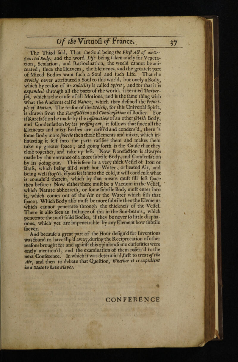 / Of the Virtuofi of France. yj The Third faid, That the Soul being the Firjl AB of an Or- gan idal Body, and the word Life being taken onely for Vegeta¬ tion 3 Senfation, and Ratiocination, the world cannot be ani¬ mated j fince the Heavens , the Elements, and the greateft part of Mixed Bodies want fuch a Soul and fuch Life. That the Stoicks never attributed a Soul to this world, but onely a Body, which by reafon of its Subtility is called Spirit} and for that it is expanded through all the parts of the world, is termed Vniver- M which is the caufe of all Motions, and is the fame thing with what the Ancients call’d Nature, which they defined the Princi¬ ple of Motion. The reafon of the Stoicks, for this Univerfal Spirit, is drawn from the RarefaBion and Condenfation of Bodies. For if Rarefaction be made by the infmuation of an otherfubtile Body, and Condenfation by its prejjing out, it follows that fince all the Elements and mixt Bodies are rarifi’d and condens’d, there is fome Body more fubtile then thofe Elements and mixts, which in- finuating it felf into the parts rarifies them and makes them take up greater fpace 5 and going forth is the Caufe that they clofe together, and take up lefs. Now Rarefatt^on is alwajres made by the entrance of a more fubtile Body, and Condenfation by its going out. This isfeen in a very thick Vefielof Iron or Brafs, which being fill’d with hot Water , or heated Air, and being well ftop’d, if you fet it into the cold,it will condenfe what is contain’d therein, which by that means muft fill lefs fpace then before : Now either there muft be a Vacuum in the VefTel* * which Nature abhorreth, or fome fubtile Body muft enter into it, which comes out of the Air or the Water which fills that (pace } Which Body alfo muft be more fubtile then the Elements which cannot penetrate through the thicknefs of the Veffel. There is alfo feen an Inftance of this in the Sun-beams, which penetrate the 010ft folid Bodies, if they be never fo little diapha¬ nous, which yet are impenetrable by any Element how fubtile foever. And becaufe a great part of the Hour defign’d for Inventions was found to have flip’d away,during the Reciprocation of other reafons brought for and againft this opinion^ome curiofities were onely mention’d, and the examination of them referr’d to the next Conference. In which it was determin’d,firft to treat of the Air, and then to debate that Queftion, Whether it is expedient iu a State to have Slaves, CONFERENCE