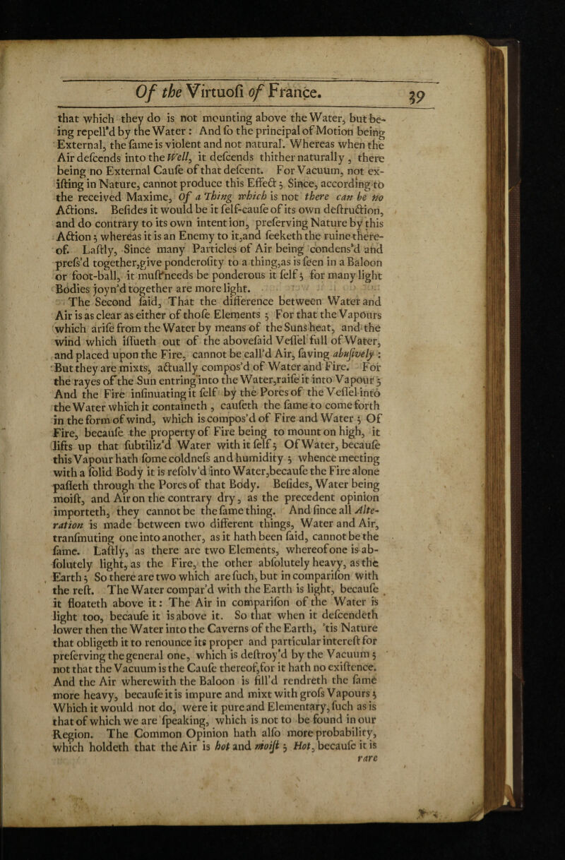 that which they do is not mounting above the Water, but be¬ ing repellM by the Water : And fo the principal of Motion being External, the fame is violent and not natural. Whereas when the Airdefcends into the ^Te//, it defcends thither naturally , there being no External Caufe of that defcent. For Vacuum, not ex- ifting in Nature, cannot produce this Effed 5 Since, according to the received Maxime, Of a Thing which is not there can be Ho Adions. Betides it would be it felf-caufe of its own deftrudion, and do contrary to its own intention, preferving Nature by this Adion 5 whereas it is an Enemy to it,and feeketh the ruine there¬ of. Laftly, Since many Particles of Air being condens’d and prels’d together,give ponderofity to a thing,as is feen in a Baloon or foot-ball, it muffneeds be ponderous it felf $ for many light Bodies joyn’d together are more light. The Second laid. That the difference between Water and Air is as clear as either of thofe Elements ^ For that the Vapours which arifefrom the Water by means of the Suns heat, and the wind which fiftieth out of the abovefaid Veffel full of Water, and placed upon the Fire, cannot be call’d Air, faving abufively : But they are mixts, adually compos’d of Water and Fire. For the rayes of the Sun entring'into the Water,raife it into Vapour 5 And the Fire infinuating it felf by the Pores of the Veffel into the Water which it containeth , caufeth the fame to come forth in the form of wind, which is compos’d of Fire and Water 5 Of Fire, becaufe the property of Fire being to mount on high, it lifts up that fubtiliz’d Water with it felf 5 Of Water, becaufe this Vapour hath fomecoldnefs and humidity 5 whence meeting with a folid Body it is refolv’d into Water,becaufe the Fire alone paffeth through the Pores of that Body. Befides, Water being moift, and Air on the contrary dry, as the precedent opinion importeth, they cannot be the fame thing. And fince all Alte¬ ration is made between two different things. Water and Air, tranfmuting one into another, as it hath been faid, cannot be the fome. Laftly, as there are two Elements, whereof one is ab¬ solutely light, as the Fire, the other abfolutely heavy, as the Earth, So there are two which are fuch, but in companion With the reft. The Water compar’d with the Earth is light, becaufe it floateth above it : The Air in comparifon of the Water is light too, becaufe it is above it. So that when it defcendeth lower then the Water into the Caverns of the Earth, ft is Nature that obligetb it to renounce its proper and particular intereft for preferving the general one, which is deftroy’d by the Vacuum ; not that the Vacuum is the Caufe thereof,tor it hath no exiftence. And the Air wherewith the Baloon is fill’d rendreth the fame more heavy, becaufe it is impure and mixt with grofs Vapours $ Which it would not do, were it pure and Elementary, fuch as is that of which we are fpeaking, which is not to be found in our Region. The Common Opinion hath alfo more probability, which holdeth that the Air is hot and nioijt $ Hot, becaufe it is rare \