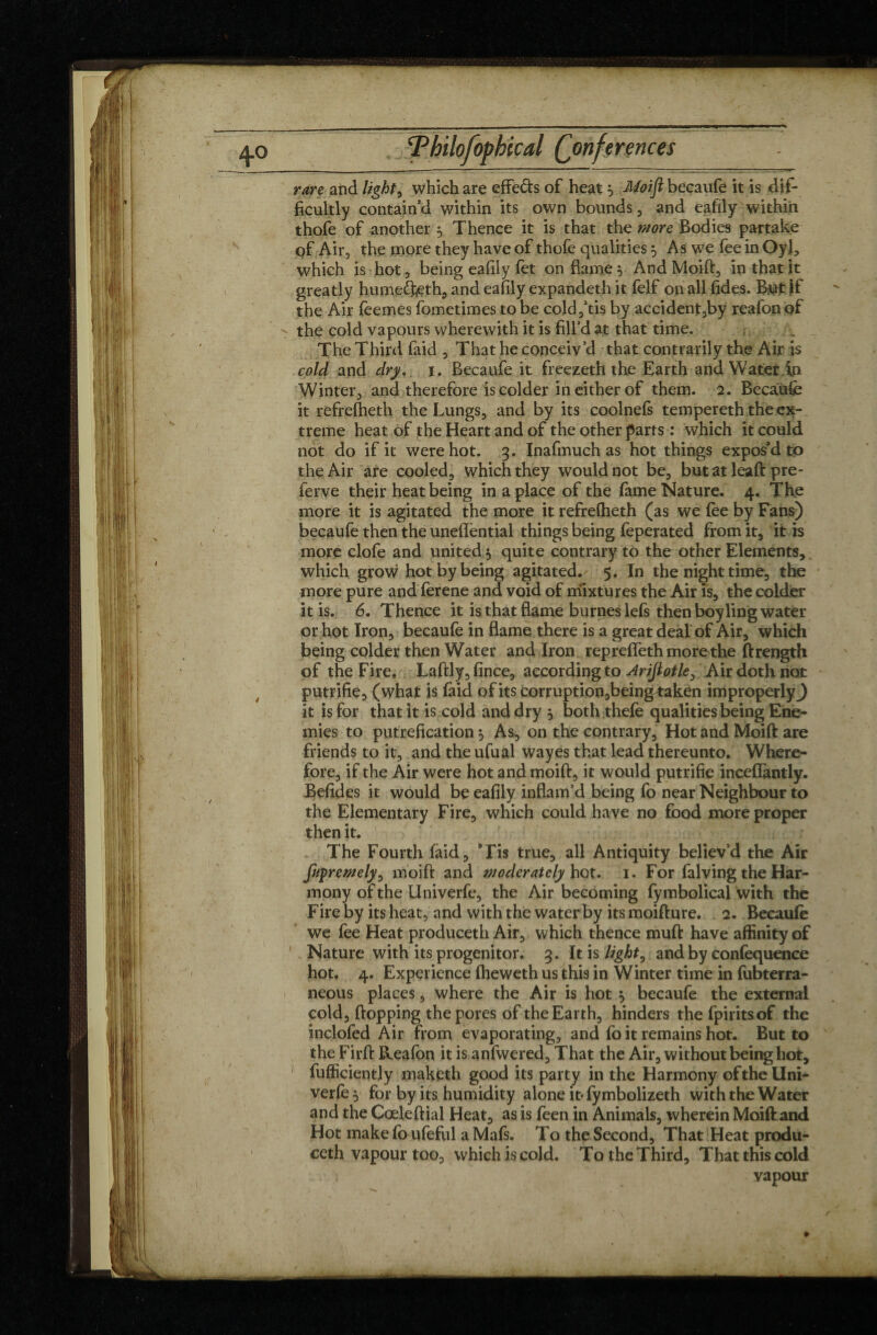 4° rare and lights which are effe&s of heat $ Moift becaufe it is dif¬ ficultly contain’d within its own bounds, and eafily within thofe of another 5 Thence it is that the more Bodies partake qf Air, the more they have of thofe qualities 5 As we fee in Oyl, which is hot, being eafily fet on flame} And Moift, in that it greatly humefteth, and eafily expandeth it felf on all fides. Btfjt If the Air fèemes fometimes to be cold,’tis by accident,by reafon of - the cold vapours wherewith it is fill’d at that time. The Third faid , That he conceiv’d that contra-rily the Air is cold and dry.. 1. Becaufe it freezeth the Earth and Water in Winter, and therefore is colder in either of them. 2. Becaufe it refrefheth the Lungs, and by its coolnefs tempereth the ex¬ treme heat of the Heart and of the other parts : which it could not do if it were hot. 3. Inafmuch as hot things expos’d to the Air are cooled, which they would not be, but at leaft pre- ferve their heat being in a place of the fame Nature. 4. The more it is agitated the more it refrefheth (as we fee by Fans) becaufe then the uneffential things being feperated from it, it is more clofe and united $ quite contrary to the other Elements, which grow hot by being agitated. 5. In the night time, the more pure and ferene and void of mixtures the Air is, the colder it is. 6. Thence it is that flame burneslefs then boy ling water or hot Iron, becaufe in flame there is a great deal of Air, which being colder then Water and Iron repreffeth more the ftrength of the Fire. Laftly,fince, according to Ariftotle, Air doth not putrifie, (what is faid of its corruption,beingtakén improperly^) it is for that it is cold and dry , both thefe qualities being Ene¬ mies to putrefication, As, on the contrary. Hot and Moift are friends to it, and the ufual way es that lead thereunto. Where¬ fore, if the Air were hot and moift, it would putrifie inceffantly. Befides it would be eafily inflam’d being fo near Neighbour to the Elementary Fire, which could have no food more proper then it. The Fourth faid, ’Tis true, all Antiquity believ’d the Air fuyremely^ moift and Moderately hot. 1. For falving the Har¬ mony of the Univerfe, the Air becoming fymbolical with the Fire by its heat, and with the waterby its moifture. 2. Becaufe we fee Heat produceth Air, which thence muft have affinity of Nature with its progenitor. 3. It is light 0 and by confequence hot. 4. Experience fheweth us this in Winter time in fubterra- neous places, where the Air is hot ^ becaufe the external cold, flopping the pores of the Earth, hinders thefpiritsof the inclofed Air from evaporating, and fo it remains hot. But to the Firft Reafon it is anfwered. That the Air, without being hot, fufficiently maketh good its party in the Harmony of the Uni¬ verfe 5 for by its humidity alone it* fymbolizeth with the Water and the Cœleftial Heat, as is feen in Animals, wherein Moift and Hot make fo ufeful a Mafs. To the Second, That Heat produ¬ ceth vapour too, which is cold. To the Third, That this cold vapour »