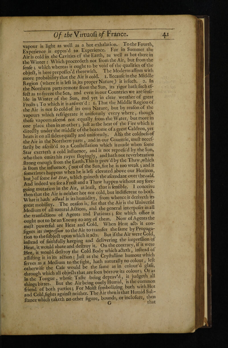vapour is light as well as a hot exhalation. To the Fourth, Experience is oppos’d to Experience. For m Summer the Air is cold in the Cavities of the Earth, as well as hot there in the Winter: Which proceedeth not from the Air, but from the fenfe ; which whereas it ought to be void of the qualities of the obiedt is here prepofles’d therewith. The Moderns afhrm with more probability that the Air is cold. I, Becaufe in the Middle Region (where it is left in .its proper Nature) itisfuch. 2. In the Northern parts remote from the Sun, its rigor hath iuch et- fèftas to freeze the Sea, and even in our Countries we are fenfi- ble in Winter of the Sun, and yet in clear weather of great Frofts ; To which it is anfwer’d : 1. That the Middle Region or the Air is not fo cold of its own Nature, but by reafon of the vapours which refrigerate it uniformly every where, though thofe vapours alcend not equally from the Water, but more m one place then in an other ; juft as the heat of the Fire which is direffly under the middle of the bottome of a great Caldron, yet heats ir on all fides equally and uniformly. Alfo the coldnefsof the Air in the Northern parts, and in our Countrie, mult necei- laritv be afcrib’d to a Conftellation which is made when lome Sta/exerteth a cold influence, and is not reprefs’d by the Sun, who then emits his rayes flopingly, and hath not reverberation ftrong enough from the Earth.This is prov d by the Thaw,which is from the influence, (notof the Sun,forhe is too weak 5 and it fometimes happens when he is lefs elevated above our Horizon, but ) of fome Lot Star-, which gaineth the afcendant over the cold. And indeed we fee a Froft and a Thaw happen without any fore¬ going mutation in the Air, atleaft, that is fenfible. I conceive then that the Air is neither hot nor cold, but indifferent to both. What it hath a&ual is its humidity, from whence it deriveth its great mobility. The reafon is, for that the Air is the Umverfa Medium of all natural Aftions, and the general interpofer m all the tranfaâions of Agents and Patients ; for which office it ought not to be an Enemy to any of them. Now of Agents the nJf powerful are Heat and Cold. When Heat afts it con¬ fines its imjrcjfion to the Air to transfer the fame by Propaga¬ tion to the fubject upon which it aâs. But if the Air were Cold, inftead of faithfully keeping and delivering the lmpreihon of Heat, it would abate and deftroy it. On the contrary, if it were Hot it would deftroy the Cold Body which a&eth, inftead of affifting it in its aftion : Juft as the Cryftalline humour which ferves as a Medium to the fight, hath naturally no colour, left otherwife the Cafe would be the fame as in colour d glals, through which all objects that arefeen borrow ns colour; Or as in the Tongue, whofe Tafte being deprav d , it judgeth all things bitter. But the Air being onely Humid, is the ooinmon friend of both parties; For Moift fymbolizing both with Hot and Cold,fights againft neither. The Air then is that Humid Sub- ftance which taketh no other figure, bounds, orinclofuie, then