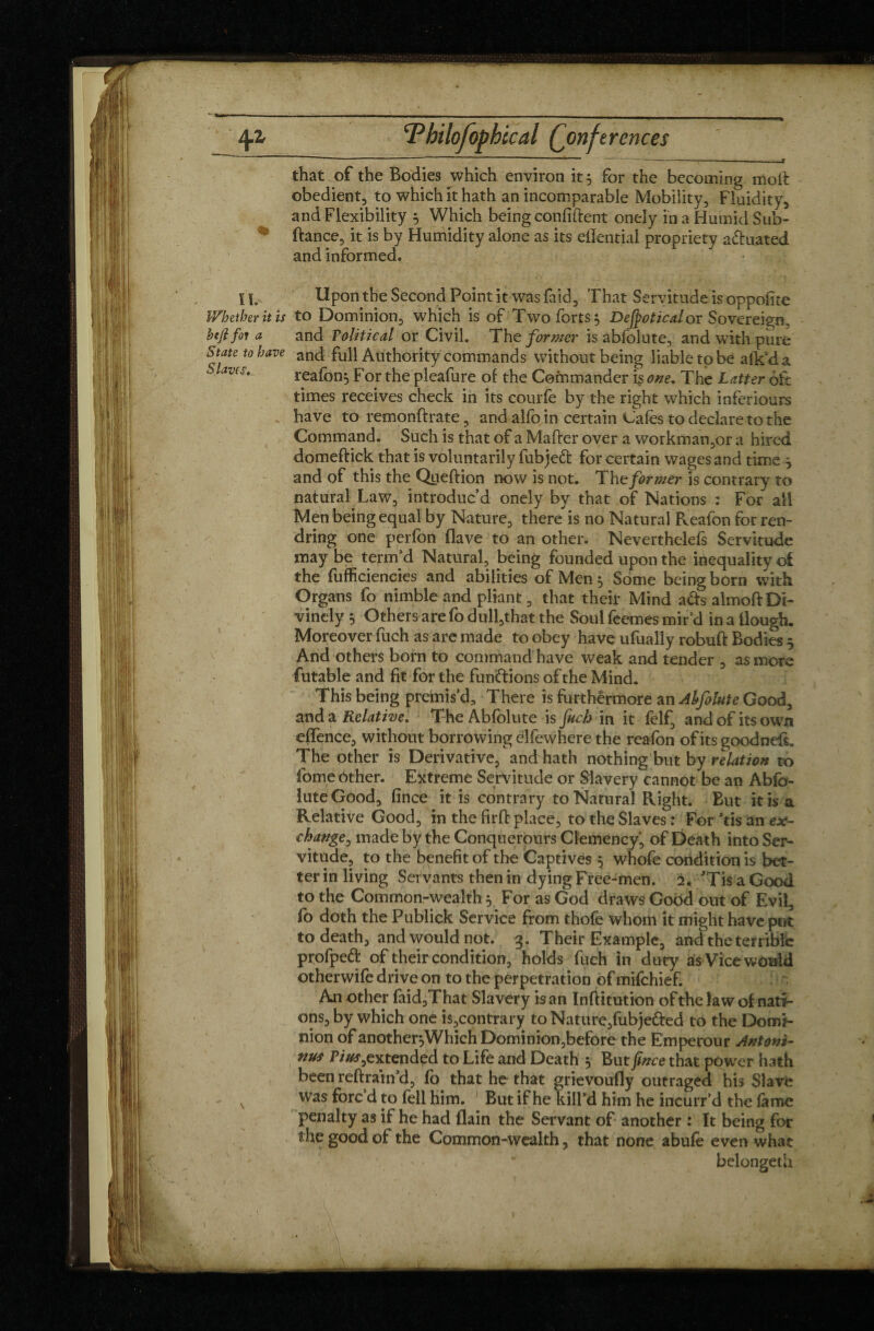 ~  ~ -- ** ' 74*1 ■” -».—. ■ ...y that of the Bodies which environ it 5 for the becoming mod: obedient, to which it hath an incomparable Mobility, Fluidity, and Flexibility 5 Which being confident onely in a Humid Sub- ftance, it is by Humidity alone as its eflential propriety aduated and informed. II. Upon the Second Point it was faid. That Servitude is oppofite Whether it is to Dominion, which is of Two forts 5 Defpoticalor Sovereign, btjl fin a and Political or Civil. The former is abfolute, and with pure State to have and £u\\ Authority commands without being liable to be afk’da “ av(S' reafon^ F or the pleafure of the Commander is one. The Latter oft times receives check in its courfe by the right which inférieurs have to remonftrate, and alfo in certain Cafes to declare to the Command. Such is that of a Matter over a workman,or a hired domeftick that is voluntarily fubjed for certain wages and time j and of this the Queftion now is not. The former is contrary to natural Law, introduc’d onely by that of Nations : For all Men being equal by Nature, there is no Natural Reafon for ren- dring one perfbn (lave to an other. Nevertheless Servitude may be term’d Natural, being founded upon the inequality of the fufficiencies and abilities of Men 5 Some being born with Organs fo nimble and pliant, that their Mind ads almoft Di¬ vinely 3 Others are fo dull,that the Soul feemes mir’d in a Hough. Moreover fuch as are made to obey have ufually robuft Bodies 5 And others born to command have weak and tender , as more futable and fit for the fundions of the Mind. This being premis’d. There is furthermore an Ahfolute Good, and a Relative. The Abfolute is fuch in it felf, and of its own effence, without borrowing clfewhere the reafon of its good nett. The other is Derivative, and hath nothingTut by relation to feme other. Extreme Servitude or Slavery cannot be an Abfo¬ lute Good, fince it is contrary to Natural Right. But it is a Relative Good, in the firft place, to the Slaves : For ’tis an ex¬ change, made by the Conquerours Clemency, of Death into Ser¬ vitude, to the benefit of the Captives 5 whofe condition is bet¬ ter in living Servants then in dying Free-men. 2. ’Tis a Good to the Common-wealth , For as God draws Good out of Evil, fo doth the Publick Service from thofe whom it might have put to death, and would not. g. Their Example, and the terrible profped of their condition, holds fuch in duty as Vice would otherwife drive on to the perpetration of mifehief. An other faid,That Slavery is an Inftitution of the law of nati¬ ons, by which one i$,contrary toNature,fubje&ed to the Domi¬ nion of another^Which Dominion,before the Emperour Antoni¬ nus P/#*,ex tended to Life and Death 3 But fince that power hath been reftrain d, fo that he that grievoufly outraged his Slave v was f°rc d po fell him. But if he kill’d him he incurr’d the fame penalty as if he had flain the Servant of another : It being for the good of the Common-wealth, that none abufe even what belonged!