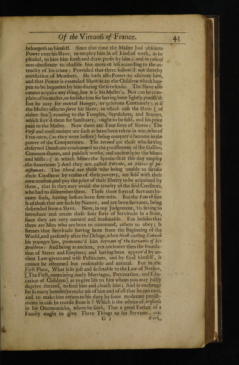 belongethto himfelf. Since that time the Maher had abfolute Power over his Slave, to employ him in all kind of work, as he pleafed, to hire him forth and draw profit by him 3 and in cafe of non-obedience to chaftife him more or lels according to the at- trocity of his crime 3 Provided that there follow’d not thereby mutilation of Members. He hath alfo Power to alienate him, and that Power is extended likeWilejd the Children which hap¬ pen to be begotten by him during the fervitude. The Slave alfb cannot acquire any thing, but it is his Mailers. Nor can he com¬ plain of his mate,or forfake him for having been lightly punilh’d: But he may for mortal Hunger, or grievous Contumely 3 as if the Mailer offer to force his Slave, in which cafe the Slave [ of either Sex ~] running to the Temples, Sepulchres, and Statues, which ferv’d them for Sanctuary, ought to be fold* and his price paid to the Mate. Now there are Four forts of Slaves : The Firft and moft ancient are fuch as have been taken in war,who of Free-men, (as they were before) being conquer’d become in the power of the Conquerours. The Second are thcfe who having deferved Death are condemned to the punifhment of the Gallies, Common-lhores, and publick works, and anciently to the Mines and Mills : ( in which Mines the Spaniards at this day employ the Americans ) And they are . called Forçats, or Slaves of ptt- nijhment. The Third are thofe who being unable to fatisfie their Creditors byreafonof their poverty, are fold with their own confent,and pay the price of their liberty to be acquitted by them , that fo they may avoid the cruelty of the faid Creditors, who had to difmember them. Thefe three forts of Servants be¬ came fuch, having before been free-men. But the Fourth fort is of thofe that are fuch by Nature, and are born Servants, being defcended from a Slave. Now, in my Judgement, ’tis fitting to introduce and retain thefe four forts of Servitude in a State, finee they are very natural and leafonable. For befidesthat there are Men who are born to command, others to obey 3 It feemes that Servitude having been from the Beginning of the World,and prefently after the Deluge,when Noah curfing Canaan his younger Son, pronounc’d him Servant of the Servants of his Brethren : And being as ancient, yea ancienter then the founda¬ tion of States and Empires 3 and having been approv’d by an¬ cient Law-givers and wile Politicians, and by God himlelf, it cannot be efteemed but reafonable and natural. For in the Firft Place, What is fo juft and fo futable to the Law of Nature, Q The Firft, containing onely Marriages, Procreation, and Edu¬ cation of Children^ as to give life to him whom you may juftly for fo many benefits’to make ufe of him and of all that he can earn, and to make him return to his duty by forne moderate punilh- ments in cale he recede from it ? Which is the advice of Ariftoik in his Oeconomicks, where he faith. That a good Father of a Family ought to give Three Things to his Servants, vkh G 2 WirK*