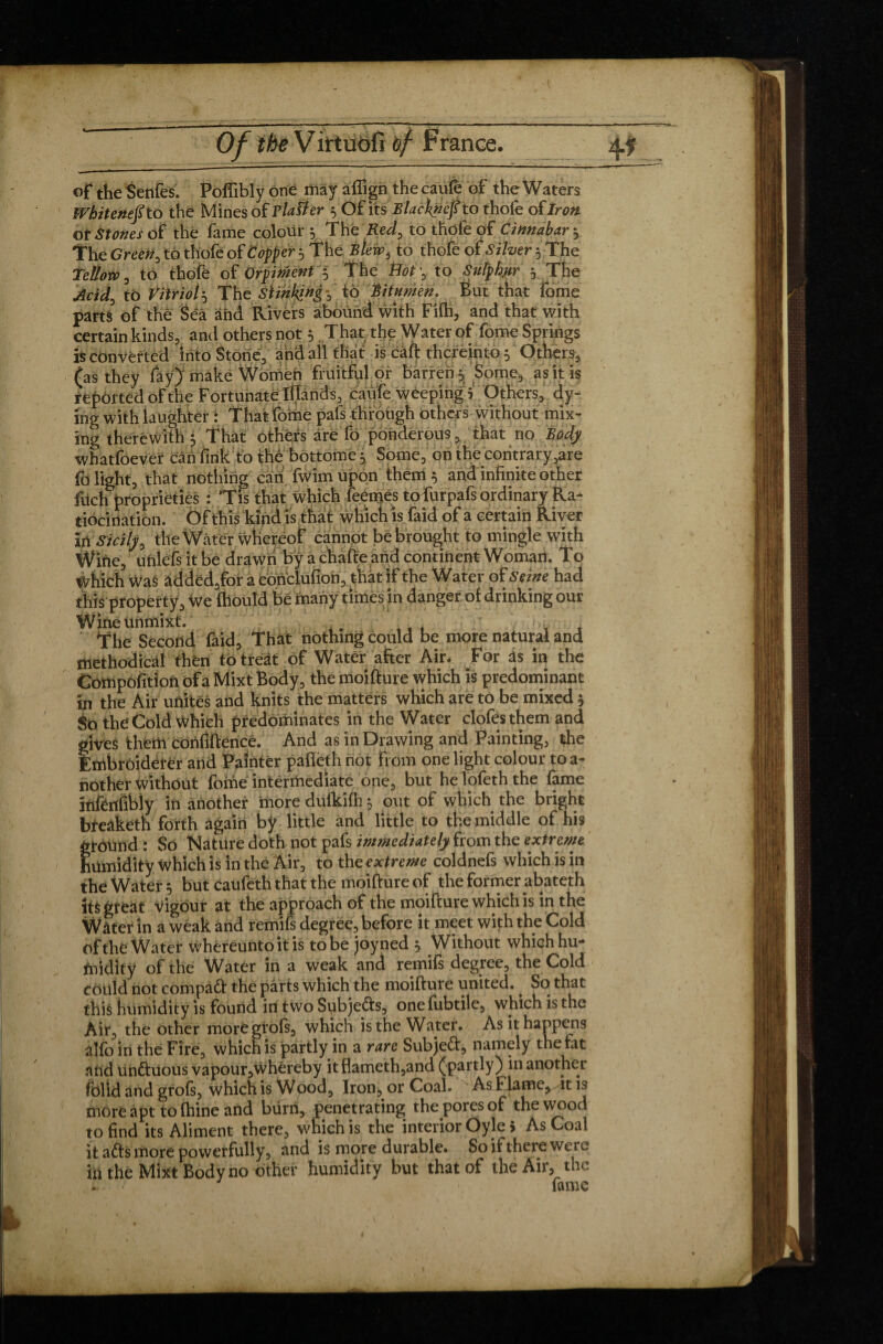 of the Senfes. Polïibly one may aftign the caufè of the Waters Whitenefi to the Mines of flatter 3 Of its Blacknefi to thofe of Iron ot Stones of the fame colour 5 Tht Red, to thofe of Cinnabar 3 The Green, to thofe of Copper 3 The Blew, to thofe of Silver 3 The Tellow, to thofe of Orpiment 3 The Hot ', to Sulphur 3 The to Vitriol3 The Slinking*, to Bitumen, But that fome parts of thê Sêâ and Rivers abound with Fifh, and that with certain kinds, and others not 5 That the Water of fome Springs is converted into Stone, and all that is càft thereinto 3 Others, (as they fay) make Women fruitful or barren 3 Some, as it is reported of the Fortunate Illands, caufe weeping 5 Others, dy¬ ing with laughter : That fome pats through others without mix¬ ing therewith 3 That others are fo ponderous, that no Body whatfoever can fink to thê bottome 3 Some, on the contrary,are fo light, that nothing can fwim upon them 3 and infinite other fitch proprieties : ’Tis that which feemes tofurpafs ordinary Ra¬ tiocination. Of this kind is that which is faid of a certain River in Sicily, the Water whereof cannot be brought to mingle with Wine, unlefs it be drawn by a chafteand continent Woman. To Which Was added,for a conclufion, that if the Water of Seine had this property. We fhould be many times in danger of drinking our Wineunmixt. , ' , i The Second faid. That nothing could be more natural and methodical then to treat of Water after Air. For as in the Compbfition of a Mixt Body, the moifture which is predominant in the Air unites and knits the matters which are to be mixed 3 So the Cold Which predominates in the Water clofesthem and fives them confidence. And as in Drawing and Painting, the :mbroidel*er and Painter pafteth not from one light colour to a- nother without fome intermediate one, but he lofeth the fame infenfibiy in another more dufkifh 3 out of which the bright bfeaketh forth again bÿ little and little to the middle of his gtoUnd : So Nature doth not pafs immediately from the extreme humidity which is in the Air, to the extreme coldnefs which is in the Water 3 but caufeth that the moifture of the former abateth its great vigour at the approach of the moifture which is in the Water in a weak and remifs degree, before it meet with the Cold of the Water whereuntoitis to be joyned 3 Without which hu¬ midity of the Water in a weak and remifs degree, the Cold could not compatt the pârts which the moifture united. So that this humidity is found in two Snbjefts, onefubtile, which is the Air, the other moregrofs, which is the Water. As it happens alfo in the Fire, which is partly in a rare Subjeft, namely the fat and un&uous vapour,whêreby itflameth,and (partly) in another folid and grofs, which is Wood. Iron, or Coal. A&Flame, it is more apt to fhine and burn, penetrating the pores of the wood to find its Aliment there, which is the interior Oyle> As Coal it afts more powerfully, and is more durable. So if there were hi the Mixt Body no other humidity but that of the Air, the . v fame