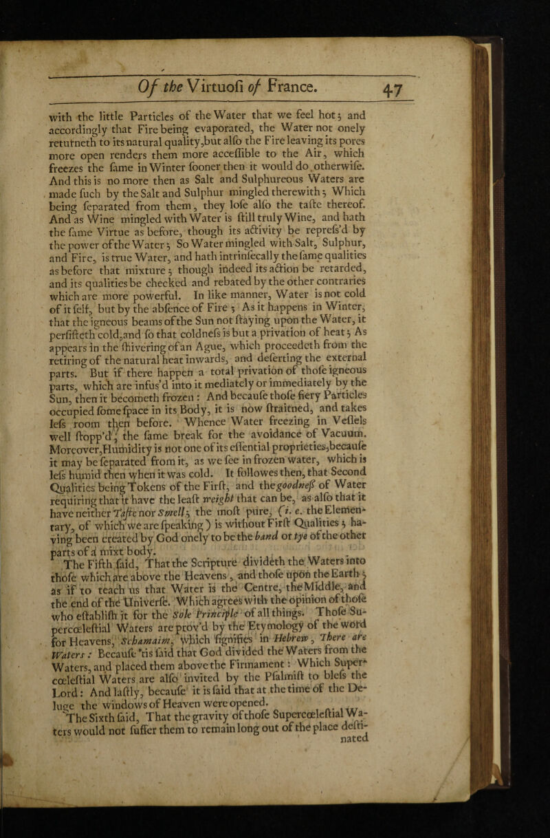 with the little Particles of the Water that we feel hot 5 and accordingly that Fire being evaporated, the Water not onely returneth to its natural quality,but alfo the Fire leaving its pores more open renders them more accefiible to the Air, which freezes the fame in Winter fooner then it would do.otherwife. And this is no more then as Salt and Sulphureous Waters are made fuch by the Salt and Sulphur mingled therewith 5 Which being feparated from them, they lofe alfo the tafte thereof. And as Wine mingled with Water is ftill truly Wine, and hath the fame Virtue as before, though its aftivity be reprefs’d by the power of the Water 5 So Water mingled withSalt, Sulphur, and Fire, is true Water, and hath intrinfecally the fame qualities as before that mixture 5 though indeed its adtion be retarded, and its qualities be checked and rebated by the other contraries which are more powerful. In like manner. Water is not cold of it felt, but by the abfence of Fire 5 As it happens in Winter, that the igneous beams of the Sun not ftaying upon the Water, it perfifteth cold,and fothat coldnefs is but a privation of heat s, As appears in the ftiiveringofan Ague, which proceedeth from the retiring of the natural heat inwards, and deforting the external parts. But if there happen a total privation of thofe igneous parts, which are infus’d into it mediately or immediately by the Sun, then it becometh frozen : And becaufe thofe fiery Particles occupied fomefpace in its Body, it is now ftraitned, and takes lefs room then before. Whence Water freezing in Veflèls well flopp’d, the fame break for the avoidance of Vacuum, Moreover,Humidity is not one of its effential proprieties,becaufe it may be fèparâted from it, as we fee in frozen water, which is lefs humid then when it was cold. It followes then, that Second Qualities being Tokens of the Firft, and thegoodnefi of Water requiring that it have the leaft weight that can be, as alfo that it have neither Tafte nor Smelly the moft pure, (i. e. theElemen- tary, of which we are fpeaking) is without Firft Qualities} ha¬ ving been created by God onely to be the band or tye of the other parts of amixt body. The Fifth faid, That the Scripture dividèth the Waters into thofe which are above the Heavens, and thofe upon the Earth } as if to teach us that Water is the Centre, the Middle, and the end of thé tlniverfe. Which agrees with the opinion of thofe who eftablifh it for the Sole Frincifle of all things. Thofe Su- percœleftial Waters are prov’d by the Etymology of the word for Heavens, Schamainf which fignifies in Hebrew, There are Waters : Becaufe *tis laid that God divided the Waters from the Waters, and placed them above the Firmament : Which Super* cœleftial Waters are alfo invited by the Pfalmift to biefs the Lord : And laftly, becaufe it is faid that at the time oi the De¬ luge the windows of Heaven were opened. The Sixth faid. That the gravity of thofe Supercoeleftial Wa¬ ters would not fuffer them to remain long out of the place deiti-