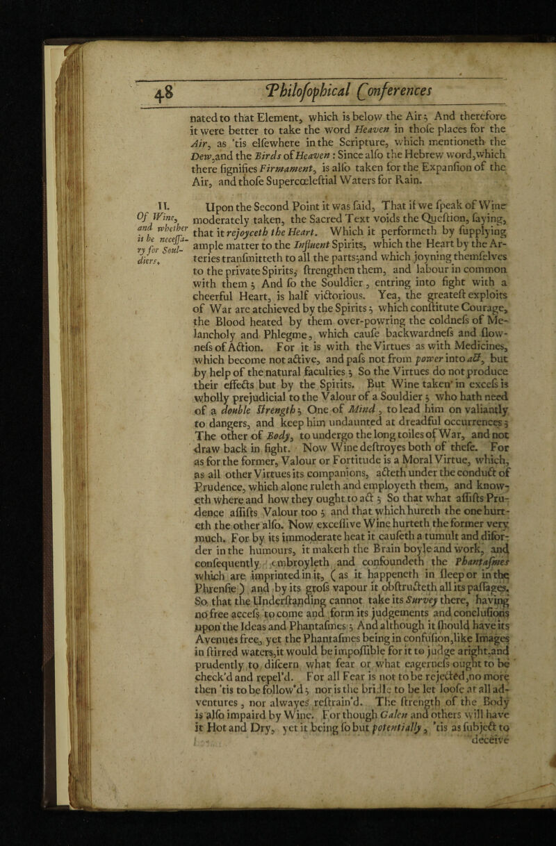 natedto that Element* which is below the Air :, And therefore it were better to take the word Heaven in thofe places for the Air, as ’tis elfewhere in the Scripture, which mentioned* the Dew, and the Birds of Heaven : Since alfo the Hebrew word,which there fignifies Firmament, is alfo taken for the Expanfion of the Air, and thofe Supercoeleftial Waters for Rain. I1- Upon the Second Point it was faid, That if we fpeak of Wine Of Wine, moderately taken, the Sacred Text voids the Queftion, faying, and whether that it rejoyceth the Heart. Which it performeth by Applying ry for™ml- ample matter to the Influent Spirits, which the Heart by the Ar- diers,c  teries tranfmitteth to all the parts^and which joyning themfelvcs to the private Spirits,- ftrengthen them, and labour in common with them $ And fo the Souldier, entring into fight with a cheerful Heart, is half vi&orious. Yea, the greateft exploits of War are atchieved by the Spirits, which conftitute Courage, the Blood heated by them over-powring the coldnefs of Me- lancholy and Phlegme, which caufe backwardnefs and flow- nefs of A&ion. For it is with the Virtues as with Medicines, which become nota&ive, andpafs not from power into aU, but by help of the natural faculties } So the Virtues do not produce their effets but by the Spirits. But Wine taken* in excels is wholly prejudicial to the Valour of a Souldier 5 who hath need of a double ïlrength } One of Mind , to lead him on valiantly to dangers, and keep him undaunted at dreadful occurrences 5 The other of Body, to undergo the long toiles of War, and not draw back in fight. Now Winedeftroyes both of thefe. For as for the former. Valour or Fortitude is a Moral Virtue, which, as all other Virtues its companions, atteth under the conduft of Prudence, which alone ruleth and employeth them, and know- Oth where and how they ought toad , So that what aflifts Pru¬ dence affifts Valour too 5 and that which hureth the one hurt- eth the other alfo. Now exceflive Wine hurteth the former very much. For by its immoderate heat it caufeth a tumult and difbrT der in the humours, itmaketh the Brain boyle and work, and confequently ' c mbroyleth and confoundeth the Thantafmes which are imprinted in it, (as it happeneth in lleepor inthç Phrenfie ) and by its grofs vapour it obftrudeth all its paflages.. So that the Underlfapding cannot take its Survey there, having nofreeaccef? to come and form its judgements and conclufioris juporithe Ideas and Phantafmes $ And although it Ihould have its Avenues free, yet the Phantafmes being in confufion,like Images in ftirred waters,it would be impoflible for it to judge aright,and prudently to difcern what fear or what eager nefs ought to be check’d and repePd. For all Fear is not to be rejected,no more then ’tis to be follow'd $ nor is the bridle to be let loofe at all ad¬ ventures , nor alwayeS refirain’d. The ftrength of the Body is alfo impaird by Wine. For though Galen and others will have it Hot and Dry, yet it being fo but potentially, *tis as fubjeft to ] * - . . * .*■’ ** ‘. ’ 'deceive )