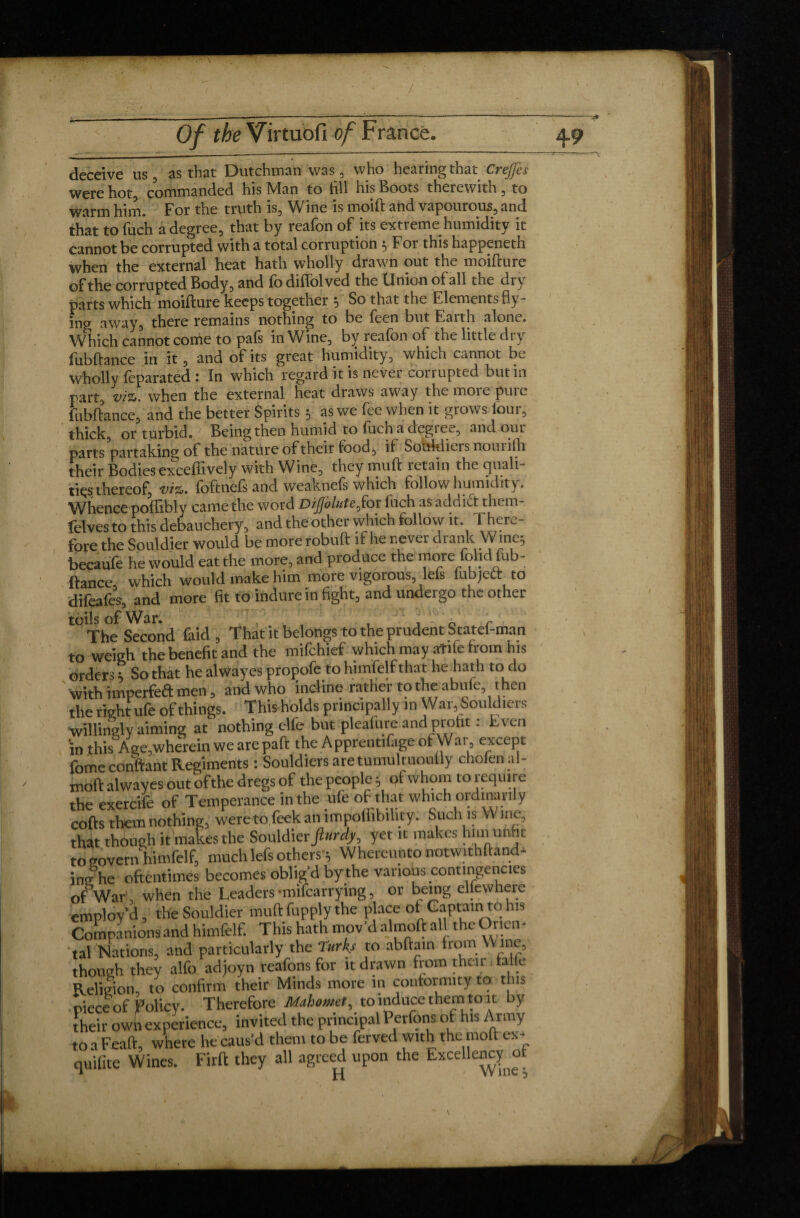 / Of the Virtuofi of France. 49 deceive us, as that Dutchman was, who hearing that Crejfes were hot, commanded his Man to fill his Boots therewith , to warm him. For the truth is. Wine is moift and vapourous, and that tofuch a degree, that by reafon of its extreme humidity it cannot be corrupted with a total corruption 5 For this happeneth when the external heat hath wholly drawn out the moifture of the corrupted Body, and fo diflolved the llnion of all the dry parts which moifture keeps together ^ So that the Elements fly¬ ing away, there remains nothing to be feen but F.aith alone. Which cannot come to pals in Wine, by reafon of the little di y fubftance in it, and of its great humidity, which cannot be wholly foparated : In which regard it is nevei conupted butin part, viz*, when the external heat draws away the moi e pui c fubftance, and the better Spirits 5 as we fee when it grows lour, thick, or turbid. Being then humid to fuch a degree, and our parts partaking of the nature of their food, ii Sotdtiiers nouiifti their Bodies exceftively with Wine, they muft ictain the cjuali ti^s thereof, viz*, foftnefs and weaknefs which follow humidity. Whence poftibly came the word DiJJolute^for Inch as addict them- felvesto this debauchery, and the other which follow it. There¬ fore the Souldier would be more robuft if he never drank Wme5 becaufe he would eat the more, and produce the more fohd fub¬ ftance, which would make him more vigorous, defs fubjeft to difeafes, and more fit to indure in fight, and undergo the other The Second faid , That it belongs to the prudent Statef-man to weigh the benefit and the mifchief which may atile from his orders ; So that he alwayes propofe to himfelf that he hath to do with imperfea men, and who incline rather to the abufei hen the right ufe of things. Thisholds principally in War, Souldiers ■Willingly aiming at nothing elfe but pleafure andprofit : Even 'in this Age,wherein we are paft the Apprentifage of War except fome confiant Regiments : Souldiers aretumultuoully cholenal- moft alwayes out ofthe dregs of the people $ of whom to require the exetcife of Temperance in the ufe of that which ordinarily cofts them nothing, were to feek an impoliibility. Such is W me, that though it makes the Souldier yet it makes him 'un t to govern himfelf, much lefs others y Whereunto notwithfland- heromes oblig’d by the various contingencies