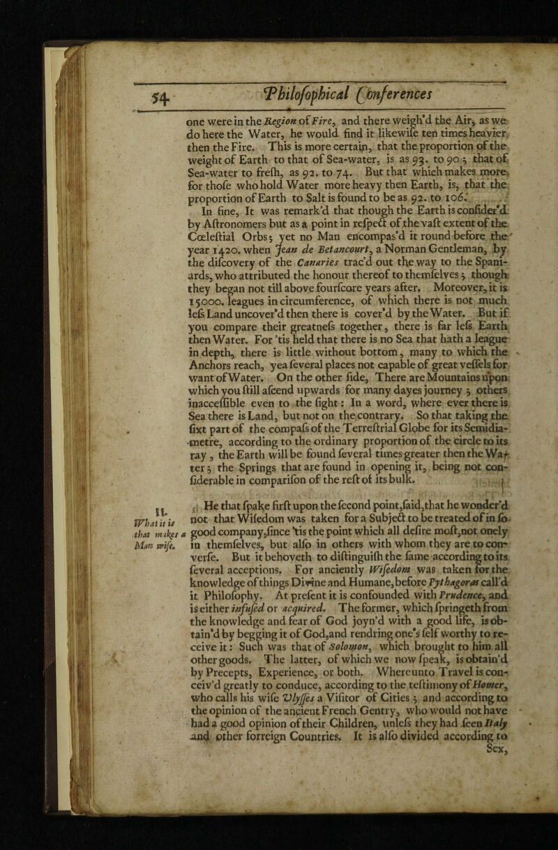 v* . . --- '—-* -————-—■—- one were in the Region of Fire> and there weigh’d the Air, as we do here the Water, he would find it likewife ten times heavier then the Fire, This is more certain, that the proportion of the weight of Earth to that of Sea-water, is as 93. to 90 } that of Sea-water to frefh, as 92. to 74. But that which makes more, forthofe who hold Water more heavy then Earth, is, that the proportion of Earth to Salt is found to be as 92. to 106.’ In fine, It was remark’d that though the Earth is confider'd by Aftronomers but as a point in refpeft ofthevaft extent of the Cceleftial Orbs* yet no Man encompas’d it round before the/ year 1420. when Jean de Betancourt, a Norman Gentleman, by the difcovery of the Canaries trac’d out the way to the Spani¬ ards, who attributed the honour thereof to themfelves, though they began not till above fourfcare years after. Moreover, it is 15000. leagues in circumference, of which there is not much left Land uncover’d then there is cover’d by the Water. But if you compare their greatnefs together, there is far lefs Earth then Water. For ’tis held that there is no Sea that hath a league in depth, there is little without bottom, many to which the Anchors reach, yea feveral places not capable of great vefièls for wantofWater. On the other fide. There are Mountains upon which you ft ill afcend upwards for many dayes journey 5 others inacceffible even to the fight : In a word, where ever there is Sea there is Land, but not on the contrary. So that taking the fixt part of the compafs of the Terreftrial Globe for its Semidia- -metre, according to the ordinary proportion of the circle to its ray, the Earth will be found feveral times greater then the Waf ter 5 the Springs that are found in opening it, being not con¬ siderable in comparifon of the reft of its bulk. j 5 5 He that fpake firft upon the fécond point,faid,that he wonder’d What it is not that Wifedom was taken fora Subjeft to be treated of info, that nukes a good company ,fince ’tis the point which all defire moft,not onely Man wife, in themfelves, but alfo in others with whom they are to con* verfe. But it behoveth to diftinguifti the fame according to its feveral acceptions. For anciently Wifedom was taken for the knowledge of things Divine and Humane, before Pythagoras call’d it Philofophy. At prefent it is confounded with Prudence, and is either infufed or acquired. The former, which Ipringeth from the knowledge and fear of God joyn’d with a good life, is ob¬ tain'd by begging it of God,and rendring one's felf worthy to re¬ ceive it; Such was that of Solomon, which brought to him all other goods. The latter, of which we nowfpeak, is obtain’d by Precepts, Experience, or both. Where unto Travel is con¬ ceiv’d greatly to conduce, according to the teftimony of Homer, who calls his wife Vlyjjès a Vifitor of Cities 5 and according to the opinion of the ancient French Gentry, who would not have had a good opinion of their Children, unlefs they had ièen Italy ^nd other forreign Countries. It is alfo divided according to Sex, X Ï -  * > I