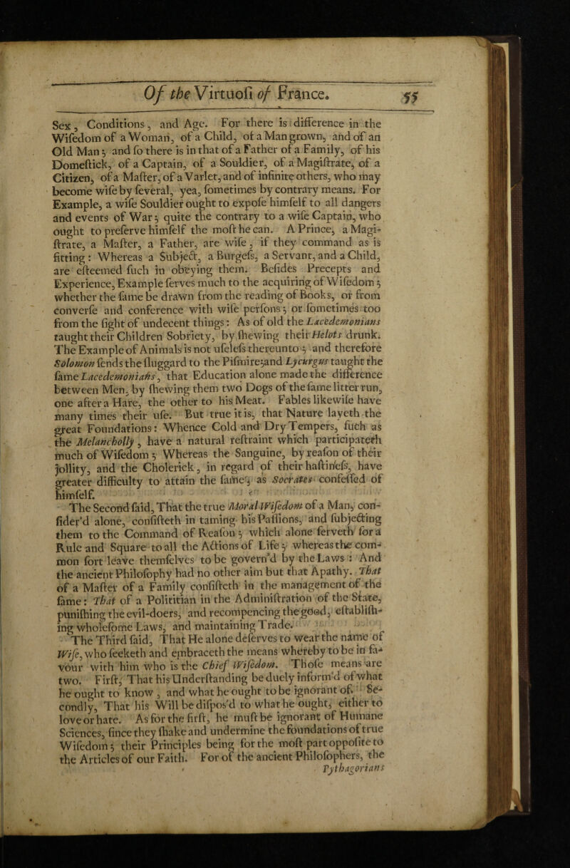 Sex, Conditions , and Age. For there is difference in the Wifedorn of a Woman, of a Child, of a Man grown, and of an Old Man, and fo there is in that of a Father of a Family, of his Domeftick, of a Captain, of a Souldier, of a Magiffrate, of a Citizen, of a Mafter, of a Varlet, and of infinite others, who may become wife by feveral, yea, fometimes by contrary means. For Example, a wife Souldier ought to expofb himfelf to all dangers and events of War } quite the contrary to a wife Captain, who ought to preferve himfelf the moft he can. A Prince, a Magi- ftrate, a Mafter, a Father, are wife, if they command as is fitting : Whereas a Subject, a Rurgefs, a Servant, and a Child, are efteemed fuch in obeying them. Befides Precepts and Experience, Example ferves much to the acquiring of Wifedorn 5 whether the fame be drawn from the reading of Books, or from converfe and conference with wile perfonsy pr fometimes too from the fight of undecent things : As of old the Lacedemonians taught their Children Sobriety, by (hewing their Helots drunk. The Example of Animals is not ufelefs thereunto } and therefore Solomon fends the fluggard to the Pifmire^and Lycurgus taught the fame Lacedemonians, that Education alone made the difference between Men, by (hewing them two Dogs of the fame litter run, one after a Hare, the other to his Meat. Fables likewife have many times their ufe. But true it is, that Nature layeth the great Foundations: Whence Cold and Dry Tempers, fuch as the Melancholly, have a natural reftraint which participated much of Wifedorn y Whereas the Sanguine, by reafon of their Jollity, and the Cholerick, in regard of their haftibefs, have greater difficulty to attain the fame'3 as Socrates confeffed of himfelf. r The Second fàid. That the true Moral Wifedorn of a Man, con- fider’d alone, confifteth in taming hisPaflions, and fubjeâring them to the Command of Reafon} which alone ferveth for a Rule and Square to all the Actions of Life y whereas the com¬ mon fort leave themfelves to be govern’d by the Laws : And the ancient Philofophy had no other aim but that Apathy. That of a Mafter of a Family confifteth in the management of the fame: That of a Polititian in the Adminiftration of the State, punifhing the evil-doers, and recommencing the good, eftablifh- ing wholefome Laws, and maintaining 1 rade. > The Third faid. That He alone deferves to wear the name of Wife, whofeeketh and embraced the means whereby to be in fa^ vour with him who is the Chief IVifedom. Thofe means aie two. Fir ft; That his Underftanding be duely informed of what he ought to know , and what he ought to be ignorant of. Se¬ condly, That his Will be difpos’d to what he ought, either to love or hate. Asforthefitft, he muftbe ignoiant of Humane Sciences, fincethey (hake and undermine the foundations of true Wifedorn 5 their Principles being for the moft part oppofite to the Articles of our Faith, For of the ancient Philofophers, the * Vythagorians