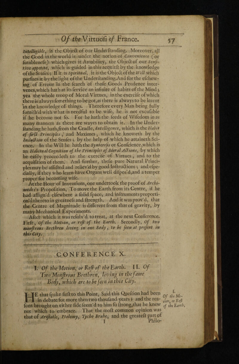 Intelligible, is the Objeft of our Underftanding. Moreover, all the Good in the world is under the notion of Convenience (or futablenefsj which gives it Amability, the Obje&of our Sensi¬ tive appetite, which is guided in this acquitft by the knowledge of the SenfesIf if is spiritual, it is the Objed of the Will which purfues it by the light of the Underftanding. And for the efchew- ing of Errour in the fearch of thofe Goods Prudence inter¬ venes, which hath at its fervice an infinite of habits of the Mind $ yea the whole troop of Moral Virtues, in the exercife of which there is always fomething to be got,as there is always to be learnt in the knowledge of things. Therefore every Man being fully furniftfd with what is needful to be wife, he is not excufable if he become not fo. For he hath the feeds of Wifedom in as many manners as there are wayes to obtain it. In the Under¬ ftanding he hath,from the Cradle, Intelligence, which is the Habit of firïi Principles and Maximes, which he knoweth by the Inclusion of the Senfes } by the help of which he attaineth Sci¬ ence. In the Will he hath the Synterefs or Confcience,which is an Habitual Cognition of the Principles of Moral Allions, by which he eafily proceedeth to the exercife of Virtues, and to the acquifition of them. And further, thefe pure Natural Princi¬ ples may be affifted and reliev’d by good Inftrudions 5 and efpe- eially, if tfiey who learn have Organs well difpos’d,and a temper proper for becoming wife. At the Hour of Inventions, one undertook the proof of Archi¬ medes's Propofition, To move the Earth from its Centre, if he had align’d çUewhere a folid fpace, and inftruments proporti¬ on’d thereto in greatnefs and ftrength, And it was prov’d, that the Centre of Magnitude is different from that of gravity, by many Mechanical Experiments* After which it was refolv’d to treat, at the next Conference. Firft, Of the Motion, or rejl of the Earth. Secondly, Of two monfirous Brethren living in one Body, to be feen at prefent in this City.. CONFERENCE X. . .. ■ ] ■ I. Of the Motion, or Reft of the Earth. II. Of 'Two Monftrom Brethren, living in the fame Body, which are to be feen in this City. HE that fpakc firft to this Point, Said this Qijeftion had been in debate for more then two thoufand years 5 and the rea- ^ or ^ fons brought on either fide feem’d to him fo ftrong,that he knew 0y tye Earth; not which to embrace. That the moft common opinion was that of Ariftotle, Ptolomy, Tycho Brahe, and the greateft part of