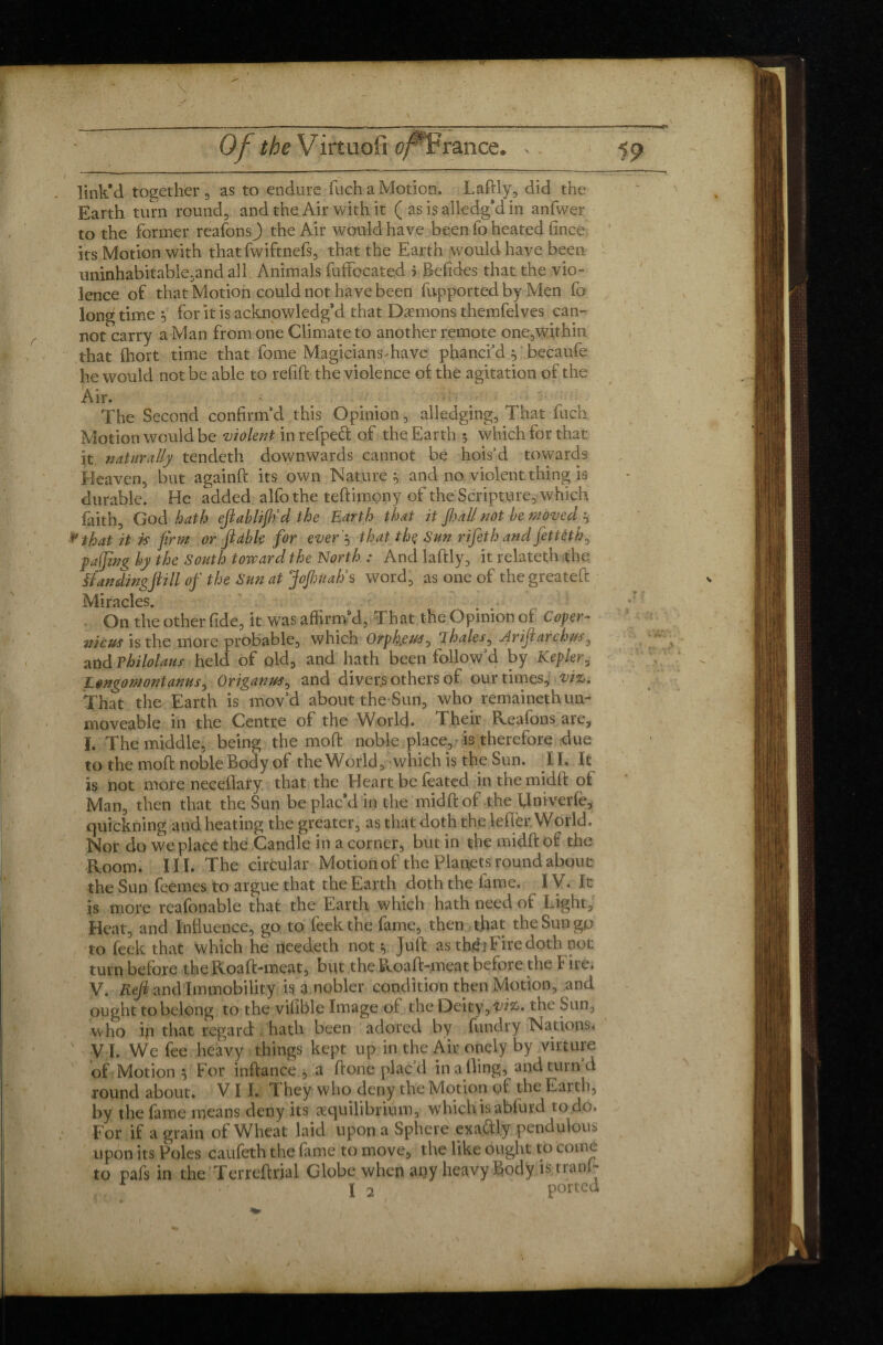 link’d together , as to endure fuch a Motion. Lafily, did the Earth turn round, and the Air with it ( as is alledg’d in anfwer to the former reafonsj) the Air would have been fo heated fince its Motion with thatfwiftnefs, that the Earth would have been uninhabitable,and all Animals fuffocated j Betides that the vio¬ lence of that Motion could not have been fupported by Men fo long time } for it is acknowledg’d that Daemons themfelves can¬ not carry a Man from one Climate to another remote one,within that fhort time that fome Magicians-have phanci’d becaufe he would not be able to refill: the violence of the agitation of the Air. - The Second confirm’d this Opinion, alledging, That fuch Motion would be violent in relped of the Earth 5 which for that it naturally tendeth downwards cannot be hois’d towards Heaven, but againft its own Nature 9 and no violent thing is durable. He added alfo the teftimony of the Scripture, which faith, God hath eftablifiid the Earth that it ft?all not be moved ? that it is firm or ft able for ever'? that the Sun rifeth and fettèth, paijing by the South toward the North : And laftly, it relateth the flanding ft 7 ll of the Sun at Joftmah’s word, as one of the greatefi: Miracles. On the other fide, it was affirm’d, That the Opinion of Coper- nicus is the more probable, which Orpheus, 1 hales, Ariftarchus, andPhilolaus held of old, and hath been follow’d by Kepler3 Lengomontanus, Origanus, and diver.s others of our times, vi<L. That the Earth is mov’d about the Sun, who remaineth un¬ moveable in the Centre of the World. Their Reafons are, Ï. The middle, being the mod: noble place,-is therefore due to the moll: noble Body of the World, which is the Sun. II. It is not more neceflary that the Heart be feated inthemidfi: of Man, then that the Sun be plac’d in the midft of the Univerfe, quickning and heating the greater, as that doth the lefïèr World, Nor do we place the Candle in a corner, but in the midft of the Room. III. The circular Motion of the Planets round about the Sun feemes to argue that the Earth doth the fame. IV. It is more reafonable that the Earth which hath need of Light, Heat, and Influence, go to feekthe fame, then that the Sun gp to feek that which he needeth not y Juft as theb Fire doth not turn before the Roaft-meat, but the Roaft-meat before the I ire. V. Reft and Immobility is a nobler condition then Motion, and ought to belong to the vifible Image of the Deity, vi%>. the Sun, who in that regard hath been adored by fundry Nations* VI. We fee heavy things kept up in the Air onely by virture of Motion 0 For inftance , a done plac’d in a fling, and turn d round about. VII. They who deny the Motion of the Earth, by the fame means deny its ^Equilibrium, which is ablurd to do. For if a grain of Wheat laid upon a Sphere exactly pendulous upon its Poles caufeth the fame to move, the like ought to Come to pafs in the Terreftrial Globe when any heavy body is tranf- , • ' I 2 ported ..j*