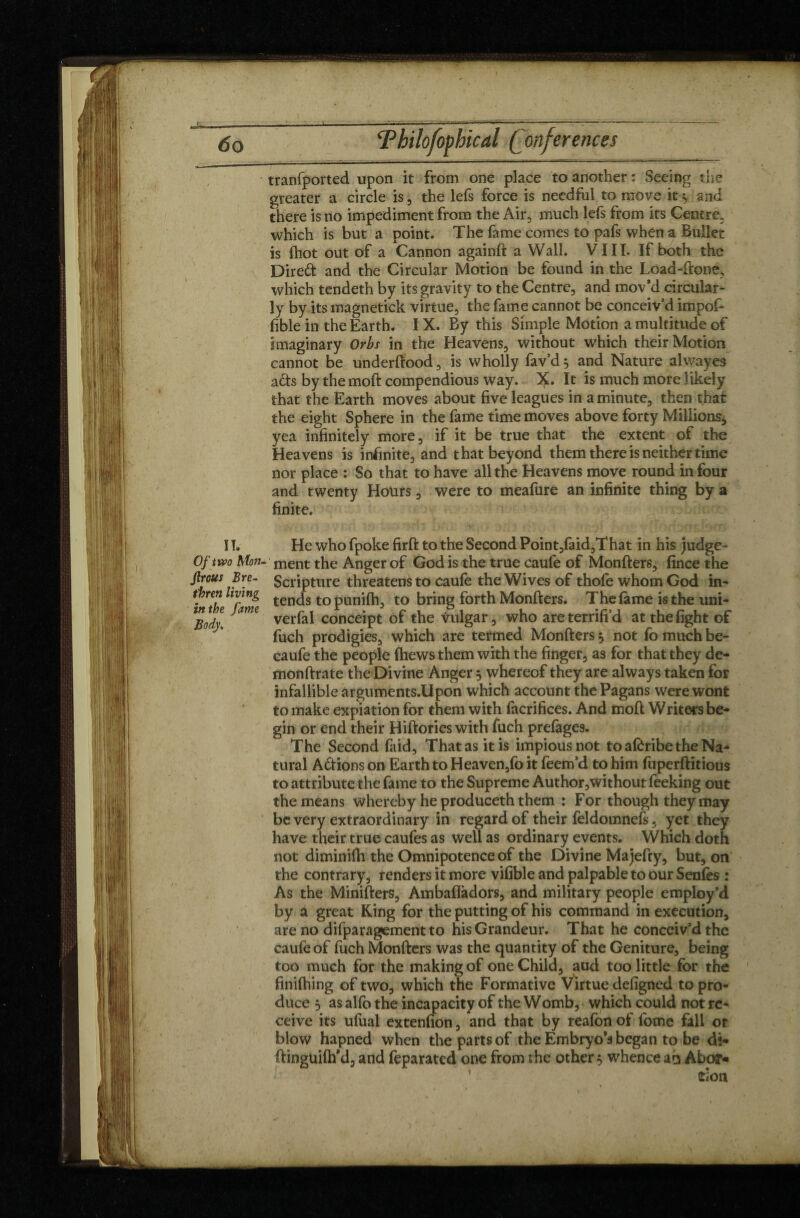 tranfported upon it from one place to another : Seeing the greater a circle is, the lefs force is needful to move it«, and there is no impediment from the Air, much lefs from its Centre, which is but a point. The fame comes to pafs when a Bullet is (hot out of a Cannon againft a Wall. VIII. If both the Dire# and the Circular Motion be found in the Load-ftone, which tendeth by its gravity to the Centre, and mov’d circular¬ ly by its magnetick virtue, the fame cannot be conceiv’d impof- (ible in the Earth. IX. By this Simple Motion a multitude of imaginary Orbs in the Heavens, without which their Motion cannot be underfiood, is wholly fav’d, and Nature alwayes a&s by themoft compendious way. X. It is much more likely that the Earth moves about five leagues in a minute, then that the eight Sphere in the fame time moves above forty Millions* yea infinitely more, if it be true that the extent of the Heavens is infinite, and that beyond them there is neither time nor place : So that to have all the Heavens move round in four and twenty Hours, were to meafure an infinite thing by a finite. I !. He who fpoke firffc to the Second Point,faid,That in his judge- Of two Mon. ment the Anger of God is the true caule of Monfters, fince the frous Scripture threatens to caufe the Wives of thofe whom God in- . re? tends topunifh, to bring forth Monfters. The fame is the uni- lBodl Jam verfal conceipt of the vulgar, who are terrifi’d at the fight of fuch prodigies, which are termed Monfters, not fo much be- caufe the people {hews them with the finger, as for that they de- monftrate the Divine Anger 5 whereof they are always taken for infallible arguments.Upon which account the Pagans were wont to make expiation for them with facrifices. And moft Writers be¬ gin or end their Hiftories with fuch prefages. The Second faid, That as it is impious not to afôribe the Na¬ tural A&ions on Earth to Heaven,fo it feem’d to him fuperftitious to attribute the fame to the Supreme Author,withoutfeeking out the means whereby he produceth them : For though they may be very extraordinary in regard of their feldomnefs. yet they have their true caufes as well as ordinary events. Which doth not diminifh the Omnipotence of the Divine Majefty, but, on the contrary, renders it more vifible and palpable to our Senfes : As the Minifters, Ambafladors, and military people employ’d by a great King for the putting of his command in execution, are no difparagement to his Grandeur. That he conceiv’d the caufe of fuch Monfters was the quantity of the Geniture, being too much for the making of one Child, aud too little for the finifhing of two, which the Formative Virtue defigned to pro¬ duce 5 as alfo the incapacity of the Womb, which could not re¬ ceive its ufual extenfion, and that by reafon of fome fall or blow hapned when the parts of the Embryo’s began to be di- ftinguifh’d, and feparated one from the other s whence ah Abo?« tion