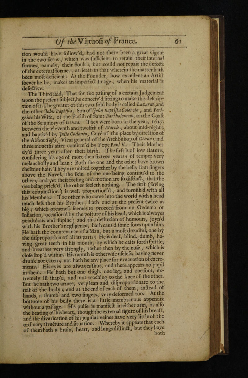 ■ — ■■ in ■ . —■ ’ tion would have follow’d, had not there been a great vigour in the two fetus , which was fufficient to retain their interna! formes, namely, their Souls 5 but could not repair the defedts of the external formes, at leaf!: in that wherein the matter hath been mod deficient: As the Founder, how excellent an Artift foever he be, makes an imperfeft Image , when his material is defe&ive. < ' t The Third faid. That for the pafiing of a certain Judgement upon the prefent fubje<ft,he conceiv’d fitting to make this defcrip- tion of it.The greater of this two-fold body is called Lazarus, and the other John Baftifla, Son of John BaptiftaColoreto , and Peri- grim his Wife, of the Parifii of Saint Bartholomew, on the Coaft of the Seigniory of Genua. They were born in the year, 1617. between the eleventh and twelfth of Alarch , about mid-night 5 and baptiz’d by Julio Codonio, Curé of the place by direction of the Abbot La fly, Vicar general of the Archbifhop of Genua 5 and three moneths after confirm d by Pope Paul V. Their Mother dy’d three years after their birth. Thefirftisof low ftature, confidering his age of more then fixteen years 5 of temper very melancholly and lean : Both the one and the other have brown cheftnut hair. They are united together by the belly four fingers above the Navel, the fkin of the one being continu’d to the other ^ and yet their feeling and motion are fb diftinCf, that the one being prick’d, the other feeleth nothing. The firft (having this conjunction) is well proportion'd , andfurmfh’d with all his Members: The other who came into the world with a head much lefs then his Brother, hath one at the prefent twice as big $ which greatnefs feemes to proceed from an Oedema or Inflation, occafion’dby thepoftureof his head, which is alwayes pendulous and lupine , and this defluxion of humouis, joynd with his Brother’s negligence, hath caus’d fome fores upon him* He hath the countenance of a Man, but a moft dreadful, one by the difproportion of all its parts * He is deaf, blind, dumb, ha¬ ving great teeth in his mouth, by which he cafts forth fpittle, and breathes very ftrongly, rather then by the nofe, which is dole hop’d within. His mouth is otherwife ufelefs, having never drunk nor eaten j nor hath he any place for evacuation of excre¬ ments. His eyes are alwayes fhut, and there appears no pupil in them. He hath but one thigh, one leg, and one foot, ex¬ tremely ill fhap’d, and not reaching to the knee of the other. But he hath two armes, very lean and difproportionate to the reft of the body 5 and at the end of each of them, inftead or hands, a thumb and two fingers, very deformed too. At the bottome of his belly there is a little membranous appendix without a paflage. His pulfe is manifeft in either arm, as alio the beating of his heart, though the external figure of his brealt, and the divarication of his jugular veines have very little or the ordinary ftru&ure and fituation. Whereby it appears that each of them hath a brain, heart, and lungs diftinCfcj but they haye both