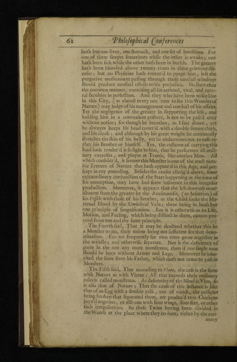 - —-•—»- ---T both but one liver, one ftomack, and one fet of Inteftines. For one of them fleepes fometimes while the other is awake 3 one hath been lick while the other hath been in health. The greater hath been blooded above twenty times in three grievous dif- eafes 3 but no Phyfitian hath ventur’d to purge him , left the purgative medicament pafling through thofe unufual windings fhould produce unufual effeàs to his prejudice. He lives after the common manner, exercifing all his rational, vital, and natu¬ ral faculties in perfection. And they who have been to fee him in this City, ( as alrnoft every one runs to fee this Wonder of Nature) may judge of his management and conduCt of his affairs. Yet the negligence of the greater in fupporting thelefs, and holding him in a convenient pofture, is not to be pafs’d over without notice 3 for though he breathes, as Ifaid above, yet he alwayes keeps his head cover’d with a double linnen cloth, and his cloak 3 and although by his great weight he continually ftretches the lkin of his belly, yet he endeavours not to eafe ei¬ ther his Brother or himfelf. Yea, thecuftomeof carryingthis load hath render’d it fo light to him, that he performes all ordi¬ nary exercifes, and playes at Tennis, like another Man. All which conlider’d, it feemes this Monfter is one of the moft nota¬ ble Errours of Nature that hath appear’d in this Age, and per¬ haps in any preceding. Befides the caufes alledg’d above, fome extraordinary conjunction of the Stars happening at the time of his conception, may have had fome influence in this irregular production. Moreover, it appears that the lefs draweth nour- ifhment from the greater by the Anaftomofis, for Infertion) of his Vejfels with thofe of his Brother, as the Child fucks the Ma¬ ternal Blood by the 'Umbilical Vein 3 there being in both but one principle of fanguification. But it is otherwifeas to Life, Motion, and Feeling, which being diftinCt in them, cannot pro¬ ceed from one and the fame principle. The Fourth faid. That it maybe doubted whether this be a Monfter or no, their union being not fufficient for that deno¬ mination. For we frequently fee two trees grow together in the middle 3 and otherwife feparate. Nor is the deficiency of parts in the one any more monftrous, then if one Angle man fhould be born without Armes and Legs. Moreover he inhe- jited the fame from his Father, which doth not come to pafs in Monfters. The Fifth faid, That according to Plato, the cafe is the fame with Nature as{ with Virtue : All that exceeds their ordinary rules is called monftrous. As deformity of the Mind is Vice, fo is alfo that of Nature 3 That the caufeof this inftance is like that of an Egg with a double yelk , out of which, the pellicles being broken that feparated them, are produc’d two Chickens joyn'd together, or elfe one with four wings, four feet, or other fuch irregularities. So thefe Twins having been divided in she Womb at the place where they co-here, either by the acri- * ' ■  . mony