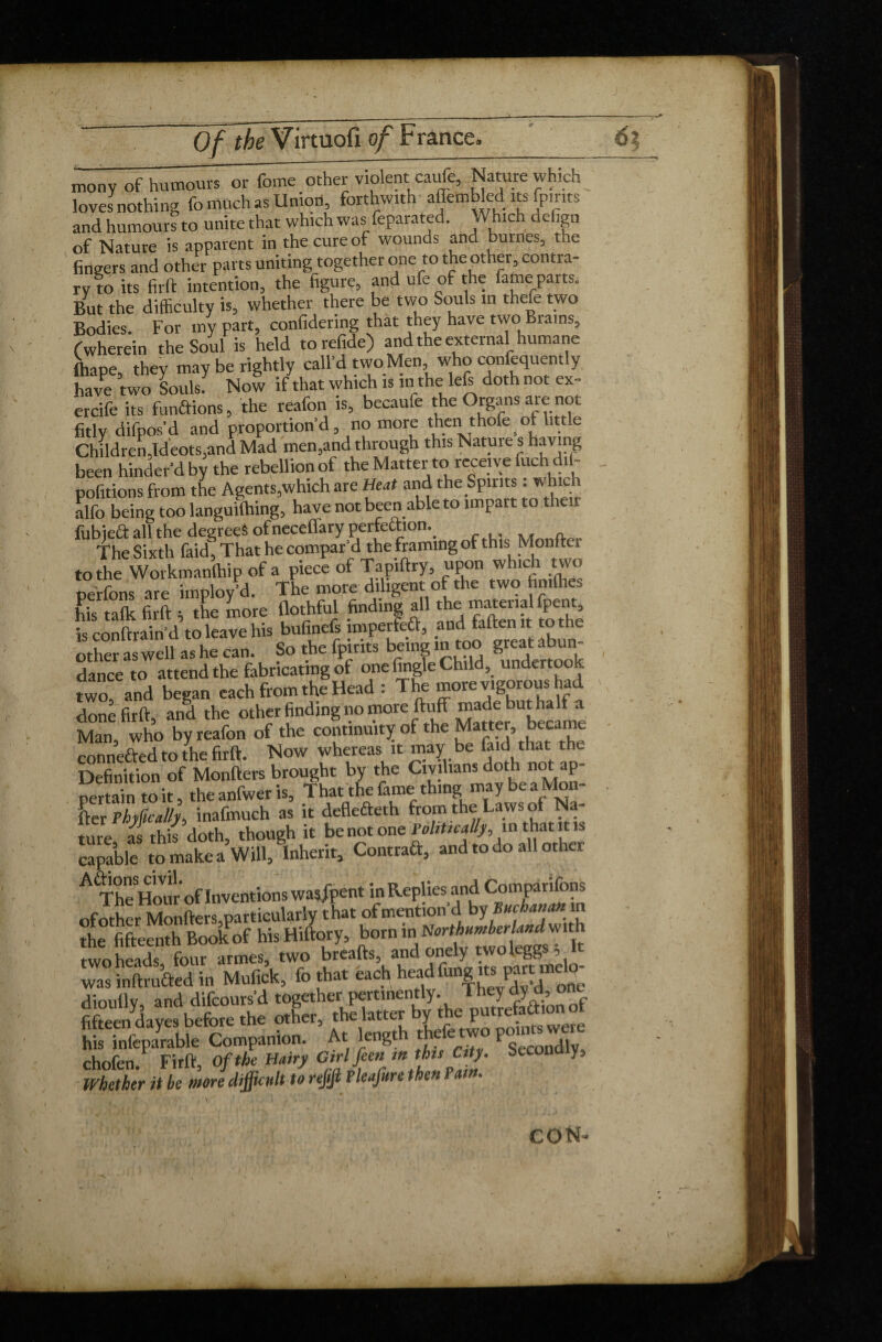 mony of humours or feme other violent: cade. Nature which loves nothing fo much as Union, forthwith- affembled its feints and humours to unite that which was feparated. Which defign of Nature is apparent in the cure of wounds and burnes, the fingers and other parts uniting together one to the other, contra¬ ry to its firft intention, the figure, and ufe of the fame parts. But the difficulty is, whether there be two Souls in thefe two Bodies. For my part, confidering that they have two Btains, (wherein the Soul is held torefide) and the external humane fliape, they may be rightly call’d two Men who confequently have two Souls. Now if that which is m the left doth not ex- ercife its functions, the reafon is, becaufe the Organs are not fitly difpos’d and proportion’d, no more then thofe^ of little Children,Ideots,and Mad men,and through this Nature s having been hinder’d by the rebellion of the Matter to receive fuch dil- pofitions from the Agents,which are Heat and the Spirits : which alfo being too languifcing, have not been able to impart to their fubieft all the degrees ofneceffary perfection.. The Sixth faid. That he compar’d the framing of this Monftei to the Workmanlhip of a piece of Tapiftry, upon which two perfons are imploy’d. The more diligent of the two fimflie. his talk firft ; the Lore flothful finding f the material fpent is conftrain’d to leave his Jgwff Llo great abun- danceL^attend the fabricating of one fingie Child, undertook two, and began each from the Head : The more vigorous had done firft, and the other finding no moreftL'5 “^ e^becamt Man, who by reafon of the continuity of the i connefted to the firft. Now whereas it may be faid that the Definition of Monfters brought by the Civilians doth not ap pertain to it, the anfwer is. That the fame thing may be a Mon¬ ger rhyücalll inafmuch as it deflefteth from the Laws of Na¬ ture as this doth, though it be not one Politically, in that it is ca^ketoLakca Will, inherit, Contraft, and to do all other A The How'of Inventions was/pent in Replies and Comparions of other Monfters,particularly that of mention’d by Buchanan in the fifteenth Book of hisHiftory, b°m in two heads four armes, two breafts, and onely twoleggs , it was inftrufted in Mufick, fo that each headfiing ns part melo- dioufly, and difeours’d together pen^ntly. J^jJaionof fifteen dayes before the other, the latter y P were his infeparable Companion. At kngt t e e ^gCCondly chofen. Firft, Of the Hairy Girl feen » SeCO“ * Whether it be more difficult to refijl Fleafure then F am. eoN=