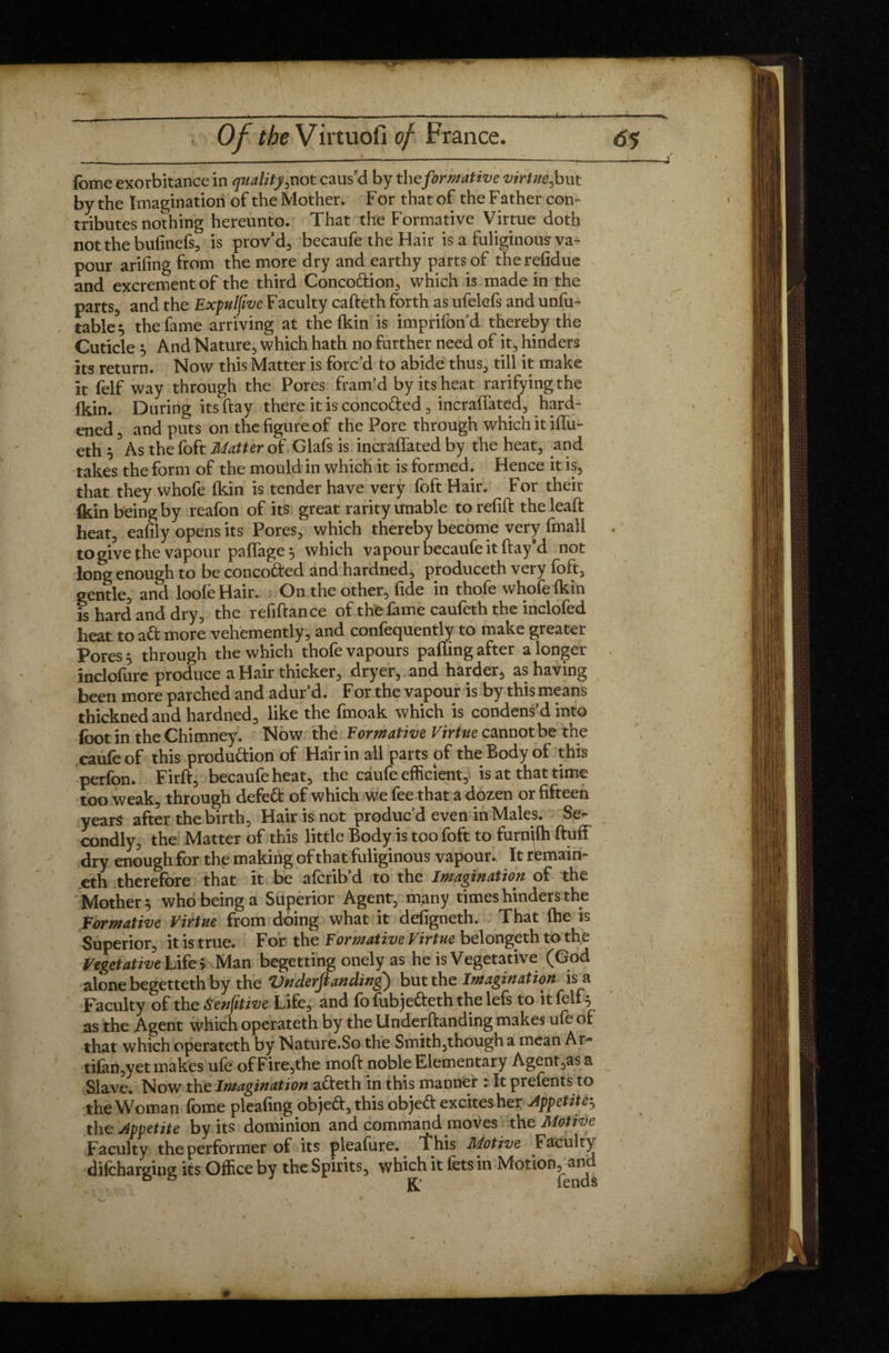 ibme exorbitance in quality, not caus’d by the fir/native virtue, but by the Imagination of the Mother, F or that of the Father con¬ tributes nothing hereunto. That the Formative Virtue doth notthebufinefs, is prov’d, becaufe the Hair is a fuliginous va¬ pour arifing from the more dry and earthy parts of therefidue and excrement of the third Concodion, which is made in the parts, and the Expulfwe F acuity cafteth forth as ufelefs and unda¬ table^ the fame arriving at the fkin is imprifond thereby the Cuticle s And Nature, which hath no further need of it, hinders its return. Now this Matter is forc’d to abide thus, till it make it felf way through the Pores fram’d by its heat rarifyingthe fkin. During its flay there it is concoded , incraflated, hard¬ ened, and puts on the figure of the Pore through which it fifti¬ eth 5 As the foft Matter of Glafs is incraflated by the heat, .and takes the form of the mould in which it is formed. Hence it is, that they whofe (kin is tender have very foft Hair. For their fkin being by reafon of its great rarity unable to refill the lead: heat, eafily opens its Pores, which thereby become very fmall . to give the vapour paffage 5 which vapour becaufe it flay’d not long enough to be concoded and hardned, produceth very foft, gentle, and loofe Hair. On the other, fide in thofe whofe fkin ?s hard and dry, the refiflance of the fame caufeth the inclofed heat to ad more vehemently, and confequently to make greater Pores 5 through the which thofe vapours palling after a longer inclofure produce a Hair thicker, dryer, and harder, as having been more parched and adur’d. For the vapour is by this means thickned and hardned, like the fmoak which is condens’d into foot in the Chimney. Now the Formative Virtue cannot be the caufeof this produdion of Hair in all parts of the Body of this perfon. Firfl, becaufe heat, the caufe efficient, is at that time too weak, through defed of which we fee that a dozen or fifteen years after the birth. Hair is not produc’d even in Males. Se¬ condly, the Matter of this little Body is too foft to furn^fh fluff dry enough for the making of that fuliginous vapour* It remain- eth therefore that it be afcrib’d to the Imagination of the Mother 5 who being a Superior Agent, many times hinders the Formative Virtue from doing what it defigneth. That (he is Superior, it is true. For the Formative Virtue belongeth to the VegetativelX fe> Man begetting onely as he is Vegetative (God alone begetteth by the Vnderfianding) but the Imagination is_a Faculty of the Senfitive Life, and fo fubjedeth the lefs to it fell 5 as the Agent which operateth by the Underflanding makes ufe of that which operateth by Nature.So the Smith,though a mean Ar- tifan,yet makes ufe ofFire,the mod noble Elementary Agent,as a Slave. Now the Imagination adeth in this manner 1 It prefents to the Woman feme pleafing objed, this objed excites her Appetite5 the Appetite by its dominion and command.moves the Motive Faculty the performer of its pleafure. This Motive Faculty difcharging its Office by the Spirits, which it fets in Motion^and