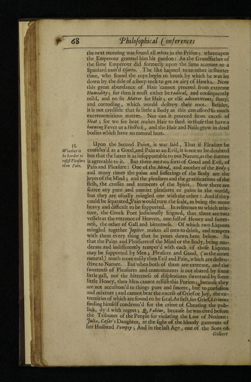 the next morning was found all white in the Prifon , whereupon the Emperour granted him his pardon : As the Grandfather of the fame Emperour did formerly upon the fame account to a Spaniard nam’d Oforio. The like hapned to an other in {hotter time, who found the rope begin to break by which he was let down by the fide of a fteep rock to get an airy of Hawks. Now this great abundance of Hair rcannot proceed from extreme Humidity 5 for then it muft either be radical, and confèquentlÿ mild, and no fit Matter for Hair 5 or elfe adventitious, (harp* and corroding, which would deftroy their root. Befides, it is not credible that fo little a Body as this can afford fo much excrementitious matter. Nor can it proceed from excefs of Heat $ for we fee heat makes Hair to filed in thofe that have a burning Fever or a HeUick. , and the Hair and Nails gtow in dead bodies which have no natural heat. H, Upon the Second Point, it was faid. That if Pleafure be Whether it confidefd as a Good,and Pain as an Evil, it is not to be doubted be harder to but that the latter is as infupportable to our Nature,as the former refifi Pleafure is agreeable to it. But there are two forts of Good and Evil, of then Tain. pajn an(j Pleafure : One of the Mind, and another of the Body $ and many times the pains and fufferings of the Body are the |oyes of the Mind 3 and the pleafures and the gratifications of the flefh, the erodes and torments of the Spirit. Now there are Icarce any pure and unmixt pleafures or pains in the world, but they are ufually mingled one with the other : And if they could be feparated,|Pain would turn the fcale, as being the more heavy and difficult to be fupported. In reference to which mix¬ ture, the Greek Poet judicioufly feigned, that there are two vefiels at the entrance of Heaven, one full of Honey and fweet- nefi, the other of Gall and bitternefs. Of which two Liquors mingled together 'Jupiter makes all men to drink, and tempers with them every thing that he pours down here below. So that the Pains and Pleafures of the Mind or the Body, being mo¬ derate and indifferently temper’d with each of thofe Liquors may be fupported by Men 5 Pleafure and Good, (as the more natural) much more eafily then Evil and Pain, which are deftru- &ive to Nature. But when both of them are extreme, and the fweetnefs of Pleafures and contentments is not abated by fome little gall, nor the bitternefs of difpleafures fweetned by fome little Honey, then Men cannot rellifh this Potion $ becaufe they are not accuftom’d to things pure and fincere, but to confufion and mixture, and cannot bear the excefs of Grief or Joy, the ex¬ tremities of which are found to be fatal.As firft,for QneîfLicinins finding himfelf condemn’d for the crime of Cheating the pub- lick, dy’d with regret 5 ,<*>. Fabius, becaufe he was cited before the Tribunes of the People for violating the Law of Nations: Julia, Cæjdr s Daughter, at the fight of the bloody garments of her Hufband Vompey $ And in thelaft Age, one of the Sons of ' Gilbert