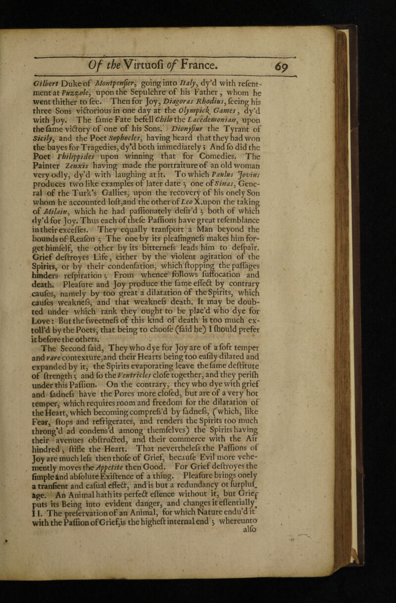 t - - r - - ..... . .. .MM - - ■ Of the Virtuofi of France. 6p Gilbert Duke of Montpenfer^ going into Italy, dy’d with refent- ment at Puzzole, upon the Sepulchre of his Father, whom he went thither to fee. Then for Joy, Diagoras Rhodins, feeing his three Sons victorious in one day at the Olympic!^ Games, dy’d with Joy. The fame Fate befell Chilo the Lacedemonian, upon the fame victory of one of his Sons.’ Dionyfius the Tyrant of Sicily, and the Poet Sophocles, having heard that they had won the bayes for Tragedies, dy’d both immediately > And fo did the Poet rhilippides upon winning that for Comedies. The Painter Zeuxis having made the portraiture of an old woman veryodly, dy’d with laughing at it. TowKidh Vanins Jovins produces two like examples of later date ^ one of Sinas, Gene¬ ral of the Turk’s Gallies, upon the recovery of his onely Son whom he accounted loft,and the other of Leo X.upon the taking of Milain, which he had paffionately defir’d 5 both of which dy’d for Joy. Thus each of thele Paflions have great refemblance in their excefiTes. They equally tranfport a Man beyond the bounds of Keafon 5 The one by its pleafingnefs makes him for¬ get himfelf, the other by its bitternefs leads him to defpair. Grief deftroyes Life, either by the violent agitation of the Spirits, or by their condenfation, which flopping the paffages hinders refpiration ^ From whence follows fuffocation and death. Pleafure and Joy produce the fame effed by contrary caufes, namely by too great a dilatation of the Spirits, which eaufes weaknefs, and that weaknefs death. It may be doub¬ ted under which rank they ought to be plac’d who dye for Love : But the fweetnefs of this kind of death is too much ex- toll’d by the Poets, that being to choofe (faid he) I fhould prefer it before the others. The Second faid. They who dye for Joy are of a foft temper and rare contexture,and their Hearts being too eafily dilated and expanded by it, the Spirits evaporating leave the fame deflitute of flrength $ and fo the Ventricles clofe together, and they perifh under this Paffion. On the contrary, they who dye with grief and fadnefs have the Pores more clofed, but are of a very hot temper, which requires room and freedom for the dilatation of the Heart, which becoming comprefs’d by fadnefs, Çwhich, like Fear, flops and refrigerates, and renders the Spirits too much throng’d ad condens’d among themfelves) the Spiritshaving their avenues obflruCted, and their commerce with the Air hindred j flifle the Heart. That neverthelefs the Paflions of Joy are much lefs then thofe of Grief, becaufe Evil more vehe¬ mently moves the Appetite then Good. For Grief deftroyes the fimple ànd abfolute Exiflence of a thing. Pleafure brings onely a tranfient and caflial effeét, and is but a redundancy or furpluf. âge. An Animal hath its perfect effence without it, but Grief puts its Being into evident danger, and changes it eflentially^ 11. The prefervation of an Animal, for which Nature endu’d it with the Paffion of Grief,is the higheft internal end 5 whereunto