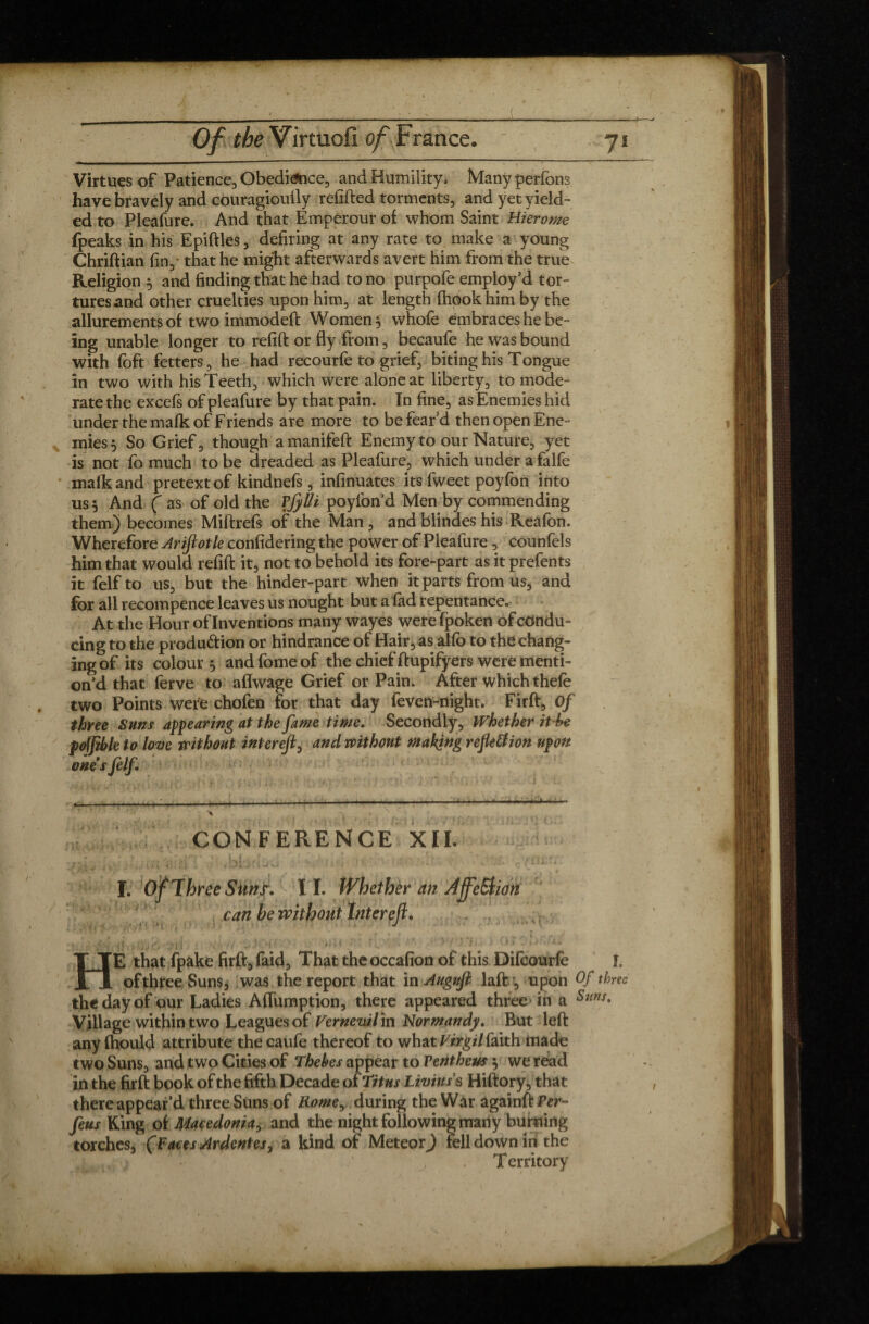 Virtues of Patience, Obedi&ice, and Humility. Many perfons have bravely and couragioully relifted torments, and yet yield¬ ed to Pleafure. And that Emperour of whom Saint Hierome {peaks in his Epiftles, defiring at any rate to make a young Chriftian fin, that he might afterwards avert him from the true Religion 5 and finding that he had to no purpofe employ’d tor¬ tures and other cruelties upon him, at length fhookhim by the allurements of two immodeft Women $ whofe embraces he be¬ ing unable longer to refift or fly from, becaufe he was bound with foft fetters, he had recourfe to grief, biting his Tongue in two with his Teeth, which were alone at liberty, to mode¬ rate the excefs of pleafure by that pain. In fine, as Enemies hid under the mafk of Friends are more to be fear’d then open Ene¬ mies, So Grief, though amanifeft Enemy to our Nature, yet is not fo much to be dreaded as Pleafure, which under a falfe mafk and pretext of kindnefs , infinuates its fweet poyfon into us 5 And ( as of old the Vfylli poyfon’d Men by commending them) becomes Miftrefs of the Man, and blindes his Reafon. Wherefore Arifiotle confidering the power of Pleafure , counfels him that would refift it, not to behold its fore-part as it prefents it felf to us, but the hinder-part when it parts from us, and for all recompence leaves us nought but a fad repentance. At the Hour of Inventions many wayes werefpoken of condu¬ cing to the produ&ion or hindrance of Hair, as alfo to the chang¬ ing of its colour^ andfomeof the chief ftupifyers were menti¬ on d that ferve to aflwage Grief or Pain. After which thefe two Points were chofen for that day feven-night. Firft, Of three Suns appearing at the fame time. Secondly , Whether it he poffible to love without interefl, and without making reflettion upon ones felf CONFERENCE XII. ^ *'*'*•■ V1 i—i (•'[<! . • >» ( • 1' ' ~ ... , . * L ' j » ■ s .• ' j j '■ .,/ L * *. (>. 1.1 < •» '•-* • • • ■ v I. Of Three Suns. I I. Whether an AffeStion can he without Interefl. -, <; HE that fpake firft, faid. That the occafion of this Difcourfe L of three Suns, was the report that in Augufi laflr, upon Of three the day of our Ladies Aifumption, there appeared three in a Sms* Village within two Leagues of Vernevil in Normandy. But left any fhould attribute the caufe thereof to what Virgil faith made two Suns, and two Cities of Thehes appear to Ventheus $ we read in the firft book of the fifth Decade of Titus Livius s Hiftory,that there appear’d three Suns of Romey during the War againft Per- feus King of Macedonia, and the night following many burning torches, (Faces Ardentes, a kind of Meteor) fell down in the Territory