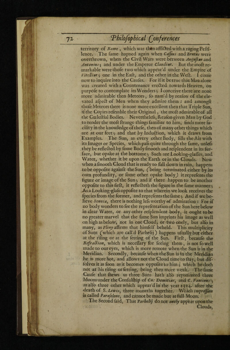 ~jz Philofopbccal (Conferences ■ - -- ■ ■ ■■■■ ' ■ — — .IL, territory of Rome , which was then affli&ed with a raging Pefti- lence. The fame hapned again when Cajjius and Brutus were overthrown, when the Civil Wars were between Augustus and Antonins 5 and under the Emperor Claudius. But the moft re¬ markable were thofe two which appear’d under the Empire of Viullius} one in the Eaft, and the other in the Weft. I come now to inquire into the Caufes. For if it be true that Man alone was created with a Countenance erefted towards Heaven, on purpofe to contemplate its Wonders, I conceive there are none , more admirable then Meteors, fo nam’d by reafon of the ele¬ vated afpeft: of Men when they admire them : and amongft thofe Meteors there is none more excellent then that Triple Sun, if the Copies refemble their Original, the moft admirable of all the Cœleftial Bodies. Neverthelefs, Reafon given Man by God to render the moft ftrange things familiar to him, finds more fa¬ cility in the knowledge of thefe, then of many other things which are at our feet 5 and that by Induction, which it draws from Examples. The Sun, as every other Body, fills the Air with its Images or Species, which pals quite through the fame, unlels they be refle&ed by fome Body fmooth and refplendent in its fur- face, but opake at the bottome} Such are Looking-glaftès, and Water, whether it be upon the Earth or in the Clouds. Now when a fmooth Cloud that is ready to fall down in rain, happens to be oppofite againft the Sun, fbeing terminated either by its own profundity, or fome other opake bodyj it reprefents the figure or image of the Sun j and if there happen to be another oppofite to this firft, it refle&eth the figure in the fame manner 3 As a Looking-glafs oppofite to that wherein we look receives the fpecies from the former, and reprefonts the fome 5 And if we be¬ lieve Seneca, there is nothing lefs worthy ©f admiration : For if no body wonders to foe the reprefentation of the Sun here below in clear Water, or any other refplendent body, it ought to be no greater marvel that the fame Sun imprints his image as well on high as below, not in one Cloud, or two onely, but alfo in many, as Fliny affirms that himfelf beheld. This multiplicity of Suns (which are call’d Parhelij) happens ufually but either at the rifing or at the fetting of the Sun. Firft, becaufe the Refra&ion, which is neceffary for feeing them, is not fo well made to our eyes, which is more remote when the Sun is in the Meridian. Secondly, becaufe when the Sun is in the Meridian he is more hot, and allows not the Cloud time to ftay, but difo folves it as foon as it becomes oppofite to him 5 which he doth not at his rifing or fetting, being then more weald The fome Caufe that (hews us three Suns hath alfo reprefonted three Moons under the Confulfhip of Cn: Domitius, and C. Faminus 3 as alfo three other which appear’d in the year 1314. after the death of S. Lewis, three moneths together. Which impréÿiàn is called Parafelene^ and cannot be made but at full Moon. The Second fold. That Parhelij do not onely appear upon the ■ ' - 1 Clouds,.