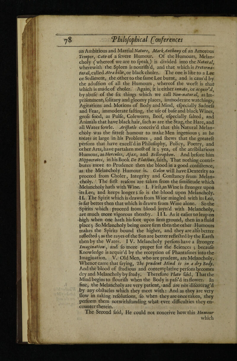 ; Tbilofopbical (Conferences an Ambitious and Martial Nature, MarkAnthony of an Amorous Temper, Cato of a feverc Humour. Of the Humours, Melan¬ choly ('whereof we are to fpeakj is divided into the Natural, wherewith the Spleen is nourifh’d, and that which is Freterna- iuralJ called Atra bills, or black choler. The one is like to a Lee or Sediment, the other to the fame Lee burnt, and is caus’d by. the adudion of all the Humours, whereof the word is that which is made of choler. Again, it is either innate, or acquir’d, by abufe of the fix things which we call Non-natural, as Im- prifonment, (olitary and gloomy places, immoderate watchings. Agitations and Motions of Body and Mind, efpecially Sadnefs and Fear, immoderate fading, the ufe of bafe and black Wines, grofs food, as Pulfe, Coleworts, Beef, efpecially falted, and Animals that have black hair, fuch as are the Stag, the Hare, and all Water fowle. Arijlotle conceiv’d that this Natural Melan¬ choly was the fitted humour to make Men ingenious 5 as he treats at large in his Problèmes , and (hews that the greated perfons that have excell’d in Philofophy, Policy, Poetry, and other Arts, have partaken mod of it 5 yea, of the atribilarious Humour, as Hercules, Ajax, and Bellerophon. And before him Hipocrates, in his Book De Flat?bus, faith. That nothing contri¬ butes more to Prudence then the blood in a good confidence, as the Melancholy Humour is. Galen will have Dexterity to proceed from Choler, Integrity and Condancy from Melan¬ choly. The fird reafons are taken from the fimilitude which Melancholy hath with Wine. I. Fird,as Wine is dronger upon *itsLee$ and keeps longer} fo is the blood upon Melancholy. I L i The Spirit which is drawn from Wine mingled with its Lee, is far better then that which is drawn from Wine alone. So the Spirits which proceed from blood joyn’d with Melancholy, are much more vigorous thereby. 11 L As it eafier to leap on high when one hath his foot upon firm ground, then in a fluid place 5 So Melancholy being more firm then the other Humours makes the Spirits bound the higher, and they are alfo better refle&ed 3 as the rayes of the Sun are better refle&ed by the Earth then by the Water. IV. Melancholy perfons have a dronger Imagination, and fo more proper for the Sciences 3 becaufo Knowledge is acquir’d by the reception of Phantafmes into the Imagination. V. Old Men, who are prudent, are Melancholy. Whence came that faying, The prudent Mind is in a dry Body. And the blood of dudious and contemplative perfons becomes dry and Melancholy by dudy. Therefore Tlato faid. That the Mind begins to flourifh when the Body is pafs’d its flower. In fine, the Melancholy are very patient,and are n5t difoourag’d by any obdacles which they meet with : And as they are very flow in taking refolutions, fo when they are once taken, they perform them notwithdanding what ever difficulties they en¬ counter therein. The Second faid. He could not conceive how this Humour which