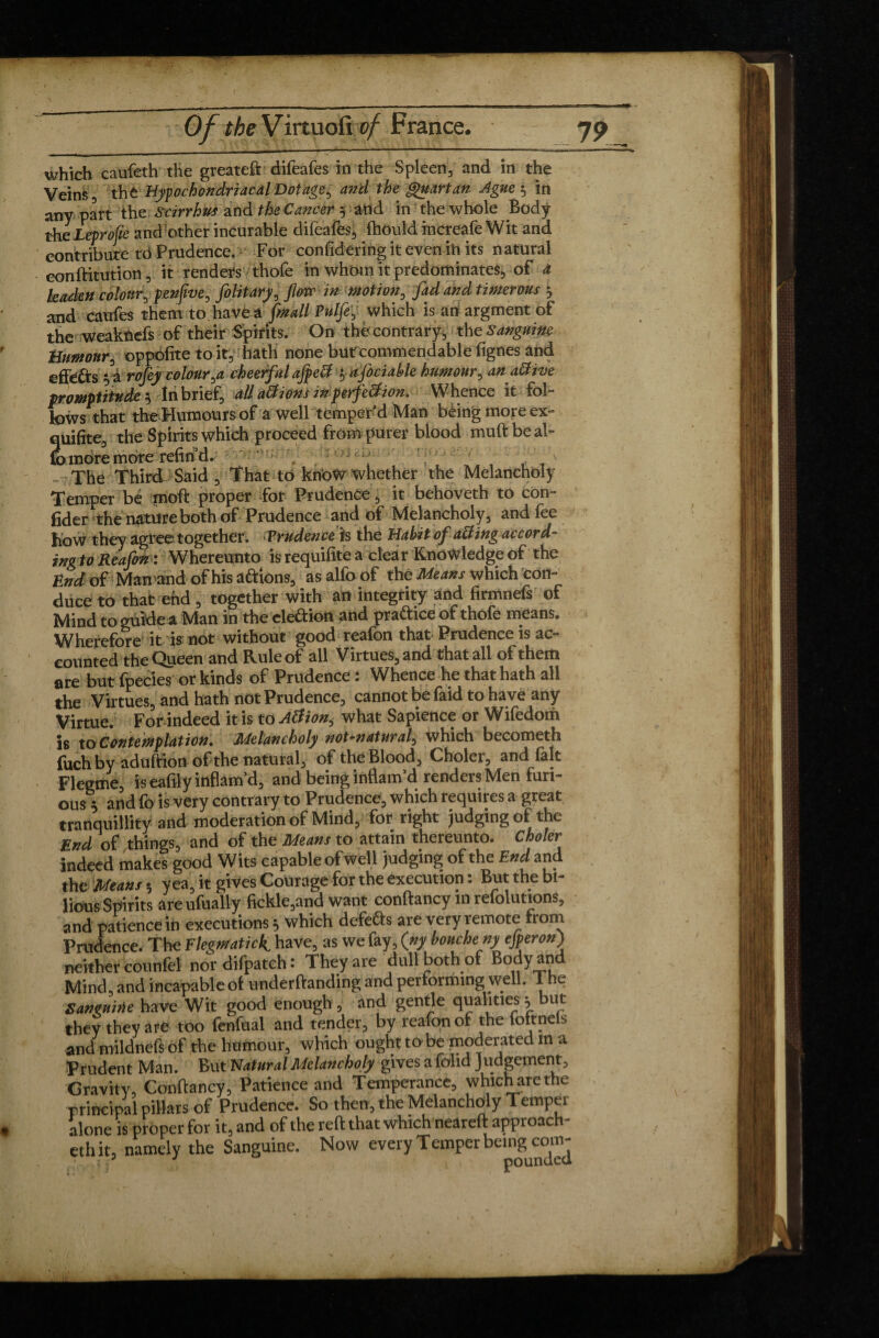 which caufeth the greateft difeafes in the Spleen, and in the Veins, the Hypochondriacal Dotage^ a?id the Quartan Ague$ in any part the Scirrhus and the Cancer y and in the whole Body the Leprofie and other incurable difeafes, ftiould increafe Wit and contribute tO Prudence. For confidering it even ih its natural eonftitution, it renders thofe in whom it predominates, of à leaden colour, pen five, folitary, Jlorc in motion, fad and timer ous 3 and caufes them to have a [mail Pulfey which is an argment of the weaknefs of their Spirits. On the contrary^, the Sanguine humour, oppofite to it, hath none butcommendable lignes and effects ^ a rofey colourcheetful afpett i, a foci able humour, anattive promptitude $ In brief, all atfionsinperfe&ion. Whence it fol¬ lows that theHuraours of a well temper'd Man bèingmoreex- quifite, the Spirits which proceed from purer blood muftbeal- to more more refind. , ; , '] f f V' The Third Said , That to know whether the Melancholy Temper be moft proper for Prudence, it behoveth to con¬ finer the nature both of Prudence and of Melancholy, and fee how they agree together. Prudenceh the Habit of a&ing accord- in g to Re afin : Whereunto isrequifitea clear Knowledge of the End of Man'and of his aftions, asalfoof the Means which con¬ duce to that end , together with an integrity and firmnefs of Mind to guide a Man in the clettion and praftice of thofe means. Wherefore it is not without good reafon that Prudence is ac¬ counted the Queen and Rule of all Virtues, and that all of them are but fpecies or kinds of Prudence : Whence he that hath all the Virtues, and hath not Prudence, cannot be faid to have any Virtue. For indeed it is to Atfion, what Sapience or Wifedom is to Contemplation. Melancholy not-natural> which becometh fuch by aduftion of the natural, of the Blood, Choler, and fait Flegme, is eafily inflam'd, and being inflam'd renders Men furi¬ ous 5 and fo is very contrary to Prudence, which requires a great tranquillity and moderation of Mind, for right judging of the End of things, and of the Means to attain thereunto. Choler indeed makes good Wits capable of well judging of the End and the Means 5 yea^ it gives Courage for the execution. But the bi lions Spirits areufually fickle,and want conftancy in refolutions, and patience in executions} which defers are very remote from Prudence. The Flegmatick have, as we fay, (ny bouche ny ejperon) neither counfel nordifpateh: They are dull both of Body and Mind, and incapable of undemanding and performing well. 1 he San mine have Wit good enough , and gentle qualities h but they they are too fenfual and tender, by reafon of the foltnels and mildnefs of the humour, which ought to be moderated m a Prudent Man. But Natural Melancholy gives a foiid J lodgement. Gravity, Conftancy, Patience and Temperance, whicharethe ■principal pillars of Prudence. So then, the Melancholy Temper alone is proper for it, and of the reft that which neareft approach¬ es it, namely the Sanguine. Now every Temper being com-