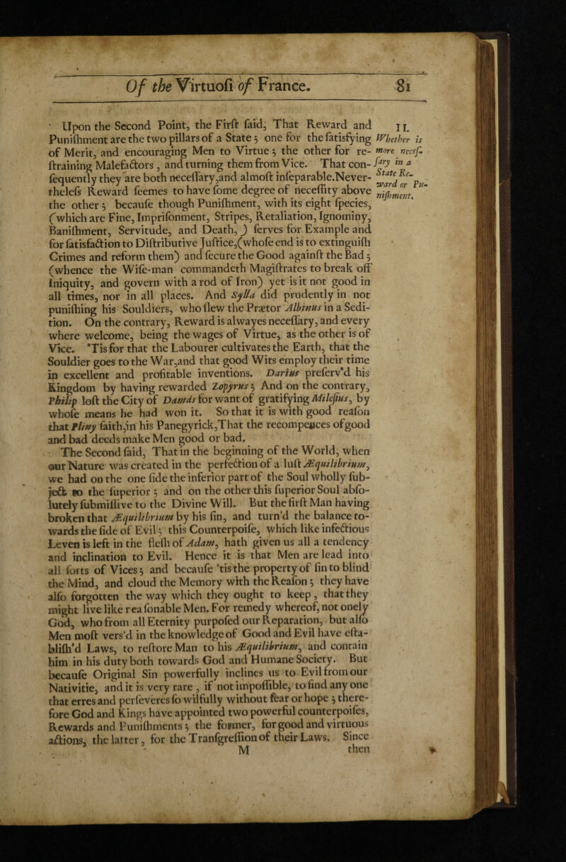 f Of the Virtuofi of France. 81 ' Upon the Second Point, the Firft faid. That Reward and j f Punifhment are the two pillars of a State 5 one for the fatisfying Whether is of Merit, and encouraging Men to Virtue 5 the other for re- more nccef. draining Malefa&ors, and turning them from Vice. That con- fp in * fequently they are both nece(Iary,and almoft inlepàrable.Never- thelefs Reward feemes to have fome degree of necefiity above the other } becaule though Punifhment, with its eight fpecies, Cwhich are Fine, Imprifonment, Stripes, Retaliation, Ignominy, Banifhment, Servitude, and Death, ) ferves for Example and for fatisfa&ion to Diftributive Juftice,(whofe end is to extinguiüi Crimes and reform them) and fecure the Good againft the Bad 5 (whence the Wife-man commandeth Magiftrates to break off Iniquity, and govern with a rod of Iron) yet is it not good in all times, nor in all places. And Sylla did prudently in not puniftiing his Souldiers, who flew the Prætor Albinus in a Sedi¬ tion. On the contrary, Reward is alwayes neceflary, and every where welcome, being the wages of Virtue, as the other is of Vice. *Tisfor that the Labourer cultivates the Earth, that the Souldier goes to the War,and that good Wits employ their time in excellent and profitable inventions. Darius preferv d his Kingdom by having rewarded Zopjirus 5 And on the contrary, Thihp loft the City of Damds for want ofgratifying Mi le fins, by whole means he had won it. So that it is with good reafoii that F liny faith,in his Panegyrick,That the recompeeces ofgood and bad deeds make Men good or bad. The Second faid, That in the beginning of the World, when our Nature was created in the perfe&ion of a lull Equilibrium, we had on the one fide the inferior part of the Soul wholly fub- Je& so the fuperior 5 and on the other this fuperiorSoul abfo- lutely fubmiflive to the Divine Will. But the firft Man having broken that Equilibrium by his fin, and turnd the balance to¬ wards the fide of Evil y this Counterpoife, which like infedious Leven is left in the flefli of Adam, hath given us all a tendency and inclination to Evil. Hence it is that Men are lead into all lorts of Vices 5 and becaufe ’tisthe property of fin to blind the Mind, and cloud the Memory with theReafon 5 they have alfo forgotten the way which they ought to keep , that they might live like reafonable Men. For remedy whereof, not onely God, who from all Eternity purpofed our Reparation, but alfo Men moft vers’d in the knowledge of Good and Evil have efta- blilh’d Laws, to reftore Man to his Equilibrium, and contain him in his duty both towards God and Humane Society. But becaufe Original Sin powerfully inclines us to Evil from our Nativitie, and it is very rare , if not impoflible, to find any one that erres and perfeveresfo wilfully without fear or hope } there¬ fore God and Kings have appointed two powerful counterpoifes. Rewards and Punilhments ^ the former, for good and virtuous actions, the latter, for the Tranfgreffion of their Laws. Since 3 - M then , * %