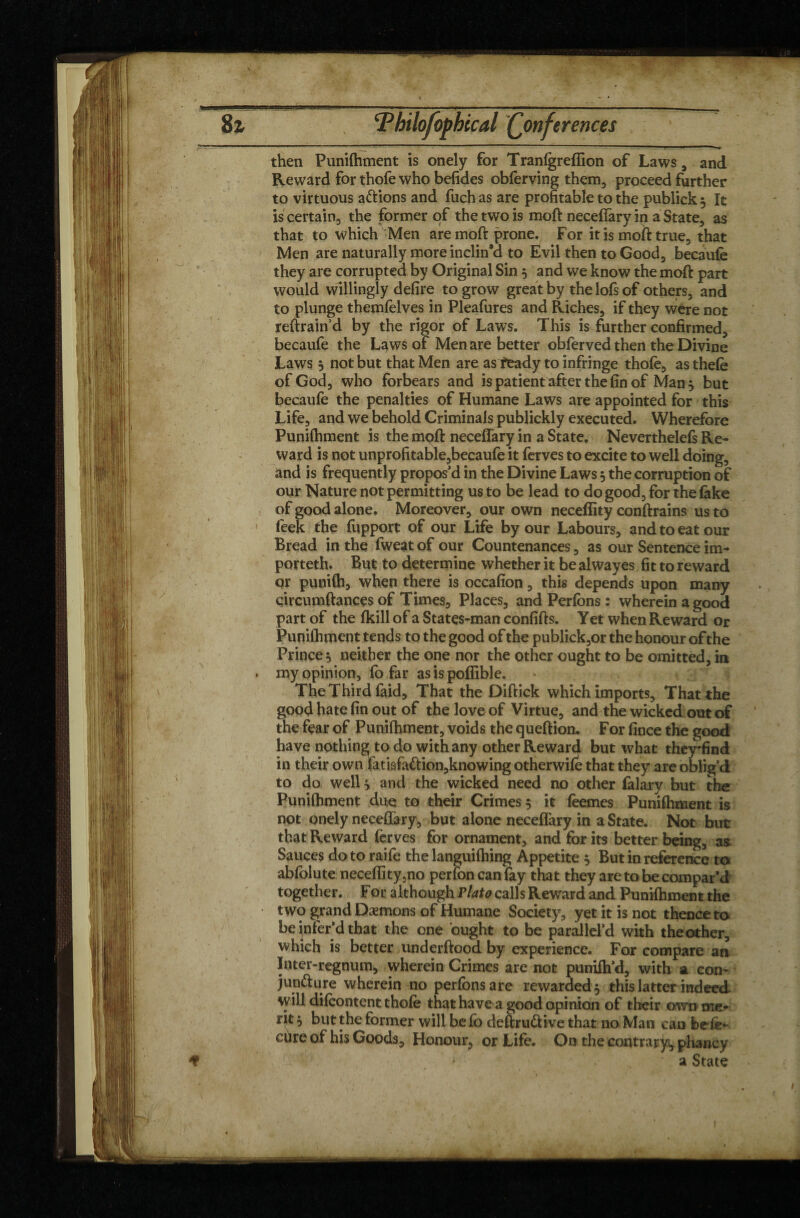 .* \ 8i Tbilofophccal (Conferences then Punifhment is onely for Tranfgreffion of Laws, and Reward for thofe who befides obferving them, proceed further to virtuous aftions and fuch as are profitable to the publick $ It is certain, the former of the two is moft neceffary in a State, as that to which Men are moft prone. For it is moft true, that Men are naturally more inclin’d to Evil then to Good, becaufe they are corrupted by Original Sin 3 and we know the moft part would willingly defire to grow great by the lofs of others, and to plunge themfelves in Pleafures and Riches, if they were not reftrain d by the rigor of Laws. This is further confirmed, becaufe the Laws of Men are better obferved then the Divine Laws 3 not but that Men are as feady to infringe thofè, as thefe of God, who forbears and is patientrtfter the fin of Man 3 but becaufe the penalties of Humane Laws are appointed for this Life, and we behold Criminals publickly executed. Wherefore Punifhment is the mpft neceffary in a State. Neverthelefs Re¬ ward is not unprofitable,becaufe it ferves to excite to well doing, and is frequently propos’d in the Divine Laws 3 the corruption of our Nature not permitting us to be lead to do good, for the fake of good alone. Moreover, our own neceflity conftrains us to feek the fupport of our Life by our Labours, and to eat our Bread in the fweat of our Countenances, as our Sentence im¬ pôt teth. But to determine whether it be alwayes fit to reward or punifh, when there is occafion, this depends upon many çircumftances of Times, Places, and Perfons : wherein a good part of the fkill of a States-man confifts. Y et when Reward or Punifhment tends to the good of the publick,or the honour of the Prince 3 neither the one nor the other ought to be omitted, in . my opinion, fo far asispoffible. The Third faid. That the Diftick which imports. That the good hate fin out of the love of Virtue, and the wicked out of the fear of Punifhment, voids the queftion. For fince the good have nothing to do with any other Reward but what they*find in their own fatiafa&ion,knowing otherwife that they are oblig’d to do well 3 and the wicked need no other falary but the Punifhment due to their Crimes 5 it feemes Punifhment is not onely neceffary, but alone neceffary in a State. Not but that Reward ferves for ornament, and for its better being, aa Sauces do to raife the languifhing Appetite 3 But in reference to abfolute neceflity,no perfon can fay that they are to be compar’d together. F or although Plato calls Reward and Punifhment the two grand Dæmons of Humane Society, yet it is not thence to be infer’d that the one ought to be parallel’d with the other, which is better underftood by experience. For compare an Iater-regnum, wherein Crimes are not punifh’d, with a con¬ juncture wherein no perfons are rewarded^ this latter indeed will difcontent thofe that have a good opinion of their own me¬ rit 3 but the former will be fb deftruCtive that no Man can befe- cure of his Goods, Honour, or Life. On the contrary, pliancy * a State