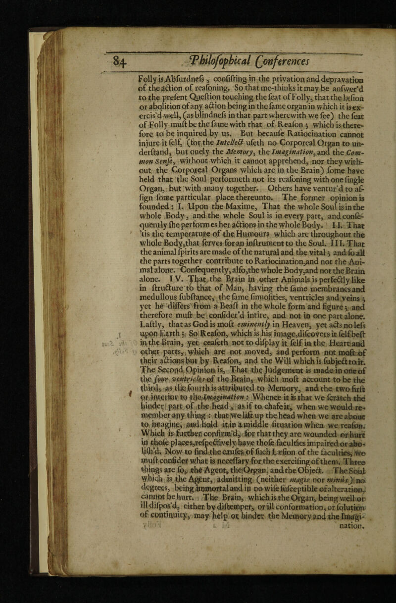 of the adion of reafoning. So that me-thinks it may be anfwer’d to the prefent Queftion touching the feat of Folly, that the læfion or abolition of any adion being in the fame organ in which it is ex¬ ercis’d wellj (as blindnels in that part wherewith we lee) the (eat of Folly muft be the fame with that of Reafon 5 which is there¬ fore to be inquired by us. But becaufe Ratiocination cannot injure itfelf, (foythe Intellect ufeth no Corporeal Organ to un- derftand, but onély the Memory, the Imagination, and the Com¬ mon Senfe, without which it cannot apprehend, nor they with¬ out the Corporeal Organs which are in the Brain) fome have held that the Soul performeth not its reafoning with one fingle Organ, but with many together. Others have ventur’d to af- fign fome particular place thereunto. The former opinion is founded : I. Upon the Maxime, That the whole Soul is in the whole Body, and the whole Soul is in every part, andconfo- quently (he perform es her adions in the whole Body. 11. That Tis the temperature of the Humours which are throughout the whole Body ,that ferves for an inftrument to the Soul. III. That the animal (pirits are made of the natural and the vital 5 and fo all the parts together contribute to Ratiocination,and not the Ani¬ mal alone. Confequently, alfo,the whole Body,and not the Brain alone. IV. That the Brain in other Animals is perfedly like in ftrudure tb that of Man, having the fame membranesand medullous fubftance, the fame finuofities, ventricles and veins 5 yet he differs from a Beaft in the whole form and figure, and therefore muft be confider’d intire, and not in one part alone. Laftly, that as God is moft eminently in Heaven, yet ads no left j upbb Earth $ So Reafbn, which is his image,difoovers it felf bell: in the Brain, yet ceafoth not to difplay it felf in the Heart and other parts, vyhieh are not moved, and perform not moft of their adion$ but by Reafon, and the Will which is fubjedto it. The Second Opinion is. That the Judgement is made in one of thp-fwr ventricles of the Brain, which moft account to be the thirds as the fourth is attributed to Memory, and. the two firft 1 OÏ interior tq thQfimagiwtion : Whence it is that we fcratch the binder part of the head, as,, if to chafe it, when we would re¬ member any thing : that we lift up the head when we are about to imagine, and hold it,in a middle fituation when we reafon. . Which is further confirm’d, for that they are wounded orhurt iri thole places,refpedtvejy have thofe faculties impaired or abo- WA, Now to find.the caufes of fuch Xæfion of the (acuities, we muft confider what is neceflàry for theexcrcifing of them. Three things are fo, th^ Agent, theOrgan, and the Objed. The Soul Wfejch is, the Agent, admitting (neither magie nor minus) no degrees, being immortal and ip no wife fufceptible of alteration,: panrfot be hurt. The Brain, which is the Organ, being well or ill depos’d, either by diftemper^ orill conformation, or (qlutksn of continuity, may help or hinder the Memory and theImagi- V l . . . nation.