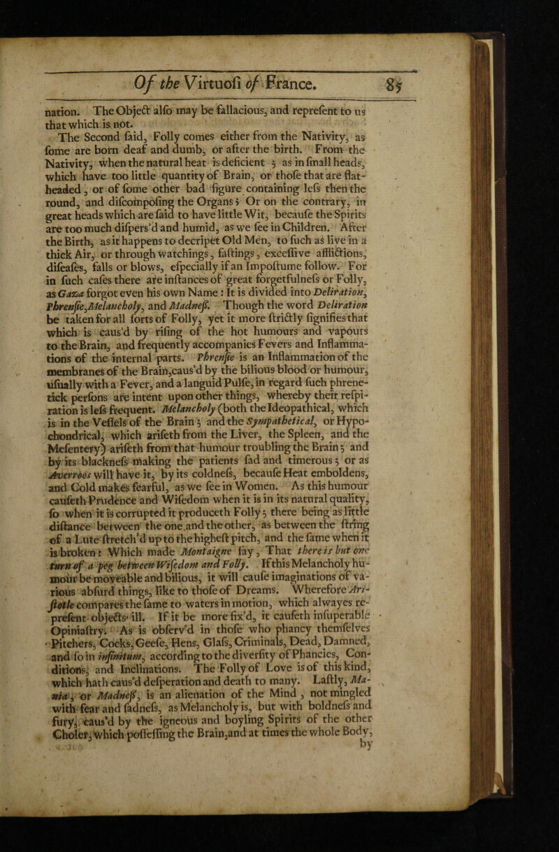 . I —- — . ...i-,. —I.. ...... i. . ' '  I —I. I .1 . Tf Of the Virtuofi of France. nation. The Objeft alfo may be fallacious3 and reprefent to us that which is not. The Second faid, Folly comes either from the Nativity, as fome are born deaf and dumb, or after the birth. From the Nativity, when the natural heat is deficient 3 as in fmall heads, which have too little quantity of Brain, or thofe that are flat¬ headed , or of fbme other bad figure containing lefs then the round, and difcompofing the Organs > Or on the contrary, in great heads which are faid to have little Wit, becaufe the Spirits are too much difpers’d and humid, as we fee in Children. After the Birth, as it happens to decripet Old Men, to fuch as live in a thick Air, or through watchings, fallings, exceffive affligions, difeafès, falls or blows, efpecially if an Impoftume follow. For in fuch cafes there are inflances of great forgetfulnefs or Folly, as Gaz>a. forgot even his own Name : It is divided into Deliration, phrenfie^Melancholy, and Madnef. Though the word Deliration be taken for all forts of Folly, yet it moreflri&ly fignifies that which is caus’d by rifing of the hot humours and vapours to the Brain, and frequently accompanies Fevers and Inflamma¬ tions of the internal parts. Vhrenfle is an Inflammation of the membranes of the Brain,caus’d by the bilious blood or humour, ufually with a Fever, and a languid Pulfe, in regard fuch phrene- tickperfons are intent upon other things, whereby their refpi- ration is lefs frequent. Melancholy (both theldeopathical, which is in the Veflels of the Brain y and the Sympathetic al, or Hypo- chondrical, which arifeth from the Liver, the Spleen, and the Mefentery) arifeth from that humour troubling the Brain 5 and by its blacknefs making the patients fad and timerous 5 or as jtuerràes will have it, by its coldnefs, becaufe Heat emboldens, and Cold makes fearful, as we fee in Women. As this humour caufeth Prudence and Wifedom when it is in its natural quality, fo when it is corrupted it produceth Folly $ there being as little diflance between the one.and the other, as between the firing of a Lute ftretch’duptothehigheftpitch, and the fame when it is broken: Which made Montaigne fay. That there is but one turn of a peg between Wifedom and Folly. If this Melancholy hu¬ mour be moveable and bilious, it will caufe imaginations of va¬ rious abfurd things. Tike to thofeof Dreams. Wherefore An- fiotle compares the fame to waters in motion, which alwayes re¬ prefent obje&s* ill. If it be more fix’d, it caufeth infuperable • Opiniaftry. As is obferv’d in thofe who phancy themfelves • Pitchers, Cocks, Geefe, Pens, Glafs, Criminals, Dead, Damned, and foin infinitum, according to the diverfity of Phancies, Con¬ ditions, and Inclinations. The Folly of Love is of this kind, which hath caused defperation and death to many. Laftly, Ma- s nia^ or Madnefi, is an alienation of the Mind , not mingled with fear and fadnefs, as Melancholy is, but with boldnefs and fury,, caus’d by the igneous and boyling Spirits of the other Choler, which pofleffing the Brain,andat times the whole Body, . * • ' hY