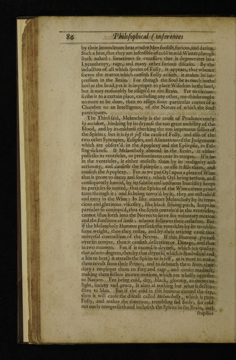 by their immoderate heat render Men foolifh,furious,and daring* Such a heat,that they are infenfible of cold in mid Winter,though (lark naked 3 fometimes (b exceffive that it degenerates into Lycanthropy, rage, and many other furious difeafes. By the induction of all which fpecies of Folly, it appears, that whence foever the matter which caufeth Folly arifeth, it makes itsim- preffion in the Brain. For though the Soul be as much imthe heel as the head,yet it is improper to place Wifedom in the heel, but it may reafonably beaffign’d to the Brain. Yet to circum- fcribe it to a certain place, excluding any other, me-thinks ought no more to be done, then to aflign feme particular corner of a Chamber to an Intelligence, of the Nature of which the Soul participates. The Third faid, Melancholy is the caufe of Prudence onely by accident, hindring by its drynefs the too great mobility of the Blood, and by itscoldnels checking the too impetuous (allies of the Spirits 3 but it is by it Je If the caufe of Folly, and alfo of the two other Syncopies, Eclipfes,and Alienations of the Judgement which are obferv’d in the Apoplexy and the Epilepfie, or Fab- ling-(ickne(s. II Melancholy abound in the Brain, it either poffefles its ventricles, or predominates over its temper. If it. be in the ventricles, it either molefts them by its malignity and acrimony, and caufeth the Epilepfie 3 or elfe it fills them, and caufeth the Apoplexy. For as we put Oyl upon a piece of Wine that is prone to decay and fowre 3 which Oyl being aérions, and confequently humid, by its fubtileand un&uous humidity keeps its particles fo united, that the Spirits of the Wine cannot pene¬ trate through it 3 and fo being cover’d by it, they are reftrain d and tarry in the Wine : In like manner Melancholy by its tena¬ cious and glutinous vifcofity, like black (hining pitch, keeps its particles fo conjoyn’d, that the Spirit contain’d in the ventricles, cannot iflue forth into the Nerves to ferve for voluntary motion and the fundions of fenfe 3 whence followes their cedation. But if the Melancholy Humour prefieth the ventricles by its trouble-: fome weight, then they retire, and by their retiring caufe that univerfal contraftion of the Nerves. If this Humour prevail, over its temper, then it caufeth deliration or Dotage, and that: in two manners. For if it exceed in drynefs, which is a quality, that admits degrees,then by that drynefs(whichis fymbolical and a kin to heat) itattra&s the Spirits to it felf, as it were to make them revolt from their Prince, and to debauch them from their duty 5 employes them to fury and rage , and caufes madnefs, making them follow its own motions, which are wholly oppofite to Nature. For being cold, dry, black, gloomy, an enemy to light, fociety and peace, it aims at nothing but what is deftru- dive to Man. But if the cold in this humour exceed the dry, then it will caufe the difeafe called Melancholly , which is pure Folly, and makes the timerous, trembling fad fools 3 for cold not onely comprefleth and inclofeth the Spirits in the Brain, and. 1 ' ftupifies