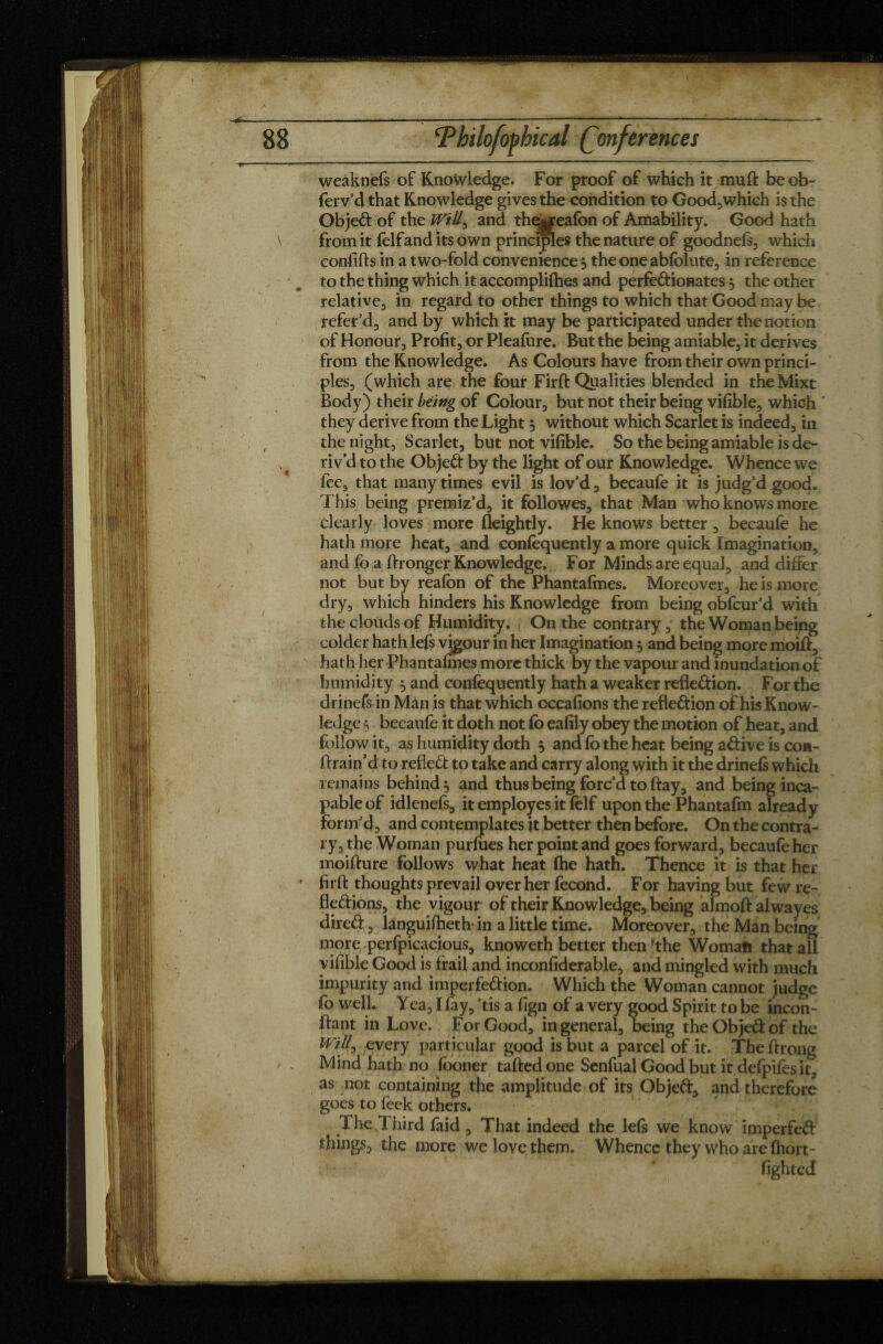 weaknefs of Knowledge. For proof of which it mu ft beob- ferv’d that Knowledge gives the condition to Good,which is the Objed of the Will, and the$reafon of Amability. Good hath from it (elfand its own principles the nature of goodnefs, which confifts in a two-fold convenience * theoneabfblute, in reference to the thing which it accomplifhes and perfedionates * the other relative, in regard to other things to which that Good may be refer’d, and by which it may be participated under the notion of Honour, Profit, or Pleafiire. But the being amiable, it derives from the Knowledge. As Colours have from their own princi¬ ples, (which are the four Firft Qualities blended in the Mixt Body) their being of Colour, but not their being vifible, which they derive from the Light * without which Scarlet is indeed, in the night, Scarlet, but not vifible. So the being amiable is de¬ riv'd to the Objed by the light of our Knowledge. Whence we fee, that many times evil is lov’d, becaufe it is judg’d good. This being premiz’d, it followes, that Man who knows more clearly loves more fleightly. He knows better, becaufe he hath more heat, and confequently a more quick Imagination, and fb a ftronger Knowledge. For Minds are equal, and differ not but by reafon of the Phantafmes. Moreover, he is more dry, which hinders his Knowledge from being obfeur’d with the clouds of Humidity. On the contrary, the Woman being colder hath lefs vigour in her Imagination * and being more moift, hath her Phantafmes more thick by the vapour and inundation of humidity * and confèquently hath a weaker refledion. For the drinefs in Man is that which cccafions the refledion of his Know¬ ledge $ becaufe it doth not fo eafily obey the motion of heat, and follow it, as humidity doth * and fb the heat being adive is con- ftrain’d to refled to take and carry along with it the drinefs which remains behind* and thus being forc’d to ftay, and being inca¬ pable of idlenefs, it employes it felf upon the Phantafm already form’d, and contemplates it better then before. On the contra¬ ry, the Woman purfues her point and goes forward, becaufe her moifture follows what heat fhe hath. Thence it is that her firft thoughts prevail over her fécond. For having but few re- fledions, the vigour of their Knowledge, being almoftalwayes dired, languifheth- in a little time. Moreover, the Man being more perfpicacious, knoweth better then fthe Worn aft that aU vifible Good is frail and inconfiderable, and mingled with much impurity and imperfedion. Which the Woman cannot judge fo well. Yea, I fay, ’tis a fign of a very good Spirit to be incon- ftant in Love. For Good, in general, being the Objed of the Will, every particular good is but a parcel of it. The ftrong Mind hath no fooner taftedone Senfual Good but it defpifes it, as not containing the amplitude of its Objed, aqd therefore goes to feek others. The Third faid , That indeed the lefs we know imperfed things, the more we love them. Whence they who are fhort- ' ■ * \ * fighted