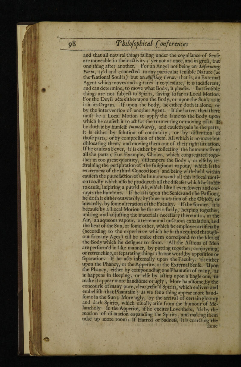 pB F hilofophical Conferences - m* - - - ' ■ - -- - J—u. —■ - , ._ -_- , -.., and that all natural things falling under the cognifance of Senfe are moveable in their adivity, yet not at once, and in grofs, but one thing after another. For an Angel not being an Informing Form^ ty’d and conneded to any particular fenfible Nature (as the'ilational Soul is) but an djftfiing Form, that is, an External Agent which moves and agitates it to pleafure, it is indifferent, and can determine, to move what Body, it pleafes. But fenfible things are not fubjed to Spirits, faving fo far as Local Motion. For the Devil ads either upon the Body, or upon the Soul, as it is in its Organs. If upon the Body, he either doth it alone, or by the intervention of another Agent. If the latter, then there rauft be a Local Motion to apply the fame to the Body upon which he caufeth it to ad for the tormenting or moving of it. If he doth it by himfelf immediately, and caufeth pain in the parts, it is either by folution of continuity, or by diftention of thofe parts, or by compreffion of them. All which is no more but dillocating them, and moving them out of their right fituation. If he caufes a Fever, it js either by colleding the humours from all the parts} For Example, Choler, which congregated toge¬ ther in too great quantity, diftempers the Body 5 or elfoby re- ftraining the perlpiration of the fuliginous vapour, which is the excrement of the third Concodion 5 and being with-held within caufeth the putrefadion of the humoursrand all this is local moti¬ on too.By which alfo he produceth all the difeafes which he is able tocaufe, infpiring a putrid Air,which like Leven lowers and cor* rupts the humours. If he ads upon theSenfes and the Pallions, he doth it either outwardly, by Tome mutation of the Objed, or inwardly, by feme alteration of the F acuity. If the former, it is becaufe by a Local Motion he formes a Body, heaping together, uniting and adjufting the materials neceffary thereunto 5 as thè Air, an aqueous vapour, a terrene and unduous exhalation, and the heat of the Sun, or fbme other, which he employes artificially {according to the experience which he hath acquired through¬ out fo many Ages) till he make them correfpond to the Idea of the Body which he defignes to form. All the Adions of Men are perform’d in like manner, by putting together, conjoyning, or retrenching,or feparating things : In one word,by appofition or reparation. If he ads internally upon the Faculty, ’tis either upon the Phancy, or the Appetite, or the External Senfe. Upon the Phancy, either by compounding one Phantafm of many, as it happens in lleeping, or elfe by ading upon a fingleone, to make it appear more handfome or ugly * More handfome,by the concourfe of many pure, clear,refin d Spirits, which enliven and embellilh that. Phantafm 5 as we lee a thing appear more hand¬ fome in the Sun 5 More ugly, by the arrival of certain gloomy and dark Spirits, which ufually arife from the humour of Me¬ lancholy In the Appetite, if he excites Love there, ’tis by the motion of dilatation expanding the Spirits, and making them f ake up more roomj If Hatred orSadnefs, itiscoarding the fame