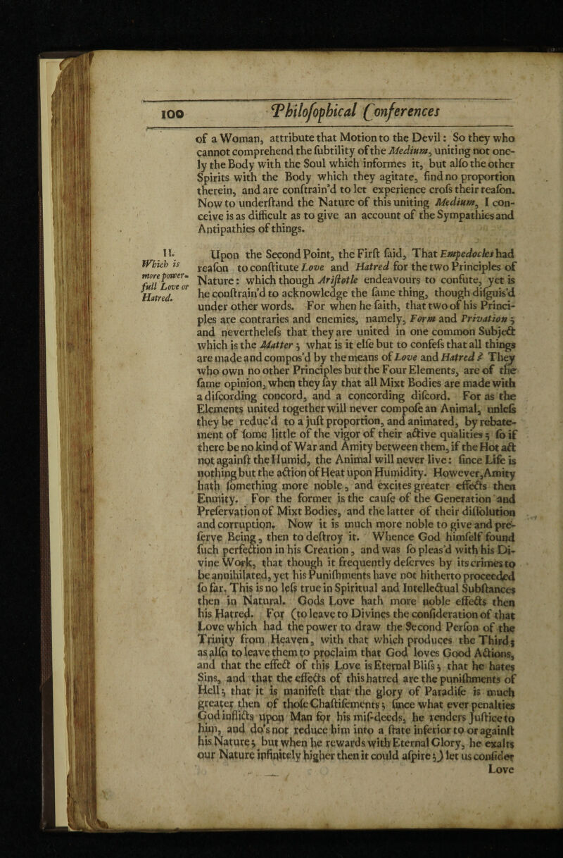 of a Woman, attribute that Motion to the Devil : So they who cannot comprehend the fubtility of the Medium, uniting not one- ly the Body with the Soul which informes it, but alfo the other Spirits with the Body which they agitate, find no proportion therein, and are conftrain’d to let experience crofs their reafon. Now to underftand the Nature of this uniting Medium, I con¬ ceive is as difficult as to give an account of the Sympathies and Antipathies of things. II. Which is Upon the Second Point, the Firft faid, That Empedocles had reafon to conftitute Love and Hatred for the two Principles of more power. jqaturc. which though Arifiotle endeavours to confute, yetis Hatred^ °* he conftrain’d to acknowledge the fame thing, though diiguis’d under other words. For when he faith, that two of his Princi¬ ples are contraries and enemies, namely. Form and Privation $ and neverthelefs that they are united in one common Subjeâ: which is the Matter } what is it elfe but to confefs that all things are made and compos’d by the means of Love and Hatred d They who own no other Principles but the Four Elements, are of the fame opinion, when they fay that all Mixt Bodies are made with a difcording concord, and a concording difcord. For as the Elements united together will never compofe an Animal, unleis they be reduc’d to a juft proportion, and animated, byrebate- ment of fome little of the vigor of their a&ive qualities 5 fo if there be no kind of War and Amity between them, if the Hot aft nçt againft the Humid, the Animal will never live : fince Life is nothing but the a&ion of Heat upon Humidity. However, Amity hath fomething more noble, and excites greater effofts then Enmity. For the former is the caufe of the Generation and Prefervation of Mixt Bodies, and the latter of their diflolution and corruption. Now it is much more noble to give and pre- ferve Being, then todeftroy it. Whence God himfelf found fuch perfe&ion in his Creation, and was fo pleas’d with his Di¬ vine Work, that though it frequently deferves by its crimes to be annihilated, yet his Punilhments have not hitherto proceeded fo for. This is no left true in Spiritual and Intelle&ual Subftances then in Natural. Gods Love hath more noble effe&s then his Hatred* Fur (to leave to Divines the confideration of that Love which had the power to draw the Second Perfon of the Trinity from Heaven, with that which produces the Third5 as alfo to leave them to proclaim that God loves Good A&ions, and that the effeft of this Love is Eternal Blits $ that he hates Sins, and that the effects of this hatred are the punilhments of Hell$ that it is manifeft that the glory of Paradife is much greater then of thole Chaftifements} fince what ever penalties Godinfli&s upon Man for his mif-deeds, he renders Juftice to him, and do's not reduce him into a ftate inferior to or againft his Nature }. but when he rewards with Eternal Glory, he exalts our Nature infinitely higher then it could afpire Q let us confider Love