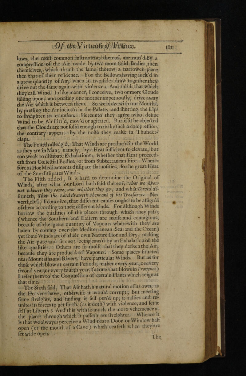 lows, the rnoft common iriftrumentsothereof, are caus’d fey a compreffion- of the Air made by two more folid Bodies, thèn themfelves, which thruft the fame thorow a narrower place then that of their refidence. For the Bellows having fuck’d in a great quantity of Air, when its two tides: draw together they drive out thé fame again with violence § And this is that which they call Wind, In like manner, I conceive, two or more Clouds falling upon, and preffing one another impetuoufly, drive aw'ay the Air which is between them. So we blow with our Mouths, by preffing the Air inclos’d in the Palate, and (hutting the Lips to (heighten its eruption. Hereunto they agree who define Wind to be Air ftirr’d, mov’d or agitated. But if.it be obje&ed that the Clouds ate not folid enough to make fuch a compreffion, the contrary appears by the noife they make in Thunder¬ claps. o # , 1r. The Fourth alledg’d, That Winds are produc d in the'World as they are in Man $ namely, by a Heat fufficient to elevate, but too weak to diffipate Exhalations, whether that Heat proceed¬ ed! from Coeleftial Bodies, or from Subterranean Fires. Where-» fore as Hot Medicaments diffipate flatuofities, fo.the great Heat of the Sun diffipates Winds. * . i • - The Fifth added, It is hard to determine the Original of Winds after what our Lord hathfaid thereof4 That we kÿiovo tiot whence they come^ nor whither they go, and what Dd.vtd at- firmeth. That the Lorddraweth them out of hisTreafures. Ne* vertl\élefs, I conceive,that different caufes ought-to be affign’d of them according to their different kinds. F or although W inds borrow the qualities of the places through which they pafs $ Cwhence the Southern and Eaftern are moift and contagious, becaufe of the great quantity of Vapours wherewith they are laden by coming over the Mediterranean Sea and the Ocean) yetfome Winds are of their own Nature Hot and Dry, making the Air pure and ferene^ being caus’d by an Exhalation of the like qualities. Others are fo moift that they darken the Air, becaufe they are produc’d of Vapours. Some places fituated near Mountains and Rivers, have particular Winds. But as tor thofe which blow at certain Periods, either everyyear, or every fécond year^or every fourth year, (as one that blows in Provence) I refer them to' the Conjunction of certain Plants which reign at that time. The Sixth faid, That Air hath a natural motion of its own, as the Heavens have, otherwife it would corrupt^ but meeting lome (freights, and finding it (elf pen d up, it rallies and 1e- unites its forces to get forth,- (as it doth) with violence, and let it feIf at Liberty 5 And this with fo much the more vehemence as the places through which it pafléth are (freighter. Whence it is that we alwayes perceive a Wind near a Door or Window half open (or the mouth of a Cave) which, ceafeth when they are (et wide open. , fr.