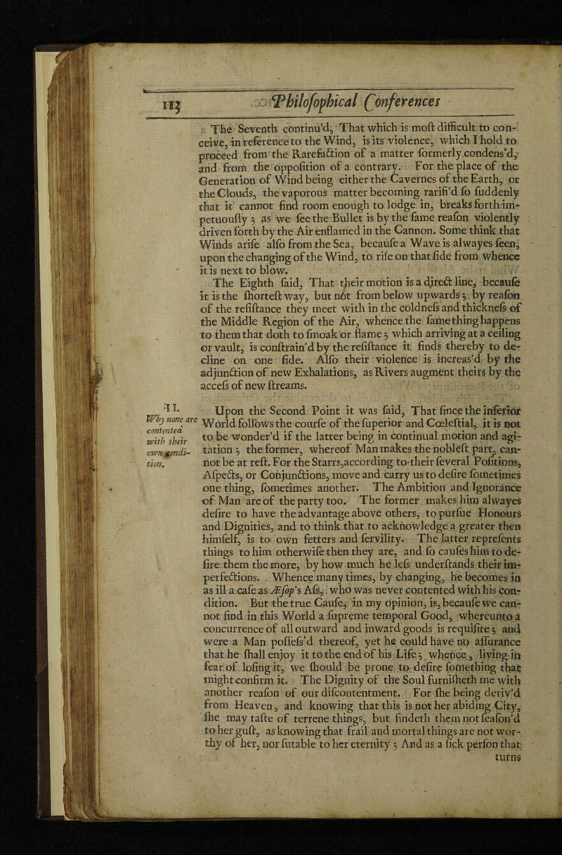 <contentea with ibeir ownmpndi- non. The Seventh continu d, That which is moft difficult to con¬ ceive, in reference to the Wind, is its violence, which I hold to proceed from the Rarefa&ion of a matter formerly condens’d, and from the oppofition of a contrary. For the place of the Generation of Wind being either the Cavernes of the Earth, or the Clouds, the vaporous matter becoming rarifi’d fo fuddenly that it cannot find room enough to lodge in, breaks forth im- petuoufly as we fee the Bullet is by the fame reafon violently driven forth by the Air enflamed in the Cannon. Some think that Winds arife alfo from the Sea, becaufe a Wave is alwayes feen, upon the changing of the Wind, to rife on that fide from whence it is next to blow. . The Eighth faid. That tjieir motion is a djred line, becaufe k is the fhorteft way, butnôt from below upwards 5 by reafon of the refiftance they meet with in the coldnefsand thicknefs of the Middle Region of the Air, whence the fame thing happens to them that doth to fmoak or flame 5 which arriving at a ceiling or vault, is conftrain’d by the refiftance it finds thereby to de¬ cline on one fide. Alfo their violence is increas’d by the adjunâion of new Exhalations, as Rivers augment theirs by the acceft of new ftreams. * Upon the Second Point it was faid. That fince the inferior are World follows the courfe of the fuperior andCœleftial, it is not to be wonder’d if the latter being in continual motion and agi¬ tation 5 the former, whereof Man makes the nobleft part., can¬ not be at reft. For the Starrs,according to their feveral Pofitions, Afpefts, or Conjunctions, move and carry us to defire fometiuies one thing, fometimes another. The Ambition and Ignorance of Man are of the party too. The former makes him alwayes defire to have the advantage above others, to purfue Honours and Dignities, and to think that to acknowledge a greater then himfelf, is to own fetters and fervility. The latter reprefents things to him otherwife then they are, and fo caufes him to de¬ fire them the more, by how much he left underftands their im¬ perfections. Whence many times, by changing, he becomes in as ill a cafe as Æfofs Afs, who was never contented with his con¬ dition. But the true Caufe, in my opinion, is, becaufe we can¬ not find in this World a fupreme temporal Good, whereuntoa concurrence of all outward and inward goods is requifite 5 and were a Man poflefs’d thereof, yet he could have no affurance that he {hall enjoy it to the end of his Life} whence, living in fear of lofing it, we Ihould be prone to defire fofnething that might confirm it. The Dignity of the Soul furniflaeth me with another reafon of our difcontentment. For (he being deriv’d from Heaven, and knowing that this is not her abiding City, ihe may tafte of terrene things, but findeth them not feafon’d toherguft, as knowing that frail and mortal things are not wor¬ thy of her, nor finable to her eternity 5 And as a fick perfon that turns