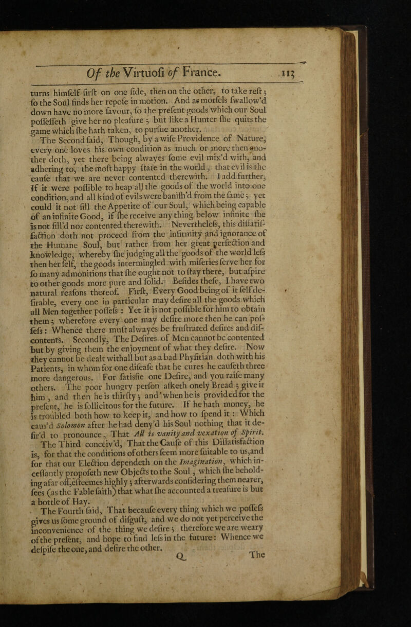 9 Of the Virtuofi of France. ii? turns himfelf firft on one fide, then on the other, to take reft 5 lb the Soul finds her repofe in motion. And as morfels fwallow’d down have no more favour, fo the prefent goods which our Soul poflefleth give her no pleafure y but like a Hunter (he quits the game which fhe hath taken, to purfue another. The Second faid, Though, by a wife Providence of Nature, every one loves his own condition as much or more then ano¬ ther doth, yet there being alwayes fome evil mix’d with, and adhering to, the moft happy ftate in the world , that evil is the caufe that we are never contented therewith. 1 add further. If it were poffible to heap all the goods of the world into one condition, and all kind of evils were banifh d from the fame, yet could it not fill the Appetite of our Soul, which being capable of an infinite Good, if fhe receive any thing below infinite fhe is not fill’d nor contented therewith. Neverthelefs, this diflatif- fa&ion doth not proceed from the infirmity and ignorance of the Humane Soul, but rather from her great perfeftion and knowledge, whereby fhe judging all the goods of the world lefs then her felf, the goods intermingled with miferiesferve her for fo many admonitions that fhe ought not to ftay there, but afpire to other goods more pure and fblid.: Befides thele, I have two natural reafons thereof. Firft, Every Good being of it felf de¬ finable, every one in particular may defire all the goods which all Men together poffefs : Yet it is not poffible for him to obtain them 5 wherefore every one may defire more then he can pof- iefs: Whence there muft alwayes be fruftrated defires and dif- contents. Secondly, The Defires of Men cannot be contented but by giving them the enjoyment of what they defire. Now they cannot be dealt withall but as a bad Phyfitian doth with his Patients, in whom for one difeafe that he cures he caufeth three more dangerous. For fatisfie one Defire, and you raife many others. The poor hungry perfon afketh onely Bread 5 give it him , and then he is thirfty 5 and’whenheis provided for the prefent, he is follicitous for the future. If he hath money, .he is troubled both how to keep it, and how to lpend it : Which caus’d Solomon after he had deny’d his Soul nothing that it de- fir d to pronounce, That All is vanity and vexation of Sprit. The Third conceiv’d. That the Caufe of this Diffatisfaftion is, for that the conditions of others feem more fuitable to us,and for that our Ele&ion dependeth on the Imagination, which in- cefiantly propoféth new Objects to the Soul, which fhe behold¬ ing afar off,efteemes highly 5 afterwards confidering them nearer, fees (as the Fable faith) that what fhe accounted a treafure is but a bottle of Hay. . The Fourth faid, That becaufe every thing which we pollefs gives us fome ground of difguft, and we do not yet perceive the inconvenience of the thing we defire 5 therefore we are weary of the prefént, and hope to find lefs in the future : Whence we delpife the one, and defire the other. ^ ^ I