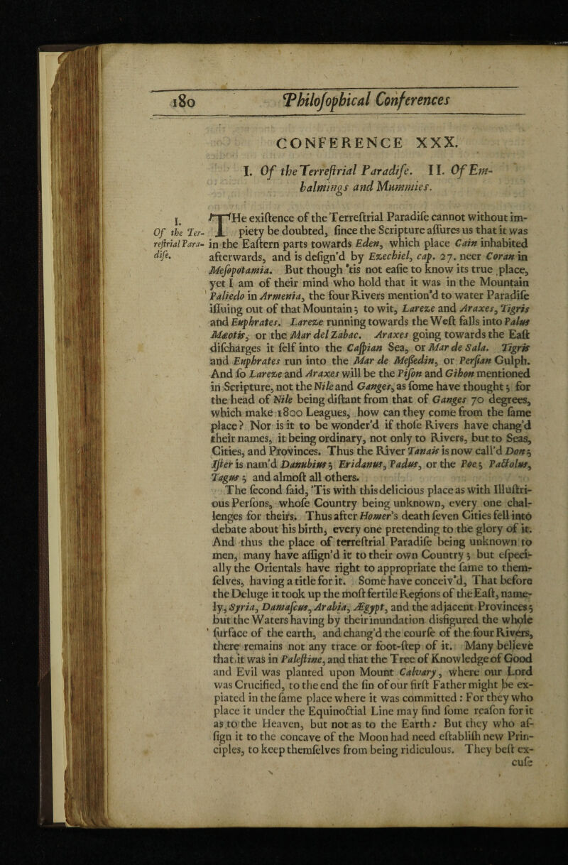 \ CONFERENCE XXX. I. Of the Terreftrial Paradife. II. Of Em¬ balmings and Mummies. j exiftence of the Terreftrial Paradife cannot without im- Of the Ter- Jl piety be doubted, fince the Scripture aftures us that it was reftrial Tara- in the Eaftern parts towards Eden, which place Cain inhabited afterwards, and is defign’d by Ezechiel0 cap. 27. neer Coran in Mefopotamia. But though *tis not eafie to know its true .place, yet I am of their mind who hold that it was in the Mountain Paliedo in Armenia, the four Rivers mention'd to water Paradife ifluing out of that Mountain 5 to wit, tareze and Araxes, Tigris and Euphrates. Lareze running towards the Weft falls into Palus Mœotis, or the Mar del Zabac. Araxes going towards the Eaft difcharges it (elf into the Caspian Sea, or Mar de Sala. Tigris and Euphrates run into the Mar de Mefedin, or Perjian Gulph. And lb Lareze and Araxes will be the Ptfon and Gihon mentioned in Scripture, not the N/Ze and Ganges, as fome have thought $ for the head of Nile being diftant from that of Ganges 70 degrees, which make 1800 Leagues, how can they come from the lame place? Nor is it to be wonder’d if thole Rivers have chang’d their names, it being ordinary, not only to Rivers, but to Seas, Cities, and Provinces. Thus the River Tanais is now call’d Don^ Ijler is nam'd Danubius 5 Eridanus^ Tadus^ or the Poes> Paftolus, Tagus 5 and almoft all others. The fécond faid, ’Tis with this delicious place as with Illuftri- ous Perfons, whofe Country being unknown, every one chal¬ lenges for theirs.. Thus after Homer's death feven Cities fell into debate about his birth, every one pretending to the glory of it. And thus the place of terreftrial Paradife being unknown to men, many have aflign’d it to their own Country 5 but efpeci- ally the Orientals have right to appropriate the fame to them- fclves, having a title for it. Some have conceiv’d. That before the Deluge it took up the moft fertile Regions of the Eaft, name¬ ly, Syria, DamafcusyArabia, Ægypt, and the adjacent Provinces 5 but the Waters having by their inundation disfigured the whqle ’ furface of the earth, and chang’d the courfe of the fourRivjérs, there remains not any trace or foot-ftep of it. Many beljevè that 1 it was in Palefiine, and that the Tree of Knowledge of Good and Evil was planted upon Mount Cahary, where our Lord was Crucified, to the end the fin of our firft Father might be ex¬ piated in the fame place where it was committed : For they who place it under the Equino&ial Line may find fome rpafon for it as to the Heaven, but not as to the Eatth.* But they who aft fign it to the concave of the Moon had need eftablilh new Prin¬ ciples, to keep themfelves from being ridiculous. They beft ex- cufs \