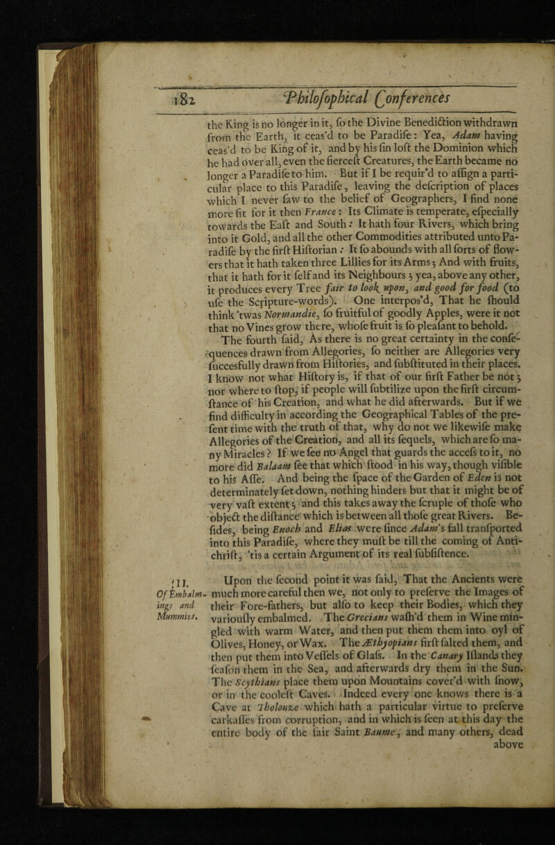 */ î8z Pbilofopbical (Conferences the Ring is no longer in it, fo the Divine Benedi&ion withdrawn from the Earthy it ceas’d to be Paradife : Yea, Adam having ceas’d to be Ring of it, and by his fin loft the Dominion which he had over all, even the fierceft Creatures, the Earth became no longer a Paradife to him. But if I be requir’d to affign a parti¬ cular place to this Paradife, leaving the defcription of places which I never faw to the belief of Geographers, I find none more fit for it then France : Its Climate is temperate, efpecially towards the Eaft and South .* It hath four Rivers, which bring into it Gold, and all the other Commodities attributed unto Pa¬ radife by the firft Hiftorian .* It fo abounds with all forts of flow¬ ers that it hath taken three Lillies for its Arms 3 And with fruits, that it hath for it felfand its Neighbours 3 yea, above any other, it produces every Tree fair to look upon^ and good for food (to ufe the Scripture-words). One interpos'd. That he Ihould think ’twas Normandie, fo fruitful of goodly Apples, were it not that no Vines grow there, whofe fruit is fo pleafant to behold. The fourth faid, As there is no great certainty in the confe¬ rences drawn from Allegories, fo neither are Allegories very fuccesfully drawn from Hiftories, and fubftituted in their places. I know not what Hiftory is, if that of our firft Father be not 3 nor where to ftop, if people will fubtilize upon the firft circum- ftance of his Creation, and what he did afterwards. But if we find difficulty in according the Geographical Tables of the prê¬ tent time with the truth of that, why do not we likewife make Allegories of the Creation, and all its fequels, which are fo ma¬ ny Miracles > If we fee no Angel that guards the accefs to it, no more did Balaam fee that which' ftood in his way, though vifible to his Afle. And being the fpace of the Garden of Eden is not determinately fetdown, nothing hinders but that it might be of very vaft extent 3 and this takes away the fcruple of thofe who objeft the diftance which is between all thofe great Rivers. Be- fides, being Enoch and Elias were fince Adam's fall tranfported into this Paradife, where they muft be till the coming of Anti- chrift. Vis a certain Argument of its real fufififtence. v— -. ' ■> f 1. t •* -i * • • • - t 2 y Upon the fécond point it was faid. That the Ancients were Of Embalm, much more careful then we, not only to preferve the Images of mgs and their Fore-fathers, but alfo to keep their Bodies, which they Mummies, varioufly embalmed. The Grecians wafh’d them in Wine min¬ gled with warm Water, and then put them them into oyl of Olives, Honey, or Wax. The Æthyopians firft falted them, and then put them into Veflels of Glafs. In the Canary Iflands they feafon them in the Sea, and afterwards dry them in the Sun. The Scythians place them upon Mountains cover’d with fnow, or in the cooleft Caves. Indeed every one knows there is a Cave at iholouze which hath a particular virtue to preferve carkafles from corruption, and in which is feen at this day the entire body of the fair Saint Baume 0 and many others, dead * above