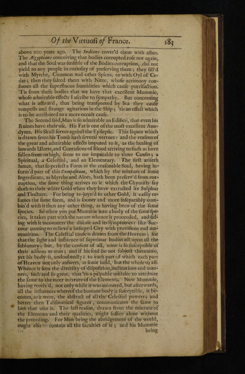 \ Of the Virtuofi of France. above 200 years ago. The Indians cover’d them with allies. The ^Egyptians conceiving that bodies corrupted rofe not again, and that the Soul was fenfible of the Bodies corruption, did not yield to any people in curiofity of preferving them 5 they fill’d with Myrrhe, Cinamon and other Spices, or with Oyl of Ce¬ dar, then they faked them with Nitre, whofe acrimony con- fumes all the fuperfluous humidities which caufe putrifadion. Tis from thefe bodies that we have that excellent Mummie, whofe admirable effeds I afcribe to fympathy. But concerning what is affirm’d, that being tranfported by Sea they caufe tempefts and ftrange agitations in the Ship , 3tis an effect which is to be attributed to a more occult caufe. The Second faid,Man is fo admirable an Edifice, that even his Ruines have their ufe. His Fat is one ofthe moft excellent Ano¬ dynes. His Skull ferves againft the Epilepfic. This liquor which is drawn from his Tomb hath feveral vertues : and the reafons of the great and admirable effeds imputed to it, as the healing of inwards Ulcers,and Contufions of Blood arriving to fuch as have fallen from on high, feem to me imputable to three Caufes$ a Spiritual, a Celeftial, and an Elementary. The firft arifeth hence, thatlo perfeda Form as the reafonable Soul, having in-4 form'd part of this CompofituM, which by the mixture of lom£ Ingredients, as Myrrhe and Aloes, hath been preferv’d from cor¬ ruption, the fame thing arrives to it which theChymifts (ay doth to their white Gold when they have extracted its Sulphur andTindure. For being re-joyn’d to other Gold, it eafily re¬ fumes the fame form, and is fooner and more infeparably com¬ bin’d with it then any other thing, as having been of the fame fpecies. So when you put Mummie into a body ofthe fame fpê- cies, it takes part with the nature whence it proceeded, and fid- ing with it incounters ‘ the difealë and its fymptomes : like Suc¬ cour coming to relieve a befieged City with provifions and am¬ munition. - The Celeftial caufe is drawn from the Heavens $ for that the light and influence of fuperiour bodies àd upon all the fublunary $ ■ but, by the confent of all, none is fo fufceptible of their adions as man 5 and if his foul be not fubjed thereunto, yet his body ft, undoubtedly 5 to each part of which each part of Heaven not only anfwers, as fome hold, but the whole to all. Whence is feen the diverfity of difpofition,inclinationsand man¬ ners, fuch and fo great, that *tis a palpable miftake to attribute the fame to themeer mixture ofthe Elements. Now Mummie, having receiv’d, not only while it was animated, but afterwards, all the influences whereof the humane body is fufceptible, it bè- comes, as it were, the abftrad of all the Celeftial powers y and better then Talifmanical figures , communicates the fame to him that ufes it. The laftreafon, drawn from the mixture of the Elements and their qualities, might fuffice alone without the preceding. For Man being the abridgement of the world, ought alfo *.? contain all the faculties of it 5 and his Mummie iu being ✓