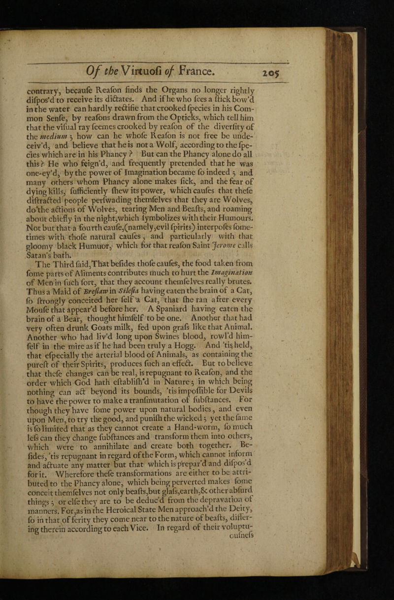 contrary, becatife Reafon finds the Organs no longer rightly difpos’d to receive its didates. And if he who fees a ftick bow’d in the water can hardly redifie that crooked fpecies in his Com¬ mon Senfe, by reafons drawn from the Opticks, which tell him that the vifual ray feemes crooked by reafon of the diverfity of the medium 5 how can he whofe Reafon is not free be unde¬ ceiv’d, and believe that he is nota Wolf, according to the fpe¬ cies which are in his Phancy ? But can the Phancy alone do all this ? He who feign’d, and frequently pretended that he was one-ey’d, by the power of Imagination became fo indeed 5 and many others whom Phancy alone makes fick, and the fear of dying kills, fufficiently fhew its power, which caufes that thefe diftraded people perfwading themfelves that they are Wolves, do‘the adions of Wolves, tearing Men and Beads, and roaming aboüt chiefly in the night,which lymbolizes with their Humours. Not but that a fourth caufe,(namely ,evil fpirits) interpofes fome- times with thofe natural caufes, and particularly with that gloomy black Humuor, which for that reafon Saint Jerome calls Satan’s bath. The Third faid,That befides thofe caufes, the food taken from fomc parts of Aliments contributes much to hurt the Imagination of Men in fuch fort, that they account themfelves really brutes. Thus a Maid of Breflaw in Silefia having eaten the brain of a Cat, fo ftrongly conceited her felt a Cat, that (he ran after every Moufe that appear’d before her. A Spaniard having eaten the brain of a Bear, thought himfelf to be one. Another that had very often drunk Goats milk, fed upon grafs like that Animal. Another who had liv’d long upon Swines blood, rowl’d him¬ felf in the mire as if he had been truly a Hogg. And ’tis held, that efpecially the arterial blood of Animals, as containing the pureft of their Spirits, produces fuch an effed. But to believe that thefe changes can be real, is repugnant to Reafon, and the order which God hath eftablifh’d in Nature 5 in which being nothing can ad beyond its bounds, ’tis impoffible for Devils to have the power to make a tranfmutation of fubftances. For though they have fome power upon natural bodies, and even upon Men, to try the good, and punifh the wicked, yet the fame is fo limited that as they cannot create a Hand-worm, fomuch lefs can they change fubftances and transform them into others, which were to annihilate and creâte both together. Be- ftdes, ’tis repugnant in regard of the Form, which cannot inform and aduate any matter but that which is prepar’d and difpos’d for it. Wherefore thefe transformations are either to be attri¬ buted to the Phancy alone, which being perverted makes fome conceit themfelves not only beafts,but glafs,earth,Sc other abfurd things j or elfo they are to be deducd from the depravation oi manners. For,as in the Heroical State Men approach d the Deity, fo in that of ferity they come near to the nature of beads, differ¬ ing therein according to each Vice. In regard oi their voluptu- cuinels