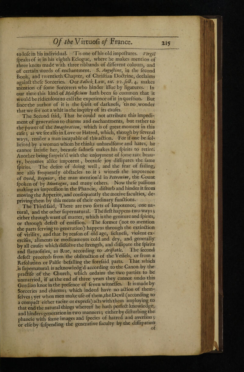 to lofe in his individual. ’Tis one of his old impoftures. Virgil fpcaksof it in his eighth Eclogue, where he makes mention of three knots made with three ribbands of different colours, and of certain words of enchantment. S. Augufiine, iq the fécond Book, and twentieth Chapter, of Chriftian Do&rine, declaims againft thefe Sorceries. Our Salick^Law, tit. 22.ye#. 4. makes mention of fome Sorcerers who hinder iffue by ligatures. In our time this kind of Maleficium hath been fo common that it would be ridiculous to call the experience of it in queftion. But fince the author of it is the fpirit of darknefs, 5tis no , wonder that we fee not a whit in the inquiry of its caufes. The Second faid. That he could not attribute this impedi¬ ment of generation to charms and enchantments, but rather to the power of tht Imagination^ which is of great moment in this cafe $ as we fee alfo in Love or Hatred, which, though by feveral ways, render a man incapable of this a&ion. For if one bedol- licited by a woman whom he thinks unhandfome and hates, he cannot fatisfie her, becaufe fadnefs makes his fpirits to retire. Another being furpriz’d with the enjoyment of fome rare beau¬ ty, becomes alike impotent, becaufe joy diffipates the fame fpirits. The defire of doing well, and the fear of failing, are alfo frequently obftacles to it > witnefs the impotence of Ovid0 Regnier, the man mention’d in Fetronius, the Count - fpoken of by Montague, and many others. Now thefe paffions making an impreffion in the Phancie, difturb and hinder it from moving the Appetite, and confequently the motive faculties, de¬ priving them by this means of their ordinary functions. The Third faid. There are two forts of Impotence, one na¬ tural, and the other fupernatural. The firft happens two ways 5 either through want of matter, which is the genitureand fpirits, or through defeft of emiffion. The former (not to mention the parts fervingto generation) happens through the extin&ion of virility, and that byreafonof old age, ficknefs, violent ex- ercifes, aliments or medicaments cold and dry, and generally by all caufes which diflolve the ftrengtb, and diffipate the fpirits and flatuofities, as Rue, according to Arifiotle. The fecond defett proceeds from the obftru&ion of the Veflels, or from a Refolution or Palfie befalling the forefaid paits. That which is fupernatural is acknowledg’d according to the Canon by the pra&ife of the Church, which ordains the two parties to be unmarried, if at the end of three years they cannot undo this Gordian knot in the prefence of feven wiifneffes. It is made by Sorceries and charms 5 which indeed have no aftion of them- felves 5 yet when men make ufe of them,th<\Devil (according to acompaft either tacite or exprefs) a&s with them imploying to that end the natural things whereof he hath perfect knowledge, and hinders generation in two manners ^ either by difturbing the phancie with fome images and fpecies of hatred and averfions or elfe by fufpending the generative faculty by the diihpation