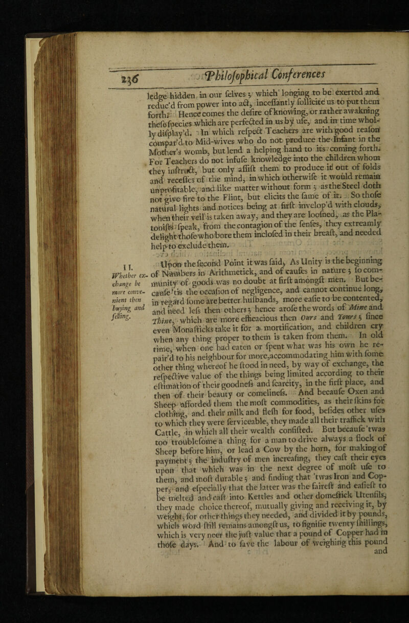 ledge hidden in our felves ; which longing to be exerted and reduc'd from power into ad, inceffantly follicite us to put them fonhï Hence comes the defire of knowing, or rather awakmng thefefoecies which are perfected in us by ufe, and in time whol¬ ly difp'lay’d. • In which refpeft Teachers are with good reaton compar'd to Mid-wives who do not produce die-Infant in the Mother’s womb, but lend a helping hand to its coming forth* For Teachers do not infufe knowledge into the children whom they inftruft, but only affift them to produce ill ont of folds and recefles of the mind, in which otherwife it would remain unprofitable, and like matter without form ; as the Steel doth not give fire to the Flint, but elicits the lame of it. Sothoe natural lights and notices being at firft invelop’d with clouds, when their veil is taken away, and they are loofned, as the Pla¬ tonics fpeak, from the contagion of the fenfes, they extreamly delight thofe whobore them inclofed in their breaft, and needed helpto exclude them. - v 73 flm v . -- - -, I t Upon the fécond Point itwasfaid, As Unity is the beginning Whether ex. of Numbers in Arithmetick, and of caufes in nature 3 & corn- change he munit y’ of > goods was no doubt at firft amongft men.^ But be- morc conve- canfe the occafion of negligence, and cannot continue long, nient then *n T€gjffd. lb me are better hufriands, more eafie to be contented, buying and ^ géed iefs th€n others 3 hence arofe the words of Mine and felling. Thine which are more efficacious then Ours and Tours 3 fince even Monafticks take it for a^ mortification, and children cry when any thing proper to them is taken from them. In old time when one had eaten or fpent what was his. own he re¬ pair’d to his neighbour for more,accommodating.him with tome other thing whereof he ftood in need, by way of exchange, the refpe&ive Value of the things being limited according to their eftimation of their goodnefs and fcarcity, in the firft place, and then of their beauty or comelinefs. And becaüfe Oxen Sheep afforded them the moft commodities, as their lkins tor clothing, and their milk and flefh for food, befides other ufe» to which they were ferviceable, they made all their tiaffick with Cattle, -in which all their wealth confifted. But becaufe twas too troublefome a thing for a man to drive always a flock of Sheep before him, or lead a Cow by the horn, tor making of paymeht 3* thé foduftry of men increafwg, they caft their eyes upon that which was in the next degree of moft ufe to them, and moft durable 3 and finding that ’twas Iron and Cop¬ per-^ arid efpecially that the latter was the faireft and eafieft to be melted and caft into Kettles and other domeftick Utenfils, / they made choice thereof, mutually giving and receiving it, by weight, for other things they needed, and divided it by pounds, which word ftill remains amongft us, tofignifie twenty millings, which is very neer the juft value that a pound of Copper had in thole days. And to fave the labour of weighing this pound * r and