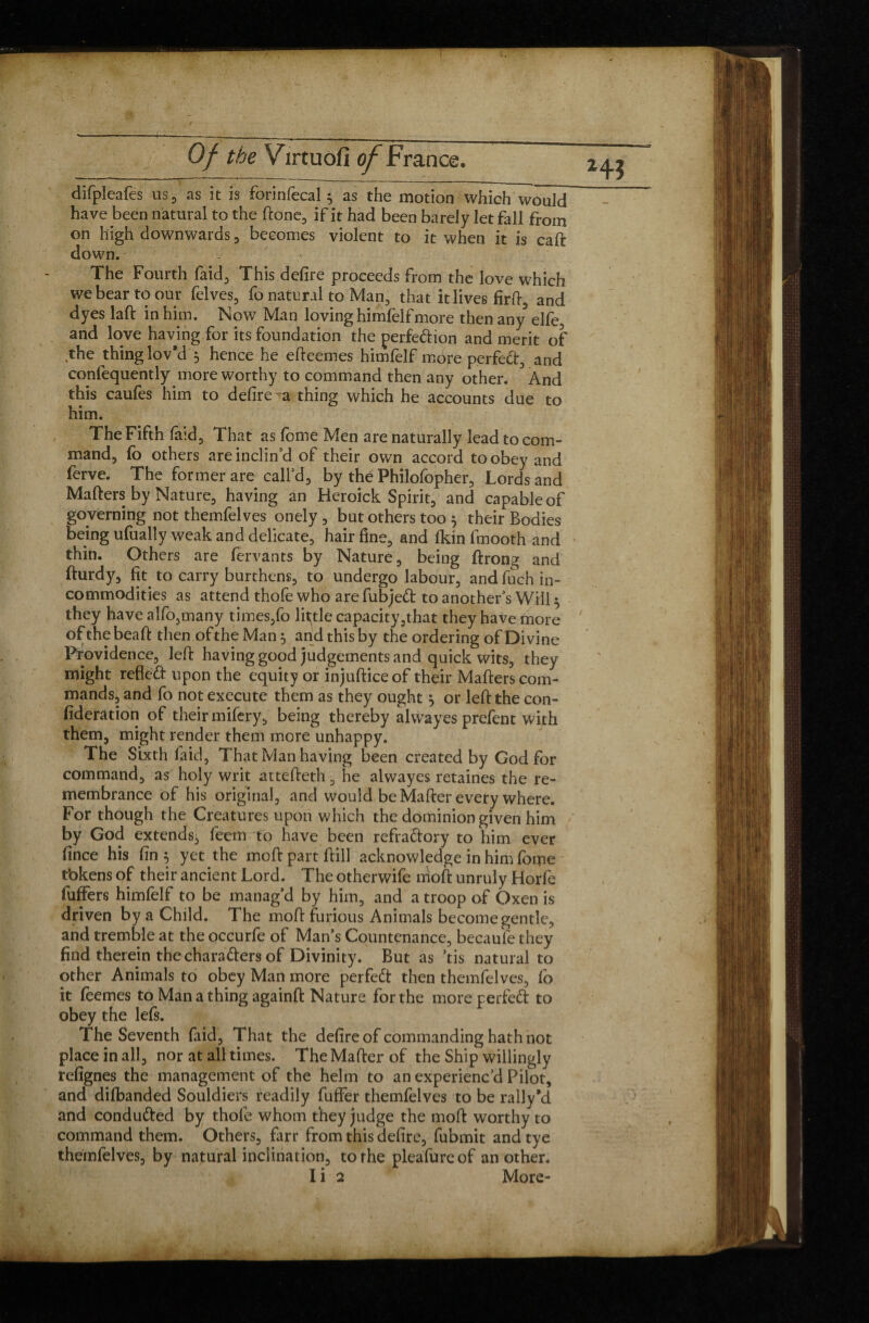 difpleafes us, as it is forinfecal $ as the motion which would have been natural to the ftone, if it had been barely let fall from on high downwards , becomes violent to it when it is caft down. - The Fourth faid, This defire proceeds from the love which we bear to our felves, fo natural to Man, that itlivesfirft, and dyes laft in him. Now Man loving himfelfmore then any elfe, and love having for its foundation the perfection and merit of the thing lov'd 5 hence he eficemes himfelf more perfect, and confequently more worthy to command then any other. And this caufes him to defire -a thing which he accounts due to him. The Fifth laid. That as feme Men are naturally lead to com¬ mand, fo others are inclin’d of their own accord to obey and ferve. The former are call’d, by the Philofopher, Lords and Mafters by Nature, having an Heroick Spirit, and capable of governing not themfelves onely , but others too $ their Bodies being ufually weak and delicate, hair fine, and fkin fmooth and thin. Others are fervants by Nature, being ftrong and fturdy, fit to carry burthens, to undergo labour, and fuch in¬ commodities as attend thofe who are fubjed to another’s Will ^ they have alfo,many times,fo little capacity,that they have more of the beaft then of the Man $ and this by the ordering of Divine Providence, left having good judgements and quick wits, they might refled upon the equity or injuftice of their Mafters com¬ mands, and fo not execute them as they ought} or left the con- fideration of their mifery, being thereby alwayes prefent with them, might render them more unhappy. The Sixth laid, That Man having been created by God for command, as holy writ attefteth, he alwayes retaines the re¬ membrance of his original, and would be Mafter every where. For though the Creatures upon which the dominion given him by God extends, feem to have been refradory to him ever fin ce his fin $ yet the moft part ftill acknowledge in him fome tbkens of their ancient Lord. The otherwife moft unruly Horfe fuffers himfelf to be manag’d by him, and a troop of Oxen is driven by a Child. The moft furious Animals become gentle, and tremble at the occurfe of Man’s Countenance, becaufe they find therein the charaders of Divinity. But as ’tis natural to other Animals to obey Man more perfed then themfelves, lb it feemes to Man a thing againft Nature for the more perfed to obey the lefs. The Seventh faid. That the defire of commanding hath not place in all, nor at all times. The Mafter of the Ship willingly refignes the management of the helm to an experienc’d Pilot, and dilbanded Souldiers readily fuffer themfelves to be rally'd and conduded by thofe whom they judge the moft worthy to command them. Others, farr from this defire, fubmit andtye themfelves, by natural inclination, to the pleafureof another. I i 2 More-