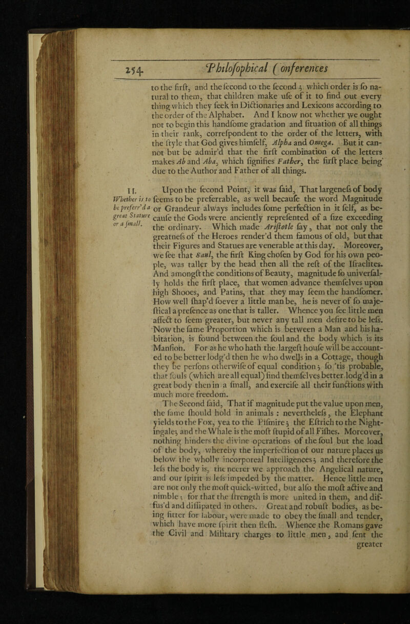 2,54. ‘Philofopbical ( (inferences to the firft, and the fécond to the fécond 5 which order is fo na¬ tural to them, that children make ufe of it to find out every thing which they feek in Di&ionaries and Lexicons according to the order of the Alphabet. And I know not whether \ve ought not to begin this handfome gradation and fituation of all things in their rank, correfpondent to the order of the letters, with the ft y le that God gives himfelf. Alpha and Omega. But it can¬ not but be admir’d that the firft combination of the letters makes Ab and Aba. which fignifies Father, the firft place being’ due to the Author and Father of all things. If. Upon the fécond Point, it was faid. That largenefs of body Whether is to feems to be preferrable, as well becaufe the word Magnitude be preferred a or Grandeur always includes fome perfe&ion in it felf, as be- great Stature caufe tyie Gods were anciently reprefented of a fize exceeding or a [mall. ^ orcJjnary. Which made Arifiotle fay, that not only the greatnefsof the Heroes render’d them famous of old, but that their Figures and Statues are venerable at this day. Moreover, we fee that Saul, the firft Ring chofen by God for his own peo¬ ple, was taller by the head then all the reft of the Iftaelites. And amongft the conditions of Beauty, magnitude fo univerfal- ly holds the firft place, that women advance themfelves upon high Shooes, and Patins, that they may feem the handfomer. How well fhap'd foever a little man be, he is never of fo uiaje- ftical a prefence as one that is taller. Whence you fee little men affeft to feem greater, but never any tall men defire to be left. Now the fame Proportion which is between a Man and his ha¬ bitation, is found between the foul and the body which is its Manfion. For as he who hath the largeft houle will be account¬ ed to be better lodg’d then he who dwells in a Cottage, though they be perfons otherwife of equal condition 5 fo ’tis probable, that fouls (which are all equal) find themfelves better lodg’d in a great body then in a fmall, and exercife all their fun&ions with much more freedom. The Second faid. That if magnitude put the value upon men, the fame fhould hold in animals : neverthelefs, the Elephant yields to the Fox, yea to the Pifmire, the Eftrich to the Night¬ ingale, and the Whale is the moft ftupid of all Fifties. Moreover, nothing hinders the divine operations of the foul but the load of the body, whereby the imperfection of our nature places us below the whollv incorporeal Intelligences 5 and therefore the lels the body is, theneererwe approach the Angelical nature, and our Ipirit is lels impeded by the matter. Hence little men are not only the moft quick-witted, but alfo the moft aftive and nimble ; for that th.e ftrength is more united in them, and dif¬ fus’d and diffipated in others. Great and robuft bodies, as be¬ ing fitter for labour, were made to obey the fmall and tender, which have more fpirit then flefh. Whence the Romans gave the Civil and Military charges to little men, and fent the greater