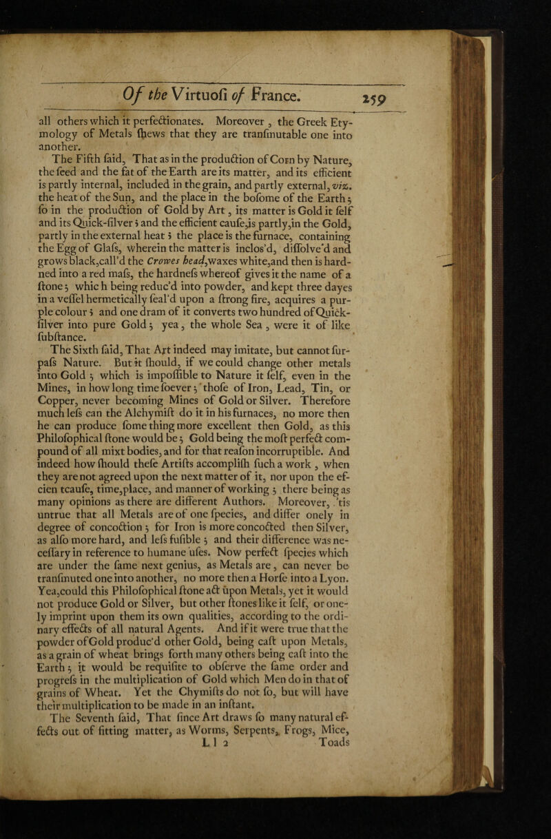 all others which it perfeclionates. Moreover , the Greek Ety¬ mology of Metals ftiews that they are tranfmutable one into another. The Fifth faid, That as in the produ&ion of Corn by Nature, the feed and the fat of the Earth are its matter, and its efficient is partly internal, included in the grain, and partly external, the heat of the Sun, and the place in the bofome of the Earth 5 fo in the production of Gold by Art, its matter is Gold it ffilf and its Quick-filver 5 and the efficient caufe,is partly,in the Gold, partly in the external heat > the place is the furnace, containing the Egg of Glafs, wherein the matter is inclos’d, diffolve'd and grows blackball’d the Crowes head,waxes white,and then is hard- ned into a red mafs, the hardnefs whereof gives it the name of a ftone 3 whic h being reduc’d into powder, and kept three dayes in a veffel hermetically feal’d upon a ftrong fire, acquires a pur¬ ple colour 5 and one dram of it converts two hundred of Quick- filver into pure Gold 3 yea, the whole Sea , were it of like fubftance. The Sixth faid. That Art indeed may imitate, but cannot fur- pals Nature. Butitfhould, if we could change other metals into Gold 3 which is impoffible to Nature it lelf, even in the Mines, in how long time foever 3 ' thofe of Iron, Lead, Tin, or Copper, never becoming Mines of Gold or Silver. Therefore much lels can the Alchymift do it in his furnaces, no more then he can produce fome thing more excellent then Gold, as this Philofophical ftone would be $ Gold being the moft perfect com¬ pound of all mixt bodies, and for that reafon incorruptible. And indeed how fhould thefe Artifts accomplilh fuch a work , when they are not agreed upon the next matter of it, nor upon the ef- cien tcaufe, time,place, and manner of working 3 there being as many opinions as there are different Authors. Moreover, .’tis untrue that all Metals are of one fpecies, and differ onely in degree of concoCtion 3 for Iron is more concoded then Silver, as alfo more hard, and lefs fufible 3 and their difference was ne- ceffary in reference to humane ufes. Now perfect fpecies which are under the fame next genius, as Metals are, can never be tranfmuted one into another, no more then a Horfe into a Lyon. Yea,could this Philofophical ftone aft ùpon Metals, yet it would not produce Gold or Silver, but other ftones like it felf, or one¬ ly imprint upon them its own qualities, according to the ordi¬ nary effeûs of all natural Agents. And if it were true that the powder of Gold produc’d other Gold, being caft upon Metals, as a grain of wheat brings forth many others being caft into the progrefs in the multiplication of Gold which Men do in that of grains of Wheat. Yet the Chymifts do not fo, but will have their multiplication to be made in an inftant. The Seventh faid, That fince Art draws fo many natural eT feds out of fitting matter, as Worms, Serpents,. Frogs, Mice, L 1 2 Toads