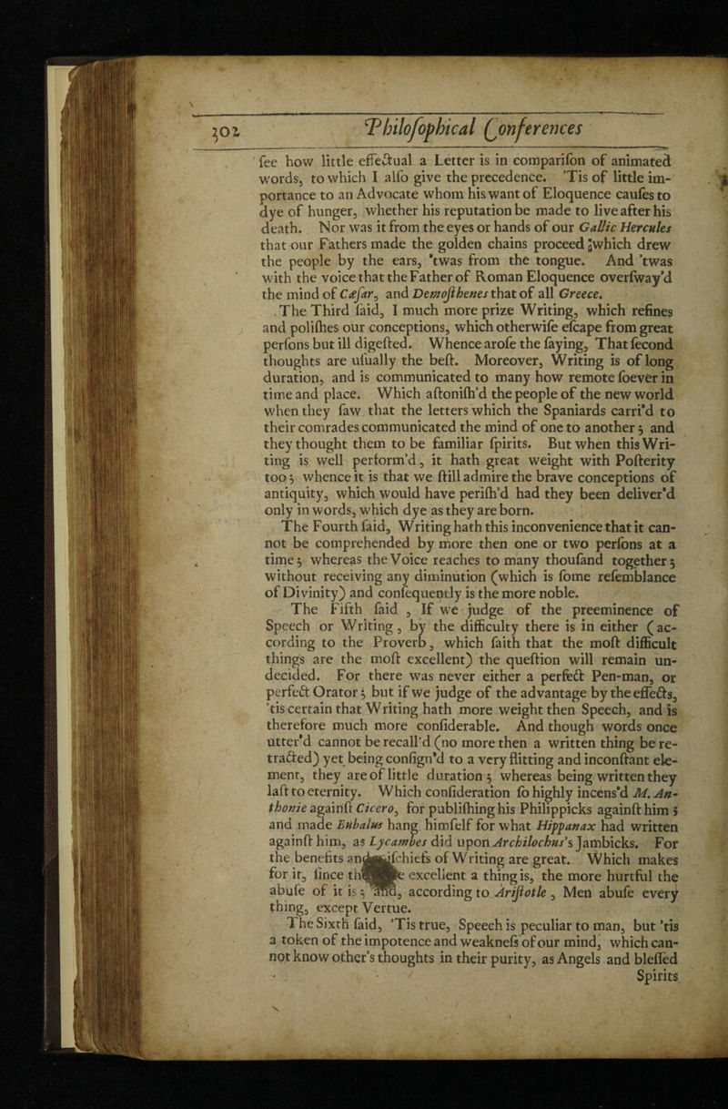 fee how little effedual a Letter is in comparifon of animated words, to which I alfo give the precedence. Tis of little im¬ portance to an Advocate whom his want of Eloquence caufesto dye of hunger, whether his reputation be made to live after his death. Nor was it from the eyes or hands of our Gallic Hercules that our Fathers made the golden chains proceed Jwhich drew the people by the ears, *twas from the tongue. And ’twas with the voice that the Father of Roman Eloquence overlway’d the mind of Cœfar0 and Demojlhenes that of all Greece. The Third laid, I much more prize Writing, which refines and polilhes our conceptions, which otherwife elcape from great perfons but ill digefted. Whence arofe the faying. That fécond thoughts are ufually the beft. Moreover, Writing is of long duration and is communicated to many how remote foevér in time and place. Which aftonifh’d the people of the new world when they faw that the letters which the Spaniards carri'd to their comrades communicated the mind of one to another } and they thought them to be familiar fpirits. But when this Wri¬ ting is well perform’d, it hath great weight with Pofterity too} whence it is that we ftill admire the brave conceptions of antiquity, which would have perifh’d had they been deliver'd only in words, which dye as they are born. The Fourth faid, Writing hath this inconvenience that it can¬ not be comprehended by more then one or two perfons at a time} whereas the Voice reaches to many thoufand together} without receiving any diminution (which is fome refemblance of Divinity) and conlequently is the more noble. The Fifth faid , If we judge of the preeminence of Speech or Writing, by the difficulty there is in either (ac¬ cording to the Proverb, which faith that the mod difficult things are the molt excellent) the queftion will remain un¬ decided. For there was never either a perfed Pen-man, or perfect Orator} but if we judge of the advantage by theefFeds, tis certain that Writing hath more weight then Speech, and is therefore much more conliderable. And though words once utter'd cannot be recall'd (no more then a written thing be re¬ traded) yet being consign'd to a very flitting and inconftant ele¬ ment, they are of little duration } whereas being written they laffc to eternity. Which confideration lb highly incens’d M. An- thonie againft Cicero, for publifhing his Philippicks againft him > and made Eubalus hang himfelf for what Hippanax had written again!} him, as Lycawbes did uyon Archilochus's Jambicks. For the benefits andjffldlchitfs of Writing are great. Which makes for it, lince rhqMpe excellent a thing is, the more hurtful the abule of it is} Wei, according to Àrijiotle , Men abufe every thing, except Vertue. 1 he Sixth faid, ’Tis true. Speech is peculiar to man, but ’tis a token of the impotence and weaknefs of our mind, which can¬ not know other’s thoughts in their purity, as Angels and blefled ' . Spirits